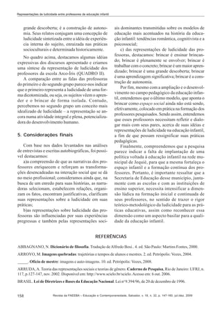 Representações de ludicidade entre professores de educação infantil

grande descoberta; é a construção de autonomia. Seus relatos conjugam uma concepção de
ludicidade sintetizada entre a idéia de experiência interna do sujeito, enraizada nas práticas
socioculturais e determinada historicamente.
No quadro acima, destacamos algumas idéias
expressivas dos discursos apresentado e criamos
uma síntese da representação de ludicidade dos
professores da escola Arco-Íris (QUADRO II).
A comparação entre as falas das professoras
do primeiro e do segundo grupo parece-nos indicar
que o primeiro representa a ludicidade de uma forma dicotomizada, ou seja, os sujeitos vêem o aprender e o brincar de forma isolada. Contudo,
percebemos no segundo grupo um conceito mais
idealizado de ludicidade – a representação se ancora numa atividade integral e plena, potencializadora do desenvolvimento humano.
5. Considerações finais
Com base nos dados levantados nas análises
de entrevistas e escritas autobiográficas, foi possível destacarmos:
a)a compreensão de que as narrativas dos professores enriquecem e reforçam as transformações desencadeadas na interação social que se dá
no meio profissional; consideramos ainda que, na
busca de um enredo para suas histórias, as narradoras selecionam, estabelecem relações, organizam os fatos, encontram justificativas, clarificam
suas representações sobre a ludicidade em suas
práticas;
b)as representações sobre ludicidade das professoras são influenciadas por suas experiências
pregressas e também pelas representações soci-

ais dominantes transmitidas sobre os modelos de
educação mais acentuados na história da educação infantil: tendências romântica, cognitivista e a
psicossocial;
c) das representações de ludicidade das professoras, destacamos: brincar é ensinar brincando; brincar é plenamente se envolver; brincar é
trabalhar com o concreto; brincar é um maior aprendizado; brincar é uma grande descoberta; brincar
é uma aprendizagem significativa; brincar é a construção de autonomia.
Por fim, mesmo com a ampliação e o desenvolvimento no campo pedagógico da educação infantil, entendemos que o último modelo, que aponta o
brincar como espaço social ainda não está sendo,
efetivamente, colocado em prática na formação dos
professores pesquisados. Sendo assim, entendemos
que esses professores necessitam refletir e dialogar mais com seus pares, acerca de suas idéias e
representações de ludicidade na educação infantil,
a fim de que possam ressignificar suas práticas
pedagógicas.
Finalmente, compreendemos que a pesquisa
parece indicar a falta de implantação de uma
política voltada à educação infantil na rede municipal de Jequié, para que a mesma fortaleça o
espaço infantil e a formação contínua dos professores. Portanto, é importante ressaltar que a
Secretaria de Educação desse município, juntamente com as escolas e com as instituições de
ensino superior, necessita intensificar a dimensão lúdica na formação inicial e continuada de
seus professores, no sentido de trazer o rigor
teórico-metodológico da ludicidade para as práticas educativas, assim como reconhecer essa
dimensão como um aspecto basilar para a qualidade da educação infantil.

REFERÊNCIAS
ABBAGNANO, N. Dicionário de filosofia. Tradução de Alfredo Bosi.. 4. ed. São Paulo: Martins Fontes, 2000.
ARROYO, M. Imagens quebradas: trajetórias e tempos de alunos e mestres. 2. ed. Petrópolis: Vozes, 2004.
_____. Ofício de mestre: imagens e auto-imagens. 10. ed. Petrópolis: Vozes, 2008.
ARRUDA, A. Teoria das representações sociais e teorias de gênero. Caderno de Pesquisa, Rio de Janeiro: UFRJ, n.
117, p.127-147, nov. 2002. Disponível em: http://www.scielo.br/scielo. Acesso em: 6 out. 2006.
BRASIL. Lei de Diretrizes e Bases da Educação Nacional. Lei no 9.394/96, de 20 de dezembro de 1996.

158

Revista da FAEEBA – Educação e Contemporaneidade, Salvador, v. 18, n. 32, p. 147-160, jul./dez. 2009

 