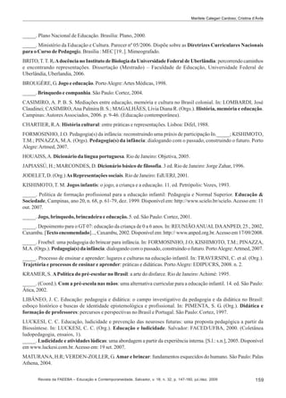 Marilete Calegari Cardoso; Cristina d’Ávila

_____. Plano Nacional de Educação. Brasília: Plano, 2000.
_____. Ministério da Educação e Cultura. Parecer nº 05/2006. Dispõe sobre as Diretrizes Curriculares Nacionais
para o Curso de Pedagogia. Brasília : MEC [19..]. Mimeografado.
BRITO, T. T. R. A docência no Instituto de Biologia da Universidade Federal de Uberlândia: percorrendo caminhos
e encontrando representações. Dissertação (Mestrado) – Faculdade de Educação, Universidade Federal de
Uberlândia, Uberlandia, 2006.
BROUGÈRE, G. Jogo e educação. Porto Alegre: Artes Médicas, 1998.
_____. Brinquedo e companhia. São Paulo: Cortez, 2004.
CASIMIRO, A. P. B. S. Mediações entre educação, memória e cultura no Brasil colonial. In: LOMBARDI, José
Claudinei; CASIMIRO, Ana Palmira B. S.; MAGALHÃES, Lívia Diana R. (Orgs.). História, memória e educação.
Campinas: Autores Associados, 2006. p. 9-46. (Educação contemporânea).
CHARTIER, R.A. História cultural: entre práticas e representações. Lisboa: Difel, 1988.
FORMOSINHO, J.O. Pedagogia(s) da infância: reconstruindo uma práxis de participação In._____; KISHIMOTO,
T.M.; PINAZZA, M.A. (Orgs). Pedagogia(s) da infância: dialogando com o passado, construindo o futuro. Porto
Alegre: Artmed, 2007.
HOUAISS, A. Dicionário da língua portuguesa. Rio de Janeiro: Objetiva, 2005.
JAPIASSÚ, H.; MARCONDES, D. Dicionário básico de filosofia. 3 ed. Rio de Janeiro: Jorge Zahar, 1996.
JODELET, D. (Org.) As Representações sociais. Rio de Janeiro: EdUERJ, 2001.
KISHIMOTO, T. M. Jogos infantis: o jogo, a criança e a educação. 11. ed. Petrópolis: Vozes, 1993.
_____. Política de formação profissional para a educação infantil: Pedagogia e Normal Superior. Educação &
Sociedade, Campinas, ano 20, n. 68, p. 61-79, dez. 1999. Disponível em: http://www.scielo.br/scielo. Acesso em: 11
out. 2007.
_____. Jogo, brinquedo, brincadeira e educação. 5. ed. São Paulo: Cortez, 2001.
_____. Depoimento para o GT 07: educação da criança de 0 a 6 anos. In: REUNIÃO ANUAL DA ANPED, 25., 2002,
Caxambu. [Texto encomendado]..., Caxambu, 2002. Disponível em: http:// www.anped.org.br. Acesso em 17/09/2008.
_____. Froebel: uma pedagogia do brincar para infância. In: FORMOSINHO, J.O; KISHIMOTO, T.M.; PINAZZA,
M.A. (Orgs.). Pedagogia(s) da infância: dialogando com o passado, construindo o futuro. Porto Alegre: Artmed, 2007.
_____. Processo de ensinar e aprender: lugares e culturas na educação infantil. In: TRAVERSINI, C. et al. (Org.).
Trajetória e processos de ensinar e aprender: práticas e didáticas. Porto Alegre: EDIPUCRS, 2008. n. 2.
KRAMER, S. A Política do pré-escolar no Brasil: a arte do disfarce. Rio de Janeiro: Achimé: 1995.
_____. (Coord.). Com a pré-escola nas mãos: uma alternativa curricular para a educação infantil. 14. ed. São Paulo:
Ática, 2002.
LIBÂNEO, J. C. Educação: pedagogia e didática: o campo investigativo da pedagogia e da didática no Brasil:
esboço histórico e buscas de identidade epistemológica e profissional. In: PIMENTA, S. G. (Org.). Didática e
formação de professores: percursos e perspectivas no Brasil e Portugal. São Paulo: Cortez, 1997.
LUCKESI, C. C. Educação, ludicidade e prevenção das neuroses futuras: uma proposta pedagógica a partir da
Biossíntese. In: LUCKESI, C. C. (Org.). Educação e ludicidade. Salvador: FACED/UFBA, 2000. (Coletânea
ludopedagogia, ensaios, 1).
_____. Ludicidade e atividades lúdicas: uma abordagem a partir da experiência interna. [S.l.: s.n.], 2005. Disponível
em www.luckesi.com.br. Acesso em: 19 set. 2007.
MATURANA, H.R; VERDEN-ZOLLER, G. Amar e brincar: fundamentos esquecidos do humano. São Paulo: Palas
Athena, 2004.
Revista da FAEEBA – Educação e Contemporaneidade, Salvador, v. 18, n. 32, p. 147-160, jul./dez. 2009

159

 