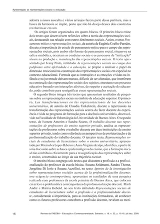 Apresentação: as representações sociais e a educação

adentra a nossa ausculta e vários arranjos fazem parte dessa partitura, mas a
busca da harmonia se impõe, posto que não há desejo desses dois construtos
revelarem-se em um.
Os artigos foram organizados em quatro blocos. O primeiro bloco reúne
dois textos que desenvolvem reflexões sobre a teoria das representações sociais, destacando sua relação com outros fenômenos sociais. Assim, o texto Pensamento mítico e representações sociais, de autoria de Eugênia Coelho Paredes,
discute a importância do estudo do pensamento mítico para o campo das representações sociais, pois ambos são formas de pensamento social, situam-se na
esfera simbólica, orientam as condutas sociais e os processos de “mitização”
atuam na produção e manutenção das representações sociais. O texto apresentado por Ivany Pinto, intitulado As representações sociais no campo das
polifonias entre afetividade e a educação, se propõe a analisar o papel da
dimensão emocional na construção das representações sociais em especial no
contexto educacional. Formula que as interações e as emoções vividas na infância e na juventude deixam marcas, difíceis de ser alteradas, que interferem
na construção das representações sociais dos sujeitos; entretanto um processo
educativo baseado em interações afetivas, de respeito e aceitação do educando, pode contribuir para ressignificar essas representações sociais.
O segundo bloco integra três textos que apresentam resultados de pesquisas sobre as representações sociais no âmbito da educação superior. O primeiro, Las transformaciones en las representaciones de los docentes
universitários, de autoria de Claudia Finkelstein, discute a repercussão na
transformação das representações sociais acerca do fazer docente da experiência vivida no programa de formação para a docência universitária, desenvolvido na Faculdade de Odontologia da Universidade de Buenos Aires. O segundo
texto, de Ivonete Amorim e Sandra Soares, O trabalho docente nas representações de professores do ensino superior privado, analisa as representações de professores sobre o trabalho docente em duas instituições de ensino
superior privado, tendo como referência as perspectivas de proletarização e de
profissionalização do trabalho docente. O terceiro texto, Representações sociais de estudantes de licenciatura sobre o ensino universitário, apresentado por Marinalva Lopes Ribeiro e Anna Virgínia Araújo, identifica, a partir de
uma discussão sobre as bases epistemológicas do ensino, que a formação inicial não contribuiu eficazmente para a ressignificação das representações sobre
o ensino, construídas ao longo da sua trajetória escolar.
O terceiro bloco congrega seis textos que discutem a profissão e a profissionalização do professor da escola básica. Susana Seidmann, Sandra Thome,
Jorgelina Di Iorio e Susana Azzollini, no texto Aportes de la investigación
sobre representaciones sociales acerca de la profesionalización docente:
una exigencia contemporánea, apresentam os resultados de uma pesquisa
realizada com professores da escola primária de Buenos Aires, que colocam
em relevo a problemática contemporânea da profissionalização docente. Marli
André e Márcia Hobold, no seu texto intitulado Representações sociais de
estudantes de licenciatura sobre a profissão e a profissionalidade docente, considerando a importância, para as instituições formadoras, de conhecer
como os futuros professores concebem a profissão docente, revelam as moti-

16

Revista da FAEEBA – Educação e Contemporaneidade, Salvador, v. 18, n. 32, p. 15-18, jul./dez. 2009

 