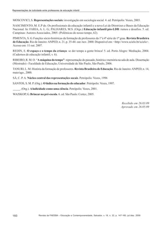 Representações de ludicidade entre professores de educação infantil

MOSCOVICI, S. Representações sociais: investigação em sociologia social. 4. ed. Petrópolis: Vozes, 2003.
NASCIMENTO, M. E.P do. Os profissionais da educação infantil e a nova Lei de Diretrizes e Bases da Educação
Nacional. In: FARIA, A. L. G.; PALHARES, M.S. (Orgs.) Educação infantil pós-LDB: rumos e desafios. 5. ed.
Campinas: Autores Associados, 2005. (Polêmicas do nosso tempo, 62).
PIMENTA, S. G. Funções sócio-históricas da formação de professores da 1ª à 4ª série do 1° grau. Revista Brasileira
de Educação. Rio de Janeiro: ANPED, n. 21, p. 35-44. out./nov. 2000. Disponível em: <http://www.scielo.br/scielo>.
Acesso em: 11 out. 2007.
REDIN, E. O espaço e o tempo da criança: se der tempo a gente brinca! 5. ed. Porto Alegre: Mediação, 2004.
(Cadernos de educação infantil, v. 6).
RIBEIRO, R. M. O. “A máquina do tempo”: representação do passado, história e memória na sala de aula. Dissertação
(Mestrado) - Faculdade de Educação, Universidade de São Paulo, São Paulo, 2006.
TANURI, L. M. História da formação de professores. Revista Brasileira de Educação. Rio de Janeiro: ANPED, n. 14,
maio/ago., 2000.
SÁ, C. P. A. Núcleo central das representações socais. Petrópolis: Vozes, 1996
SANTOS, S. M. P. (Org.). O lúdico na formação do educador. Petrópolis: Vozes, 1997.
_____. (Org.). A ludicidade como uma ciência. Petrópolis: Vozes, 2001.
WAJSKOP, G. Brincar na pré-escola. 6. ed. São Paulo: Cortez, 2005.
Recebido em 26.03.09
Aprovado em 26.05.09

160

Revista da FAEEBA – Educação e Contemporaneidade, Salvador, v. 18, n. 32, p. 147-160, jul./dez. 2009

 