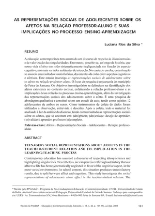Luciana Rios da Silva

AS REPRESENTAÇÕES SOCIAIS DE ADOLESCENTES SOBRE OS
AFETOS NA RELAÇÃO PROFESSOR-ALUNO E SUAS
IMPLICAÇÕES NO PROCESSO ENSINO-APRENDIZAGEM
Luciana Rios da Silva *
RESUMO
A educação contemporânea tem assumido um discurso de respeito às idiossincrasias
e de valorização das singularidades. Entretanto, percebe-se, ao longo da história, que
nossa vida afetiva tem sido sistematicamente negligenciada em função do aspecto
cognitivo, nos mais variados ambientes de interação. No contexto escolar, essa situação
se anuncia em resultados insatisfatórios, decorrentes da cisão entre aspectos cognitivos
e afetivos. Este estudo investiga as representações sociais de adolescentes sobre
os afetos na relação professor-aluno. O locus de pesquisa é uma escola do município
de Feira de Santana. Os objetivos investigatórios se delineiam na identificação dos
afetos existentes no contexto escolar, enfatizando a relação professor-aluno e as
implicações dessa relação no processo ensino-aprendizagem, além da investigação
das representações sociais dos adolescentes sobre o afeto. É uma pesquisa de
abordagem qualitativa e constitui-se em um estudo de caso, tendo como sujeitos 12
adolescentes de ambos os sexos. Como instrumentos de coleta de dados foram
utilizados a observação, entrevista e desenho. Após a coleta, todo o material foi
analisado à luz da análise do discurso, tendo como resultado as representações sociais
sobre os afetos, que se ancoram em: (des)prazer, (des)enlace, desejo de aprender,
(in)validar o aprender, professor (in)completo.
Palavras-chave: Afetos – Representações Sociais – Adolescentes – Relação professoaluno
ABSTRACT
TEENAGERS SOCIAL REPRESENTATIONS ABOUT AFFECTS IN THE
TEACHER-STUDENT RELATION AND ITS IMPLICATION IN THE
LEARNING-TEACHING PROCESS
Contemporary education has assumed a discourse of respecting idiosyncrasies and
highlighting singularities. Nevertheless, we can perceived throughout history that our
affective life has been systematically neglected in favor of the cognitive aspect, in the
most varied environments. In school context, this situation produces unsatisfactory
results, due to split between affect and cognition. This study investigates the social
representations of adolescents about affect in the teacher-student relation. The

* Mestre pelo PPGEduC – Programa de Pós-Graduação em Educação e Contemporaneidade, UNEB - Universidade do Estado
da Bahia. Analista Universitário na área de Pedagogia, Universidade Estadual de Feira de Santana. Endereço para correspondência: UEFS - Av. Transnordestina S/N, Novo Horizonte – 44036-900 Feira de Santana/BA. E-mail: luciana-uefs@hotmail.com

Revista da FAEEBA – Educação e Contemporaneidade, Salvador, v. 18, n. 32, p. 161-173, jul./dez. 2009

161

 