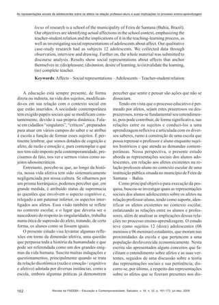 As representações sociais de adolescentes sobre os afetos na relação professor-aluno e suas implicações no processo ensino-aprendizagem

locus of research is a school of the municipality of Feira de Santana (Bahia, Brazil).
Our objectives are identifying actual affections in the school context, emphasizing the
teacher-student relation and the implications of it in the teaching-learning process, as
well as investigating social representations of adolescents about affect. Our qualitative
case-study research had as subjects 12 adolescents. We collected data through
observation, interview and drawing. Further on, the whole material was submitted to
discourse analysis. Results show social representations about affects that anchor
themselves in: (dis)pleasure, (dis)union, desire of learning, to (in)validate the learning,
(in) complete teacher.
Keywords: Affects – Social representations – Adolescents – Teacher-student relation
A educação está sempre presente, de forma
direta ou indireta, na vida dos sujeitos, modificando-os em sua relação com o contexto social em
que estão inseridos. A sociedade contemporânea
tem exigido papéis sociais que se modificam constantemente, devido à sua própria dinâmica. Falase em cidadãos “singulares”, “críticos”, preparados
para atuar em vários campos do saber e se atribui
à escola a função de formar esses sujeitos. É pertinente lembrar, que somos dotados de cognição e
afeto, de razão e emoção e, para contemplar o que
nos tem sido imposto pela contemporaneidade, precisamos de fato, nos ver e sermos vistos como sujeitos idiossincráticos.
Entretanto, percebe-se que, ao longo da história, nossa vida afetiva tem sido sistematicamente
negligenciada por nossa cultura. Se olharmos por
um prisma hierárquico, podemos perceber que, em
grande medida, é atribuído status de supremacia
às questões que envolvem o aspecto cognitivo e,
relegado a um patamar inferior, os aspectos interligados aos afetos. Essa visão também se reflete
no contexto escolar, e o lugar que deveria ser o
nascedouro do respeito às singularidades, trabalha
numa ótica de supressão do afeto, tratando, de certa
forma, os alunos como se fossem iguais.
O presente estudo visa levantar algumas reflexões em torno da dimensão afetiva, uma questão
que perpassa toda a história da humanidade e que
pode ser referendada como um dos grandes enigmas da vida humana. Suscita muitas indagações e
questionamentos, principalmente quando se trata
da relação dicotômica (razão e emoção / cognitivo
e afetivo) adotada por diversas instâncias, como a
escola, embora algumas práticas já demonstrem

162

perceber que sentir e pensar são ações que não se
dissociam.
Tendo em vista que o processo educativo é permeado por afetos, sejam estes prazerosos ou desprazerosos, torna-se fundamental seu entendimento, pois pode contribuir, de forma significativa, nas
relações entre os sujeitos e conduzi-los a uma
aprendizagem reflexiva e articulada com os diversos saberes, rumo à construção de uma escola que
possa repensar o professor e aluno enquanto sujeitos históricos e que atenda as demandas contemporâneas. Nessa perspectiva, o presente estudo
aborda as representações sociais dos alunos adolescentes, em relação aos afetos existentes na relação professor-aluno no contexto escolar de uma
instituição pública situada no município de Feira de
Santana – Bahia.
Como principal objetivo para execução da pesquisa, buscou-se investigar quais as representações
sociais dos alunos adolescentes sobre os afetos na
relação professor-aluno, tendo como suporte, identificar os afetos existentes no contexto escolar,
enfatizando as relações entre os alunos e professores, além de analisar as implicações dessas relações no processo ensino-aprendizagem. O estudo
teve como sujeitos 12 (doze) adolescentes (06
meninos e 06 meninas) estudantes, que moram nas
proximidades da escola e que pertencem a uma
população desfavorecida economicamente. Nesta
escrita são apresentados alguns conceitos que facilitam o entendimento sobre afetos e as suas vertentes, seguidos de uma discussão sobre a teoria
das representações sociais e sua pertinência; discorre-se, por último, a respeito das representações
sobre os afetos que se fizeram presentes nos dis-

Revista da FAEEBA – Educação e Contemporaneidade, Salvador, v. 18, n. 32, p. 161-173, jul./dez. 2009

 