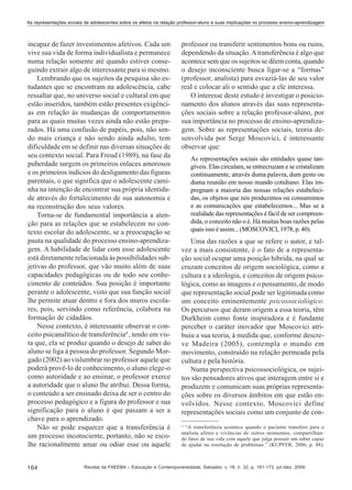 As representações sociais de adolescentes sobre os afetos na relação professor-aluno e suas implicações no processo ensino-aprendizagem

incapaz de fazer investimentos afetivos. Cada um
vive sua vida de forma individualista e permanece
numa relação somente até quando estiver conseguindo extrair algo de interessante para si mesmo.
Lembrando que os sujeitos da pesquisa são estudantes que se encontram na adolescência, cabe
ressaltar que, no universo social e cultural em que
estão inseridos, também estão presentes exigências em relação às mudanças de comportamentos
para as quais muitas vezes ainda não estão preparados. Há uma confusão de papéis, pois, não sendo mais criança e não sendo ainda adulto, tem
dificuldade em se definir nas diversas situações de
seu contexto social. Para Freud (1989), na fase da
puberdade surgem os primeiros enlaces amorosos
e os primeiros indícios do desligamento das figuras
parentais, o que significa que o adolescente caminha na intenção de encontrar sua própria identidade através do fortalecimento de sua autonomia e
na reconstrução dos seus valores.
Torna-se de fundamental importância a atenção para as relações que se estabelecem no contexto escolar do adolescente, se a preocupação se
pauta na qualidade do processo ensino-aprendizagem. A habilidade de lidar com esse adolescente
está diretamente relacionada às possibilidades subjetivas do professor, que vão muito além de suas
capacidades pedagógicas ou de todo seu conhecimento de conteúdos. Sua posição é importante
perante o adolescente, visto que sua função social
lhe permite atuar dentro e fora dos muros escolares, pois, servindo como referência, colabora na
formação de cidadãos.
Nesse contexto, é interessante observar o conceito psicanalítico de transferência4 , tendo em vista que, ela se produz quando o desejo de saber do
aluno se liga à pessoa do professor. Segundo Morgado (2002) ao vislumbrar no professor aquele que
poderá provê-lo de conhecimento, o aluno elege-o
como autoridade e ao ensinar, o professor exerce
a autoridade que o aluno lhe atribui. Dessa forma,
o conteúdo a ser ensinado deixa de ser o centro do
processo pedagógico e a figura do professor e sua
significação para o aluno é que passam a ser a
chave para o aprendizado.
Não se pode esquecer que a transferência é
um processo inconsciente, portanto, não se escolhe racionalmente amar ou odiar esse ou aquele
164

professor ou transferir sentimentos bons ou ruins,
dependendo da situação. A transferência é algo que
acontece sem que os sujeitos se dêem conta, quando
o desejo inconsciente busca ligar-se a “formas”
(professor, analista) para esvaziá-las de seu valor
real e colocar ali o sentido que a ele interessa.
O interesse deste estudo é investigar o posicionamento dos alunos através das suas representações sociais sobre a relação professor-aluno, por
sua importância no processo de ensino-aprendizagem. Sobre as representações sociais, teoria desenvolvida por Serge Moscovici, é interessante
observar que:
As representações sociais são entidades quase tangíveis. Elas circulam, se entrecruzam e se cristalizam
continuamente, através duma palavra, dum gesto ou
duma reunião em nosso mundo cotidiano. Elas impregnam a maioria das nossas relações estabelecidas, os objetos que nós produzimos ou consumimos
e as comunicações que estabelecemos... Mas se a
realidade das representações é fácil de ser compreendida, o conceito não o é. Há muitas boas razões pelas
quais isso é assim... (MOSCOVICI, 1978, p. 40).

Uma das razões a que se refere o autor, e talvez a mais consistente, é o fato de a representação social ocupar uma posição híbrida, na qual se
cruzam conceitos de origem sociológica, como a
cultura e a ideologia, e conceitos de origem psicológica, como as imagens e o pensamento, de modo
que representação social pode ser legitimada como
um conceito eminentemente psicossociológico.
Os percursos que deram origem a essa teoria, têm
Durkheim como fonte inspiradora e é fundante
perceber o caráter inovador que Moscovici atribuiu a sua teoria, à medida que, conforme descreve Madeira (2005), contempla o mundo em
movimento, construído na relação permeada pela
cultura e pela história.
Numa perspectiva psicossociológica, os sujeitos são pensadores ativos que interagem entre si e
produzem e comunicam suas próprias representações sobre os diversos âmbitos em que estão envolvidos. Nesse contexto, Moscovici define
representações sociais como um conjunto de con4

“A transferência acontece quando o paciente transfere para o
analista afetos e vivências de outros momentos, compartilhando fatos de sua vida com aquele que julga possuir um saber capaz
de ajudar na resolução de problemas.” (KUPFER, 2006, p. 88).

Revista da FAEEBA – Educação e Contemporaneidade, Salvador, v. 18, n. 32, p. 161-173, jul./dez. 2009

 