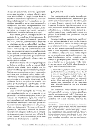 As representações sociais de adolescentes sobre os afetos na relação professor-aluno e suas implicações no processo ensino-aprendizagem

eficácia em contemplar e explicitar alguns fenômenos que permeiam o contexto educativo com
suas peculiaridades e complexidades. Para Sá
(1998), os fenômenos de representação social “estão espalhados por aí” (p. 21), na cultura, nas instituições, nas práticas sociais, nas comunicações
interpessoais e de massa e nos pensamentos individuais, sendo por natureza difusos, fugidios, multifacetados, em constante movimento e presentes
em inúmeras instâncias da interação pessoal.
Nesse ínterim, justifica-se a impossibilidade de
captação direta, completa e definitiva por parte da
pesquisa científica dos fenômenos de representação social, visto que, conforme admite Sá (1998)
no intuito de exercitar nossa humildade científica,
“as realizações da ciência são simples aproximações da realidade” (p. 22). É também nesse contexto que se encontram as representações sociais
sobre os afetos, objeto da pesquisa ora apresentada, em que se buscou encontrar quais as representações sociais dos adolescentes sobre os afetos na
relação professor-aluno.
Tendo em vista que esta investigação se pauta
na ênfase ao cotidiano escolar e à subjetividade
existente nesse espaço, fez-se a opção pelo desenvolvimento da pesquisa numa abordagem qualitativa, como um estudo de caso e os instrumentos
utilizados para a coleta de dados, a observação,
entrevistas e desenhos. A partir dos dados coletados, procedeu-se uma análise minuciosa à luz da
análise do discurso, da qual foram retiradas categorias que dizem respeito à objetivação e ancoragem das representações dos adolescentes, sujeitos
da pesquisa.
Dado o caráter escorregadio do conceito das
representações sociais, que ora se ausenta, ora se
presentifica, utilizou-se um jogo de palavras que
conduz a um entendimento fugaz, para nomear as
representações sociais que foram manifestadas no
discurso dos adolescentes, revelando que os afetos se ancoram nas representações do (Des)enlace,
Professor (in)completo, (Des)prazer, Desejo de
aprender e (In)validar o aprender. Os parênteses expressam a negação e afirmação da interpretação, demonstrando o campo da ambivalência, de
Eros e Thanatos5 , de prazer e desprazer, como pode
ser visto nas descrições que se seguem.
166

1. (Des)enlace
Esta representação diz respeito à relação ambivalente entre professor-aluno, na medida em que
ambos convivem com enlaces e desenlaces, com
o prazer e desprazer no contexto da sala de aula.
Para tratar desse tema, é pertinente retomar o conceito psicanalítico de transferência, como um vínculo afetivo que se instaura entre o paciente e o
analista, podendo este vínculo, conforme revela o
próprio Freud (1905), estar presente na relação
professor-aluno.
Em uma relação de transferência, o professor
é para o aluno, portador de algo que lhe desperta
atenção, tornando-se alvo de seu desejo. Este algo
pode ser entendido como o saber do professor, que,
por sua vez, assume uma grande relevância perante o aluno, adquirindo conseqüentemente poder sobre este. Tal poder é usado ou não em prol
de sua aprendizagem, legitimando assim os enlaces e desenlaces entre ambos. Levando em consideração o que Kupfer (2006) revela ao dizer: “o
que se transfere são as experiências vividas primitivamente com os pais” (p.88), a fala do sujeito a
seguir parece bastante interessante:
O tratamento do professor com o aluno deve ser
igual ao tratamento de mãe. Porque todo o dia ele
tá aqui com a gente, pra nos ensinar mais, o que
devemos fazer... Porque na verdade no futuro nós
vamos precisar, então tem que ter um tratamento
assim... Muito mais delicado... Esse negócio de
qualquer coisa começar logo a brigar com o aluno
num... Não acho muito bom. Não acho nem bom
nem certo. (S10)

Essa fala ilustra a relação parental que o sujeito busca estabelecer com o professor, quando em
seu discurso compara-o à “mãe”. Observa-se que
revela, em suas falas, imagem daquele professor
cuidador, com o qual certamente conviveu nas
5

Freud afirma a existência de duas instâncias que permeiam os
nossos processos mentais, os quais podem nos conduzir a situações de agrado e desagrado. Em sua teoria, recorreu a dois termos, cuja origem remonta à mitologia grega: Eros e Thanatos.
Eros lembra pulsão de vida e lembra a sensação de prazer, que
pode ser representada por sentimentos como amor, alegria e
amizade, enquanto Thanatos liga-se à pulsão de morte e está
além do princípio do prazer, por assim dizer, visto que se encontra representado por sensações como ódio, luto, desprazer,
fome.

Revista da FAEEBA – Educação e Contemporaneidade, Salvador, v. 18, n. 32, p. 161-173, jul./dez. 2009

 