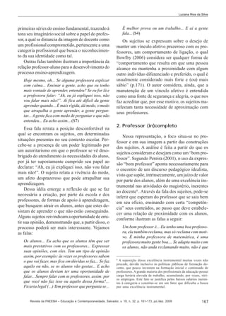 Luciana Rios da Silva

primeiras séries do ensino fundamental, trazendo à
tona seu imaginário social sobre o papel do professor, a qual se distancia da imagem do docente como
um profissional comprometido, pertencente a uma
categoria profissional que busca o reconhecimento da sua identidade como tal.
Outras falas também ilustram a importância da
relação professor-aluno para o desenvolvimento do
processo ensino-aprendizagem.
Hoje mesmo, oh... Se alguma professora explicar
com calma... Ensinar a gente, acho que eu tenho
mais vontade de aprender, entendeu? Se eu for lá e
a professora falar: “Ah, eu já expliquei isso, não
vou falar mais não!”. Aí fica até difícil da gente
aprender quando... É mais rígida, dá medo, o medo
que atrapalha a gente aprender, a gente perguntar... A gente fica com medo de perguntar o que não
entendeu... Eu acho assim... (S7)

Essa fala retrata a posição desconfortável na
qual se encontram os sujeitos, em determinadas
situações presentes no seu contexto escolar. Percebe-se a presença de um poder legitimado por
um autoritarismo em que o professor se vê desobrigado do atendimento às necessidades do aluno,
por já ter supostamente cumprido seu papel ao
declarar: “Ah, eu já expliquei isso, não vou falar
mais não!”. O sujeito relata a vivência do medo,
um afeto desprazeroso que pode atrapalhar sua
aprendizagem.
Dessa idéia emerge a reflexão de que se faz
necessária a criação, por parte da escola e dos
professores, de formas de apoio à aprendizagem,
que busquem atrair os alunos, antes que estes desistam de aprender o que não estão conseguindo.
Alguns sujeitos reivindicam a oportunidade de emitir sua opinião, demonstrando que, a partir disso, o
processo poderá ser mais interessante. Vejamos
as falas:
Os alunos... Eu acho que os alunos têm que ser
mais prestativos com os professores... Expressar
suas opiniões, com eles. Tem um tipo de opinião
assim, por exemplo: às vezes os professores sabem
o que vai fazer, mas fica em dúvidas se faz... Se faz
aquilo ou não, se os alunos vão gostar... E acho
que os alunos deviam ter uma oportunidade de
falar... Sempre falar com os professores, assim: por
que você não faz isso ou aquilo dessa forma?...
Ficaria legal (...) Tem professor que pergunta se...

É melhor prova ou um trabalho... E aí a gente
fala... (S4)

Os sujeitos se expressam sobre o desejo de
manter um vínculo afetivo prazeroso com os professores, um comportamento de ligação, o qual
Bowlby (2006) considera ser qualquer forma de
“comportamento que resulta em que uma pessoa
alcance ou mantenha a proximidade com algum
outro indivíduo diferenciado e preferido, o qual é
usualmente considerado mais forte e (ou) mais
sábio” (p.171). O autor considera, ainda, que a
manutenção de um vínculo afetivo é entendida
como uma fonte de segurança e alegria, o que nos
faz acreditar que, por esse motivo, os sujeitos manifestam tanta necessidade de aproximação com
seus professores.
2. Professor (in)completo
Nessa representação, o foco situa-se no professor e em sua imagem a partir das construções
dos sujeitos. A análise é feita a partir do que os
sujeitos consideram e desejam como um “bom professor”. Segundo Pereira (2001), o uso da expressão “bom professor” aponta necessariamente para
o encontro de um discurso pedagógico idealista,
visto que supõe, intrinsecamente, um juízo de valor
por parte dos alunos, além de uma excelência instrumental nas atividades do magistério, inerentes
ao docente6 . Através da fala dos sujeitos, pode-se
inferir que esperam do professor que se saia bem
em seu ofício, ensinando com certa “competência” seus conteúdos, ao passo que deve estabelecer uma relação de proximidade com os alunos,
conforme ilustram as falas a seguir:
Um bom professor é... Eu tenho uma boa professora, ela também reclama, mas só reclama com motivo. É minha professora de matemática, é uma
professora muito gente boa.... Se adapta muito com
os alunos, não anda reclamando muito, não é que
6

A suposição dessa excelência instrumental muitas vezes não
procede, devido inclusive às políticas públicas de formação docente, que pouco investem na formação inicial e continuada de
professores. A grande maioria dos profissionais da educação possui
carga horária elevada de trabalho, acumulando, por vezes, vários empregos. Este fato se justifica pelos baixos salários inerentes à categoria e constitui-se em um fator que dificulta a busca
por uma excelência instrumental.

Revista da FAEEBA – Educação e Contemporaneidade, Salvador, v. 18, n. 32, p. 161-173, jul./dez. 2009

167

 