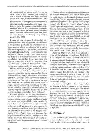 As representações sociais de adolescentes sobre os afetos na relação professor-aluno e suas implicações no processo ensino-aprendizagem

ela seja desligada dos alunos, sabe? É porque ela
assim... como se diga... tem uma certa intimidade
com os alunos, se interage mais. Todos os alunos
gostam dela. É uma professora mais próxima. (S10)
Professor ruim... Assim o professor que entra na sala
não respeita o aluno, que mal um bom-dia dá, o professor já entra, não quer saber o que o aluno tá fazendo na sala... se tiver conversando, brincando,
deixa o aluno brincar, escreve o assunto no quadro
explica o assunto, e dá o assunto como dado, mesmo sem o aluno tá prestando atenção, respeitando a
presença dele. (S11)

Para os sujeitos, do ponto de vista relacional,
esses mestres ou “bons professores” caracterizamse por gostar do que fazem, por serem calorosos e
receptivos em relação aos alunos e por acreditarem em seus potenciais. Os sujeitos demonstram
aprovação apenas pelo que consideram ser a face
positiva da relação, em que o professor está sempre disposto ao atendimento do aluno, em suas necessidades e demandas. Existe por parte dos
sujeitos, em relação à figura do professor, uma
expectativa de completude, de professores perfeitos, capazes e competentes em suas práticas.
O adolescente, pela própria condição de estar
em busca da sua identidade, é sensível a toda e
qualquer contradição que parte dos adultos. Busca
“imagens ideais”, ou seja, adultos sem falhas como
referência, fato que o leva a decepcionar-se muito
frequentemente com pais e professores que podem tornar-se alvo de suas hostilidades, dado o
próprio caráter da natureza humana, de ser faltosa, não completa e suscetível a imperfeições. Os
sujeitos parecem rejeitar os professores que não
se aproximam do seu ideal de “bom professor”.
Em contrapartida, cabe ao professor uma missão muito complexa: a de controlar o incontrolável,
ou seja, como agradar a todos os alunos se cada
um possui suas singularidades, suas histórias de
vida? Para isso é importante que o professor não
tenha a pretensão de assumir o total controle de
suas ações sobre os alunos, visto que cada um tem
seu contexto sócio-histórico e, em relação à docência, Pereira (2001) chama atenção para o fato
de que, nessa profissão, se vive a ambiguidade, pois
esbarra nos limites da influência de um sujeito sobre um outro, das singularidades impossíveis de se
desvelarem.
168

Portanto, alguns papéis e imagens atribuídos ao
profissional de educação, seja através do imaginário social ou através de sua auto-imagem, acarretam-lhe funções para as quais nenhum ser humano
se encontra preparado, visto que visitam o campo
da perfeição. Pensar em “bom professor”, diante
do que a psicanálise nos revela sobre o sujeito (da
falta, do inconsciente, da ruptura), é percebê-lo com
habilidade para utilizar suas competências instrumentais na compreensão do mal-estar corrente na
sala de aula, como uma possibilidade de crescimento para ambos, professor e aluno. Assim, “...
não recuar frente ao mal-estar é, ao invés de se
posicionar enquanto dono do saber, fazer-se objeto
para causar no aluno o seu desejo de saber, produzindo assim algo novo, ali, onde havia somente o
sem sentido”. (PEREIRA, 2001, p. 177).
Achar-se detentor do saber é não admitir-se
como sujeito da falta, da incompletude, do não-todo.
É ser arrogante e ir contra a corrente que conduz
à necessária educação dialógica, em que existe a
“materialidade da ação comunicacional, disponibilizando e provocando a participação livre e plural,
o diálogo e a articulação de múltiplas informações
e conexões” (SILVA, 2001, p. 174). Assumindose como sujeito da falta, ganha um lugar de destaque na transmissão e articulação dos saberes, pois
conseguirá abrir espaço para seus alunos se manifestarem, incluindo, desta forma, na sua prática a
dimensão do desejo.
A partir dessa relação transferencial, o professor torna-se referência nas crenças, nos valores,
nas fantasias, nas identificações, nas idealizações
e por vezes causa no aluno um repensar de sua
forma de ser e agir. Este lugar de sujeito ocupado
pelo professor move no aluno seu desejo de saber.
O “bom” professor consegue perceber, conviver e
administrar as diferenças em sua prática, respeitando as singularidades presentes na coletividade
da sala de aula, colocando-se em situação de incompletude.
3. (Des)prazer
Essa representação tem como cerne elucidar
as construções de cada sujeito a respeito do conceito de afeto. Ao perguntá-lhes sobre o que en-

Revista da FAEEBA – Educação e Contemporaneidade, Salvador, v. 18, n. 32, p. 161-173, jul./dez. 2009

 