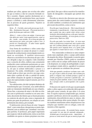 Luciana Rios da Silva

tendiam por afeto, apenas um revelou não saber
do que se tratava e não ter conceito formado sobre o assunto. Alguns sujeitos declararam ser o
afeto uma gama de sentimentos bons, que trazem
prazer e conforto e estão diretamente relacionados às pessoas de quem gostamos. Vejamos as
seguintes falas:

gem ideal, fato que o deixa suscetível às manifestações de desagrado e decepção que partem dos
alunos.
Percebe-se através dos discursos que uma pequena parte dos entrevistados expressa e destaca
no afeto também a existência de sentimentos que
provocam desconforto, como a raiva:

Seria... É... Carinho, amor pela pessoa que tá ali...
São... Sentimentos bons que... Procuram mostrar a
gente da forma que cada um é. (S8)

Eu acho que é uma forma de... Não é uma forma de
tratamento, é uma forma de... é tipo um sentimento
que a gente tem, que a gente sente várias coisas
assim por determinada pessoa, acho que é uma forma de tratamento também... às vezes gosta, às vezes
passa raiva. Tudo isso. (S2)

Afetos é... como se fosse um amigo. A pessoa que
tem afeto por outra, trata aquela pessoa, como se
diz... assim... com carinho. Aí se torna um afeto de
uma pessoa por outra, pra mim o afeto é isso. A
pessoa ter consideração... É saber tratar aquela
pessoa, entendeu? (S10)

Essa forma de reconhecer o afeto como algo
que existe apenas no campo do prazer é a manifestação do conhecimento estereotipado muito comum na sociedade. É também interessante
observar a recorrência nos discursos de que o afeto é dirigido a algo ou a alguém. Cabe relembrar
que o conceito de afeto, embora seja comumente
conhecido como sentimento pertencente ao campo do prazer, consiste em uma relação ambivalente, em que se acham imbricados o prazer e o
desprazer. Ou ainda, relembrando o que define
Freud, pode-se dizer que envolve um jogo constante entre a pulsão de vida e a pulsão de morte,
que reflete situações de agrado ou desagrado, as
quais são representadas respectivamente, por Eros
e Thanatos.
Nos adolescentes, devido à própria dinâmica de
transformações que vivenciam, essa ambivalência
pode ser claramente identificada em suas relações.
Nessa fase, a presença do amor e do ódio na relação com os professores constitui-se em uma constante, decorrente dos fatores que se fazem presentes
no contexto da sala de aula, como a imposição de
limites por parte do professor, em relação ao comportamento dos alunos, por exemplo.
O adolescente está em busca de uma ‘imagem
ideal’, e por conta disso, decepciona-se muito rapidamente com os adultos que ‘arranham’ essa imagem perfeita. O professor, pelo papel importante
que ocupa na vida do adolescente, torna-se um forte
candidato em quem os alunos projetam essa ima-

Eu acho que tudo é no tratar bem... às vezes nem
todos os professores tratam mal, mas a gente acha
que eles acabam falando uma coisa que a gente
não queria ouvir naquela hora, aí a gente acha
que aquilo é o tratar mal às vezes, e é ruim. (S4)

Nos enunciados evidencia-se uma compreensão mais ampliada sobre o campo ambivalente
de atuação dos afetos. Retomando o conceito apresentado por Ornellas (2005), pode-se considerar
que o afeto está no campo ambivalente do prazer
e do desprazer, no campo da ambigüidade e exprime qualquer estado afetivo, agradável ou penoso
que se apresente no cotidiano das pessoas.
Acho que quando o professor reclama com o aluno, que vê que o aluno tá errado, não reclama pra
gente se magoar, mas reclama porque a gente tá
errado, pra gente se consertar, e quando eles... ensinam pra gente também, tiram a nossa dificuldade, é porque estão se preocupando com a gente.
(S1)

O discurso do sujeito revela que sua percepção
sobre o afeto supera a já conhecida idéia apresentada pelo senso comum, de que afeto é só coisa
boa. O sujeito expressa compreender que, mesmo
quando o professor, através de sua prática, suscita
sentimentos desconfortáveis para os alunos, não
deixa de manifestar afeto nessa relação. Os sujeitos também manifestam afetos desprazerosos nas
relações que mantêm com os colegas, como demonstra a fala seguinte:
... a pessoa fica assim... Se sentindo baixa, menor,
sem poder ter um tipo de amizade adequada...
Achando que só tem gente assim... importante... A
pessoa se sente menor do que as outras já que não

Revista da FAEEBA – Educação e Contemporaneidade, Salvador, v. 18, n. 32, p. 161-173, jul./dez. 2009

169

 