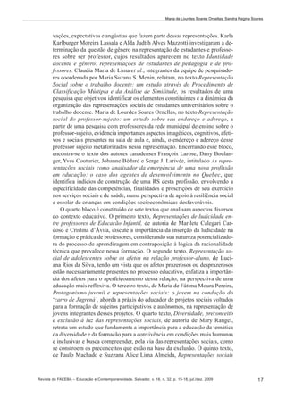 Maria de Lourdes Soares Ornellas; Sandra Regina Soares

vações, expectativas e angústias que fazem parte dessas representações. Karla
Karlburger Moreira Lassala e Alda Judtih Alves Mazzotti investigaram a determinação da questão de gênero na representação de estudantes e professores sobre ser professor, cujos resultados aparecem no texto Identidade
docente e gênero: representações de estudantes de pedagogia e de professores. Claudia Maria de Lima et al., integrantes da equipe de pesquisadores coordenada por Maria Suzana S. Menin, relatam, no texto Representação
Social sobre o trabalho docente: um estudo através do Procedimento de
Classificação Múltipla e da Análise de Similitude, os resultados de uma
pesquisa que objetivou identificar os elementos constituintes e a dinâmica da
organização das representações sociais de estudantes universitários sobre o
trabalho docente. Maria de Lourdes Soares Ornellas, no texto Representação
social do professor-sujeito: um estudo sobre seu endereço e adereço, a
partir de uma pesquisa com professores da rede municipal de ensino sobre o
professor-sujeito, evidencia importantes aspectos imagéticos, cognitivos, afetivos e sociais presentes na sala de aula e, ainda, o endereço e adereço desse
professor sujeito metaforizados nessa representação. Encerrando esse bloco,
encontra-se o texto dos autores canadenses François Larose, Dany Boulanger, Yves Couturier, Johanne Bédard e Serge J. Larivée, intitulado As representações sociais como analisador da emergência de uma nova profissão
em educação: o caso dos agentes de desenvolvimento no Quebec, que
identifica indícios de construção de uma RS desta profissão, envolvendo a
especificidade das competências, finalidades e prescrições de seu exercício
nos serviços sociais e de saúde, numa perspectiva de apoio à resiliência social
e escolar de crianças em condições socioeconômicas desfavoráveis.
O quarto bloco é constituído de sete textos que analisam aspectos diversos
do contexto educativo. O primeiro texto, Representações de ludicidade entre professores de Educação Infantil, de autoria de Marilete Calegari Cardoso e Cristina d’Ávila, discute a importância da inserção da ludicidade na
formação e prática de professores, considerando sua natureza potencializadora do processo de aprendizagem em contraposição à lógica da racionalidade
técnica que prevalece nessa formação. O segundo texto, Representação social de adolescentes sobre os afetos na relação professor-aluno, de Luciana Rios da Silva, tendo em vista que os afetos prazerosos ou desprazerosos
estão necessariamente presentes no processo educativo, enfatiza a importância dos afetos para o aperfeiçoamento dessa relação, na perspectiva de uma
educação mais reflexiva. O terceiro texto, de Maria de Fátima Moura Pereira,
Protagonismo juvenil e representações sociais: o jovem na condução do
‘carro de Jagrená’, aborda a práxis do educador de projetos sociais voltados
para a formação de sujeitos participativos e autônomos, na representação de
jovens integrantes desses projetos. O quarto texto, Diversidade, preconceito
e exclusão à luz das representações sociais, de autoria de Mary Rangel,
retrata um estudo que fundamenta a importância para a educação da temática
da diversidade e da formação para a convivência em condições mais humanas
e inclusivas e busca compreender, pela via das representações sociais, como
se constroem os preconceitos que estão na base da exclusão. O quinto texto,
de Paulo Machado e Suzzana Alice Lima Almeida, Representações sociais

Revista da FAEEBA – Educação e Contemporaneidade, Salvador, v. 18, n. 32, p. 15-18, jul./dez. 2009

17

 