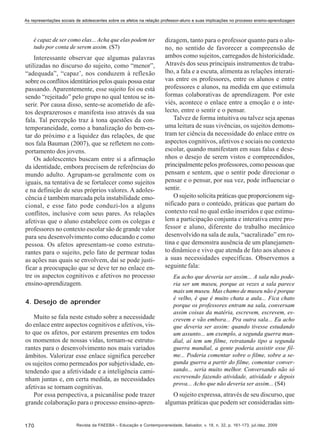 As representações sociais de adolescentes sobre os afetos na relação professor-aluno e suas implicações no processo ensino-aprendizagem

é capaz de ser como elas... Acha que elas podem ter
tudo por conta de serem assim. (S7)

Interessante observar que algumas palavras
utilizadas no discurso do sujeito, como “menor”,
“adequada”, “capaz’, nos conduzem à reflexão
sobre os conflitos identitários pelos quais possa estar
passando. Aparentemente, esse sujeito foi ou está
sendo “rejeitado” pelo grupo no qual tentou se inserir. Por causa disso, sente-se acometido de afetos desprazerosos e manifesta isso através da sua
fala. Tal percepção traz à tona questões da contemporaneidade, como a banalização do bem-estar do próximo e a liquidez das relações, de que
nos fala Bauman (2007), que se refletem no comportamento dos jovens.
Os adolescentes buscam entre si a afirmação
da identidade, embora precisem de referências do
mundo adulto. Agrupam-se geralmente com os
iguais, na tentativa de se fortalecer como sujeitos
e na definição de seus próprios valores. A adolescência é também marcada pela instabilidade emocional, e esse fato pode conduzi-los a alguns
conflitos, inclusive com seus pares. As relações
afetivas que o aluno estabelece com os colegas e
professores no contexto escolar são de grande valor
para seu desenvolvimento como educando e como
pessoa. Os afetos apresentam-se como estruturantes para o sujeito, pelo fato de permear todas
as ações nas quais se envolvem, daí se pode justificar a preocupação que se deve ter no enlace entre os aspectos cognitivos e afetivos no processo
ensino-aprendizagem.
4. Desejo de aprender
Muito se fala neste estudo sobre a necessidade
do enlace entre aspectos cognitivos e afetivos, visto que os afetos, por estarem presentes em todos
os momentos de nossas vidas, tornam-se estruturantes para o desenvolvimento nos mais variados
âmbitos. Valorizar esse enlace significa perceber
os sujeitos como permeados por subjetividade, entendendo que a afetividade e a inteligência caminham juntas e, em certa medida, as necessidades
afetivas se tornam cognitivas.
Por essa perspectiva, a psicanálise pode trazer
grande colaboração para o processo ensino-apren-

170

dizagem, tanto para o professor quanto para o aluno, no sentido de favorecer a compreensão de
ambos como sujeitos, carregados de historicidade.
Através dos seus principais instrumentos de trabalho, a fala e a escuta, alimenta as relações interativas entre os professores, entre os alunos e entre
professores e alunos, na medida em que estimula
formas colaborativas de aprendizagem. Por este
viés, acontece o enlace entre a emoção e o intelecto, entre o sentir e o pensar.
Talvez de forma intuitiva ou talvez seja apenas
uma leitura de suas vivências, os sujeitos demonstram ter ciência da necessidade do enlace entre os
aspectos cognitivos, afetivos e sociais no contexto
escolar, quando manifestam em suas falas e desenhos o desejo de serem vistos e compreendidos,
principalmente pelos professores, como pessoas que
pensam e sentem, que o sentir pode direcionar o
pensar e o pensar, por sua vez, pode influenciar o
sentir.
O sujeito solicita práticas que proporcionem significado para o conteúdo, práticas que partam do
contexto real no qual estão inseridos e que estimulem a participação conjunta e interativa entre professor e aluno, diferente do trabalho mecânico
desenvolvido na sala de aula, “sacralizado” em rotina e que demonstra ausência de um planejamento dinâmico e vivo que atenda de fato aos alunos e
a suas necessidades específicas. Observemos a
seguinte fala:
Eu acho que deveria ser assim... A sala não poderia ser um museu, porque as vezes a sala parece
mais um museu. Mas chamo de museu não é porque
é velho, é que é muito chata a aula... Fica chato
porque os professores entram na sala, conversam
assim coisas da matéria, escrevem, escrevem, escrevem e vão embora... Pra outra sala... Eu acho
que deveria ser assim: quando tivesse estudando
um assunto... um exemplo, a segunda guerra mundial, aí tem um filme, retratando tipo a segunda
guerra mundial, a gente poderia assistir esse filme... Poderia comentar sobre o filme, sobre a segunda guerra a partir do filme, comentar conversando... seria muito melhor. Conversando não só
escrevendo fazendo atividade, atividade e depois
prova... Acho que não deveria ser assim... (S4)

O sujeito expressa, através de seu discurso, que
algumas práticas que podem ser consideradas sim-

Revista da FAEEBA – Educação e Contemporaneidade, Salvador, v. 18, n. 32, p. 161-173, jul./dez. 2009

 