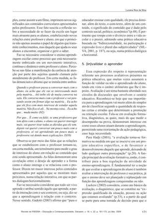 Luciana Rios da Silva

ples, como assistir a um filme, imprimem novos significados aos conteúdos curriculares apresentados
pelos professores. Esse fato suscita a reflexão sobre a necessidade de se fazer da escola um lugar
mais atraente para os alunos, estabelecendo novas
relações entre professor e aluno, em que o primeiro não apenas assuma o papel de alguém que transmite conhecimentos, mas daquele que ajuda os seus
alunos a encontrar, organizar e gerir o saber.
Faz-se necessário considerar o ensino-aprendizagem escolar como processo que está necessariamente imbricado em um movimento interativo,
contínuo e dinâmico entre professor e aluno. Percebe-se nas falas a manifestação da carência de atenção por parte dos sujeitos quando clamam pelo
atendimento do professor. Em certa medida, as falas denunciam o abismo que se instala entre ambos:
Quando o professor passa a conversar mais com o
aluno, eu acho que ele vai se interessando mais
pela matéria... Até inibe ele de muita conversa na
sala. Ele conversa mais com o professor e vai pensando assim em firmar algo na matéria... Eu acho
que ele fica com mais interesse de estudar aquela
matéria. Não fica só ali... Na mesma coisa... Eu acho
que... muda muito. (S2)
Por que... É como eu falei, se uma professora que
tem afeto com o aluno, o aluno vai querer interagir
mais, vai querer tirar todas as dúvidas que ele tem,
depois vai querer conversar um pouco mais com a
professora, aí vai aprendendo um pouco mais, a
professora vai dando mais explicações. (S10)

Observa-se por meio das falas que as relações
que se estabelecem com o professor tornam-se,
em certa medida, um termômetro para medir o grau
de interesse do aluno em relação ao conteúdo que
está sendo apresentado. As falas demonstram uma
co-relação entre o desejo de aprender e a forma
como o aluno interage e se relaciona com o professor. Dizem ter maior interesse pelos conteúdos
apresentados por aqueles que se mostram mais
próximos, numa relação interativa, em que as partes dialogam horizontalmente.
Faz-se necessário considerar que todo ser vivo
aprende e atribui sentido àquilo que aprende, a partir da interação com o seu contexto, ou seja, diz-se
que a aprendizagem é relação com o contexto.
Nesse sentido, Gadotti (2003) afirma que “para o

educador ensinar com qualidade, ele precisa dominar, além do texto, o com-texto, além de um conteúdo, o significado do conteúdo que é dado pelo
contexto social, político, econômico”(p.48). É pertinente que rompa com o divórcio entre a vida escolar e o prazer, adotando uma prática educativa
baseada na “bidirecionalidade, na participação e
expressão livre e plural das subjetividades” (SILVA, 2001, p. 187), ou seja, numa prática dialógica
e horizontal.
5. (In)validar o aprender
Essa expressão diz respeito à representação
referente aos processos avaliativos presentes na
prática educativa, que muitas vezes assumem a
função de validar ou não o aprendizado do aluno,
tendo em vista o caráter utilitarista que lhe é imposto. Avaliação é um tema bastante abordado nos
círculos de discussões que envolvem o cenário
educativo. Reconhece-se hoje que sua importância para a aprendizagem vai muito além do simples
ato de classificar segundo a quantidade de respostas certas e erradas que determinam a promoção
ou retenção escolar. Fala-se em avaliação formativa, diagnóstica, as quais, mais do que medir o
desempenho na prova, demonstram interesse em
como esses alunos atuam durante a aprendizagem,
permitindo uma reorientação da ação pedagógica,
caso haja necessidade.
Para Hadji (2001), “a avaliação torna-se formativa na medida em que se inscreve em um projeto educativo específico, o de favorecer o
desenvolvimento daquele que aprende, deixando de
lado qualquer outra preocupação” (p.20). A função principal da avaliação formativa, então, é contribuir para a boa regulação da atividade de
ensino-aprendizagem. É fundamental ter a noção
de que avaliar a aprendizagem do aluno é também
avaliar a intervenção do professor e sua prática, já
que o ensino deve ser planejado e replanejado em
função das aprendizagens conquistadas ou não.
Luckesi (2002) considera, como ato básico da
avaliação, o diagnóstico, que se constitui na “expressão qualificada da situação, pessoa ou ação
que estamos avaliando” (p.33), e a partir do qual
se parte para uma tomada de decisão para que o

Revista da FAEEBA – Educação e Contemporaneidade, Salvador, v. 18, n. 32, p. 161-173, jul./dez. 2009

171

 