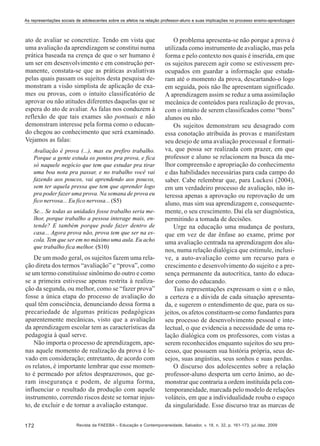 As representações sociais de adolescentes sobre os afetos na relação professor-aluno e suas implicações no processo ensino-aprendizagem

ato de avaliar se concretize. Tendo em vista que
uma avaliação da aprendizagem se constitui numa
prática baseada na crença de que o ser humano é
um ser em desenvolvimento e em construção permanente, constata-se que as práticas avaliativas
pelas quais passam os sujeitos desta pesquisa demonstram a visão simplista de aplicação de exames ou provas, com o intuito classificatório de
aprovar ou não atitudes diferentes daquelas que se
espera do ato de avaliar. As falas nos conduzem à
reflexão de que tais exames são pontuais e não
demonstram interesse pela forma como o educando chegou ao conhecimento que será examinado.
Vejamos as falas:
Avaliação é prova (...), mas eu prefiro trabalho.
Porque a gente estuda os pontos pra prova, e fica
só naquele negócio que tem que estudar pra tirar
uma boa nota pra passar, e no trabalho você vai
fazendo aos poucos, vai aprendendo aos poucos,
sem ter aquela pressa que tem que aprender logo
pra poder fazer uma prova. Na semana de prova eu
fico nervosa... Eu fico nervosa... (S5)
Se... Se todas as unidades fosse trabalho seria melhor, porque trabalho a pessoa interage mais, entende? E também porque pode fazer dentro de
casa... Agora prova não, prova tem que ser na escola. Tem que ser em no máximo uma aula. Eu acho
que trabalho fica melhor. (S10)

De um modo geral, os sujeitos fazem uma relação direta dos termos “avaliação” e “prova”, como
se um termo constituísse sinônimo do outro e como
se a primeira estivesse apenas restrita à realização da segunda, ou melhor, como se “fazer prova”
fosse a única etapa do processo de avaliação do
qual têm consciência, denunciando dessa forma a
precariedade de algumas práticas pedagógicas
aparentemente mecânicas, visto que a avaliação
da aprendizagem escolar tem as características da
pedagogia à qual serve.
Não importa o processo de aprendizagem, apenas aquele momento de realização da prova é levado em consideração; entretanto, de acordo com
os relatos, é importante lembrar que esse momento é permeado por afetos desprazerosos, que geram insegurança e podem, de alguma forma,
influenciar o resultado da produção com aquele
instrumento, correndo riscos deste se tornar injusto, de excluir e de tornar a avaliação estanque.
172

O problema apresenta-se não porque a prova é
utilizada como instrumento de avaliação, mas pela
forma e pelo contexto nos quais é inserida, em que
os sujeitos parecem agir como se estivessem preocupados em guardar a informação que estudaram até o momento da prova, descartando-o logo
em seguida, pois não lhe apresentam significado.
A aprendizagem assim se reduz a uma assimilação
mecânica de conteúdos para realização de provas,
com o intuito de serem classificados como “bons”
alunos ou não.
Os sujeitos demonstram seu desagrado com
essa conotação atribuída às provas e manifestam
seu desejo de uma avaliação processual e formativa, que possa ser realizada com prazer, em que
professor e aluno se relacionem na busca da melhor compreensão e apropriação do conhecimento
e das habilidades necessárias para cada campo do
saber. Cabe relembrar que, para Luckesi (2004),
em um verdadeiro processo de avaliação, não interessa apenas a aprovação ou reprovação de um
aluno, mas sim sua aprendizagem e, consequentemente, o seu crescimento. Daí ela ser diagnóstica,
permitindo a tomada de decisões.
Urge na educação uma mudança de postura,
que em vez de dar ênfase ao exame, prime por
uma avaliação centrada na aprendizagem dos alunos, numa relação dialógica que estimule, inclusive, a auto-avaliação como um recurso para o
crescimento e desenvolvimento do sujeito e a presença permanente da autocrítica, tanto do educador como do educando.
Tais representações expressam o sim e o não,
a certeza e a dúvida de cada situação apresentada, e sugerem o entendimento de que, para os sujeitos, os afetos constituem-se como fundantes para
seu processo de desenvolvimento pessoal e intelectual, o que evidencia a necessidade de uma relação dialógica com os professores, com vistas a
serem reconhecidos enquanto sujeitos do seu processo, que possuem sua história própria, seus desejos, suas angústias, seus sonhos e suas perdas.
O discurso dos adolescentes sobre a relação
professor-aluno desperta um certo ânimo, ao demonstrar que contraria a ordem instituída pela contemporaneidade, marcada pelo modelo de relações
voláteis, em que a individualidade rouba o espaço
da singularidade. Esse discurso traz as marcas de

Revista da FAEEBA – Educação e Contemporaneidade, Salvador, v. 18, n. 32, p. 161-173, jul./dez. 2009

 