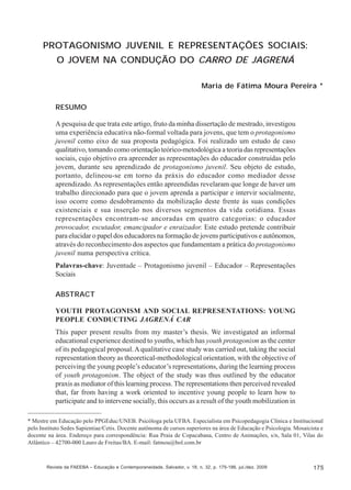Maria de Fátima Moura Pereira

PROTAGONISMO JUVENIL E REPRESENTAÇÕES SOCIAIS:
O JOVEM NA CONDUÇÃO DO CARRO DE JAGRENÁ
Maria de Fátima Moura Pereira *
RESUMO
A pesquisa de que trata este artigo, fruto da minha dissertação de mestrado, investigou
uma experiência educativa não-formal voltada para jovens, que tem o protagonismo
juvenil como eixo de sua proposta pedagógica. Foi realizado um estudo de caso
qualitativo, tomando como orientação teórico-metodológica a teoria das representações
sociais, cujo objetivo era apreender as representações do educador construídas pelo
jovem, durante seu aprendizado de protagonismo juvenil. Seu objeto de estudo,
portanto, delineou-se em torno da práxis do educador como mediador desse
aprendizado. As representações então apreendidas revelaram que longe de haver um
trabalho direcionado para que o jovem aprenda a participar e intervir socialmente,
isso ocorre como desdobramento da mobilização deste frente às suas condições
existenciais e sua inserção nos diversos segmentos da vida cotidiana. Essas
representações encontram-se ancoradas em quatro categorias: o educador
provocador, escutador, emancipador e enraizador. Este estudo pretende contribuir
para elucidar o papel dos educadores na formação de jovens participativos e autônomos,
através do reconhecimento dos aspectos que fundamentam a prática do protagonismo
juvenil numa perspectiva crítica.
Palavras-chave: Juventude – Protagonismo juvenil – Educador – Representações
Sociais
ABSTRACT
YOUTH PROTAGONISM AND SOCIAL REPRESENTATIONS: YOUNG
PEOPLE CONDUCTING JAGRENÁ CAR
This paper present results from my master’s thesis. We investigated an informal
educational experience destined to youths, which has youth protagonism as the center
of its pedagogical proposal. A qualitative case study was carried out, taking the social
representation theory as theoretical-methodological orientation, with the objective of
perceiving the young people’s educator’s representations, during the learning process
of youth protagonism. The object of the study was thus outlined by the educator
praxis as mediator of this learning process. The representations then perceived revealed
that, far from having a work oriented to incentive young people to learn how to
participate and to intervene socially, this occurs as a result of the youth mobilization in
* Mestre em Educação pelo PPGEduc/UNEB. Psicóloga pela UFBA. Especialista em Psicopedagogia Clínica e Institucional
pelo Instituto Sedes Sapientiae/Cetis. Docente autônoma de cursos superiores na área de Educação e Psicologia. Mosaicista e
docente na área. Endereço para correspondência: Rua Praia de Copacabana, Centro de Animações, s/n, Sala 01, Vilas do
Atlântico – 42700-000 Lauro de Freitas/BA. E-mail: fatmou@bol.com.br

Revista da FAEEBA – Educação e Contemporaneidade, Salvador, v. 18, n. 32, p. 175-186, jul./dez. 2009

175

 