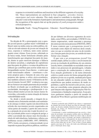 Protagonismo juvenil e representações sociais: o jovem na condução do carro de jagrená

response to existential conditions and insertion in the different segments of everyday
life. These representations are anchored in four categories : provoker, listener,
emancipator and rooter educator. This study aimed to contribute to elucidate the
educator’s role in the formation of participative and autonomous young people, through
the recognition of the aspects that set up the practice of youth protagonism under a
critical perspective.
Keywords: Youth – Young Protagonism – Educator – Social Representations

Introdução
Na década de 90, a preocupação com a questão juvenil passou a ganhar maior visibilidade no
Brasil, tanto na mídia como na esfera pública, devido ao elevado número de jovens em situação de
risco, expostos à violência, tanto como autores
quanto como vítimas. Esses jovens, sobretudo os
de baixa renda, foram fortemente afetados pelas
transformações que atingiram boa parte do mundo, dentre as quais merecem destaque a falência
do ideário socialista, a ampliação do capitalismo
para boa parte do globo e o avanço da política neoliberal que contribuiu para acirrar ainda mais as
desigualdades sociais. Esses fatores – e outros que
serão mencionados adiante – constituem o contexto propício para o fomento de uma crise que
perpassa não apenas a esfera sócio-econômica,
mas também cultural e moral. O Relatório de Desenvolvimento Juvenil 20031 evidencia esse quadro ao fornecer um amplo panorama da juventude2
no Brasil, revelando que os problemas de baixa
escolaridade, desemprego e predisposição à violência afetam muitos jovens de classes menos favorecidas, colocando-os numa situação de intensa
vulnerabilidade social.
Se, desde o século passado, a imagem da juventude esteve fortemente atrelada a um sentimento de ameaça à ordem vigente (em decorrência da
eclosão dos movimentos juvenis organizados em
várias partes do mundo), a partir dos anos noventa, a projeção do jovem não é nada favorável: sobre a juventude pobre recai o estigma de perigo; e
sobre a juventude das classes mais favorecidas o
rótulo de individualistas, hedonistas e alheios aos
problemas sociais (ABRAMO, 1997; SPOSITO,
1997). Assim, aos poucos, o tema juventude vai-se
impondo na pauta das políticas públicas, mobiliza176

do por debates em diversos segmentos da sociedade, como ONGs, universidades, UNESCO e institutos empresariais, sendo marcante a presença
dos atores juvenis nesse processo (FREITAS, 2005).
É nesse contexto que o protagonismo juvenil é
recortado como objeto de interesse deste estudo,
uma vez que se constitui em uma via de resistência e luta por parte dos jovens, no sentido de transformar essa situação.
O que vem a ser protagonismo juvenil? Em
sentido amplo, define-se como o envolvimento do
jovem na resolução de problemas do seu entorno
(escola, bairro, comunidade ou sociedade como um
todo) e nos processos de aprendizagem, voltados
para a construção de conhecimentos e valores.
Essa atuação geralmente se dá numa dimensão
coletiva e pode ocorrer de forma autogerida pelos
próprios jovens ou co-gerida, mediada pela figura
de um educador (adulto ou mesmo jovem). São
experiências que podem acontecer de modo espontâneo, a partir da iniciativa dos jovens, ou podem ser concebidas como proposta educativa da
qual lançam mão algumas Organizações Não Governamentais e fundações empresariais. Essas práticas ganharam impulso a partir de meados da
década de 90 no Brasil e geraram mobilização em

1

Relatório produzido pela UNESCO que oferece o mapeamento
da situação dos jovens do Brasil nas áreas de educação, renda e
saúde, nas diversas unidades federativas do país, a partir da elaboração do Índice de Desenvolvimento Juvenil (IDV)
(WAISELFISZ, 2004).
2
Considerando o caráter multidimensional que envolve o fenômeno da juventude, essa pesquisa acolheu, para sua definição, o
critério atualmente adotado no Brasil nos meios onde se discute
políticas públicas para a juventude, que tomam a adolescência e
a juventude como fases subseqüentes do desenvolvimento humano. Assim, adolescentes são aqueles sujeitos que se encontram na faixa etária que vai dos 12 aos 18 anos e jovens adultos
aqueles com mais de 18 anos, não tendo uma delimitação exata
para a finalização dessa etapa.

Revista da FAEEBA – Educação e Contemporaneidade, Salvador, v. 18, n. 32, p. 175-186, jul./dez. 2009

 