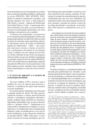 Maria de Fátima Moura Pereira

torno da temática juvenil, fomentando novas idéias
para a construção de políticas públicas voltadas para
os jovens (FREITAS, 2003; SPOSITO, 2003).
Dentre as inúmeras experiências existentes, vale
destacar algumas, tais como: a Ação Educativa
(São Paulo), a Aracati – Agência de Mobilização
Social (São Paulo) e a Cipó – Comunicação Interativa (Salvador), nas quais os jovens praticam o
exercício da participação democrática, por meio
do diálogo e da parceria com os adultos.
O interesse em compreender o protagonismo
juvenil enquanto proposta pedagógica orientou esta
pesquisa para delinear seu objeto de estudo em torno
da práxis do educador numa experiência educativa não-formal, através do Centro de Referência
Integral de Adolescentes – CRIA3 – que se propõe a provocar os jovens a criarem, se envolverem e participarem ativamente de movimentos
sociais e culturais em seus espaços de convivência. Porém, diferente do que ocorre nas pesquisas
sobre juventude, em que essa temática é geralmente
investigada a partir da ótica do adulto (SPOSITO,
1997), este estudo buscou compreender o papel do
educador do CRIA pelo viés da experiência vivida
pelos próprios jovens, tomando como orientação
teórico-metodológica a teoria das representações
sociais.
1. O carro de Jagrená4 e o cenário da
contemporaneidade
Tal como Giddens (1991), recorre-se aqui à
metáfora do carro de Jagrená para descrever o
contexto e a ambiência nos quais estão inseridos
os jovens atualmente.
Os acontecimentos impactantes que marcaram
a segunda metade do século XX (duas guerras,
catástrofes humanas e intenso desenvolvimento
cultural e tecnológico) mergulham sobretudo o
mundo ocidental numa atmosfera de incertezas,
fugacidade e pluralidade, uma vez que se desmancham os “grandes relatos” 5 , fragmentam-se as
cosmovisões e desaparecem os dogmas e os princípios fixos. As condutas não mais se orientam pelas
tradições e toda a sociedade passa a viver um clima de imediatismo, já que não possui referências
no passado (SILVA, 2000). Além disso, o incremento crescente do avanço tecnológico, que em-

bora tenha gerado oportunidades construtivas, tem
sido responsável pela ameaça constante de destruição (a exemplo da industrialização de guerra),
contribuindo para que essa nova ambiência seja
sentida por muitos como uma situação fora do controle, gerando a sensação de estarem à mercê de
um ritmo desenfreado e sem direção. Assim Giddens (1991) descreve a metáfora do carro de Jagrená:
... uma máquina em movimento de enorme potência
que, coletivamente como seres humanos, podemos
guiar até certo ponto, mas que também ameaça escapar de nosso controle e poderia se espatifar. O
carro de Jagrená esmaga os que lhe resistem, e embora ele às vezes pareça ter um rumo determinado,
há momentos em que ele guina erraticamente para
direções que não podemos prever. A viagem não é
de modo algum inteiramente desagradável ou sem
recompensas; ela pode com freqüência ser estimulante e dotada de esperançosa antecipação... E nunca seremos capazes de nos sentir inteiramente
seguros, porque o terreno por onde viajamos está
repleto de riscos de alta-consequência. Sentimentos de segurança ontológica e ansiedade existencial
podem coexistir em ambivalência (GIDDENS, 1991,
p. 140).

No plano econômico, a contemporaneidade está
marcada pela globalização dos mercados e pela
internacionalização do capital, o que tem gerado a
crise do desemprego e o aumento da exclusão social. A desempregabilidade deve-se também ao incremento crescente de inovações tecnológicas, que
favorecem a ocupação de máquinas no lugar de
pessoas. A situação do jovem se complica sobretudo nas camadas menos privilegiadas, na medida
em que a exigência de uma escolaridade mínima
(agora o Ensino Médio) compete com a necessi3

O Centro de Referência Integral de Adolescentes – CRIA –
lócus desta pesquisa, é uma Organização Não Governamental,
criada em 1994, situada em Salvador, cuja proposta artísticopolítico-pedagógica é o desenvolvimento da cidadania dos jovens por meio da arte (teatro, poesia e clow).
4
O termo vem do hindu Jagannâth, “senhor do mundo”, e é um
título de Krishna. Um ídolo desta deidade era levado anualmente pelas ruas num grande carro, sob cujas rodas, conta-se, atiravam-se seus seguidores para serem esmagados.
5
Os “grandes relatos” foram “as concepções sustentadoras das
normas legais, das instituições, da ação social e dos estilos de
vida, praticadas pela sociedade civil, pelo Estado e pelo mercado”, como o positivismo, o marxismo, o liberalismo e a teologia da libertação (COSTA, 2000, p. 82-83).

Revista da FAEEBA – Educação e Contemporaneidade, Salvador, v. 18, n. 32, p. 175-186, jul./dez. 2009

177

 