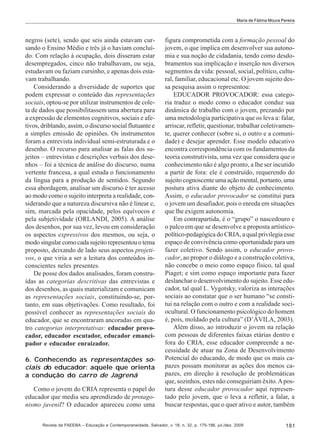 Maria de Fátima Moura Pereira

negros (sete), sendo que seis ainda estavam cursando o Ensino Médio e três já o haviam concluído. Com relação à ocupação, dois disseram estar
desempregados, cinco não trabalhavam, ou seja,
estudavam ou faziam cursinho, e apenas dois estavam trabalhando.
Considerando a diversidade de suportes que
podem expressar o conteúdo das representações
sociais, optou-se por utilizar instrumentos de coleta de dados que possibilitassem uma abertura para
a expressão de elementos cognitivos, sociais e afetivos, driblando, assim, o discurso social flutuante e
a simples emissão de opiniões. Os instrumentos
foram a entrevista individual semi-estruturada e o
desenho. O recurso para analisar as falas dos sujeitos – entrevistas e descrições verbais dos desenhos – foi a técnica de análise do discurso, numa
vertente francesa, a qual estuda o funcionamento
da língua para a produção de sentidos. Segundo
essa abordagem, analisar um discurso é ter acesso
ao modo como o sujeito interpreta a realidade, considerando que a natureza discursiva não é linear e,
sim, marcada pela opacidade, pelos equívocos e
pela subjetividade (ORLANDI, 2005). A análise
dos desenhos, por sua vez, levou em consideração
os aspectos expressivos dos mesmos, ou seja, o
modo singular como cada sujeito representou o tema
proposto, deixando de lado seus aspectos projetivos, o que viria a ser a leitura dos conteúdos inconscientes neles presentes.
De posse dos dados analisados, foram construídas as categorias descritivas das entrevistas e
dos desenhos, as quais materializam e comunicam
as representações sociais, constituindo-se, portanto, em suas objetivações. Como resultado, foi
possível conhecer as representações sociais do
educador, que se encontraram ancoradas em quatro categorias interpretativas: educador provocador, educador escutador, educador emancipador e educador enraizador.
6. Conhecendo as representações sociais do educador: aquele que orienta
a condução do carro de Jagrená
Como o jovem do CRIA representa o papel do
educador que media seu aprendizado de protagonismo juvenil? O educador apareceu como uma

figura comprometida com a formação pessoal do
jovem, o que implica em desenvolver sua autonomia e sua noção de cidadania, tendo como desdobramentos sua implicação e inserção nos diversos
segmentos da vida: pessoal, social, político, cultural, familiar, educacional etc. O jovem sujeito dessa pesquisa assim o representou:
EDUCADOR PROVOCADOR: essa categoria traduz o modo como o educador conduz sua
dinâmica de trabalho com o jovem, prezando por
uma metodologia participativa que os leva a: falar,
arriscar, refletir, questionar, trabalhar coletivamente, querer conhecer (sobre si, o outro e a comunidade) e desejar aprender. Esse modelo educativo
encontra correspondência com os fundamentos da
teoria construtivista, uma vez que considera que o
conhecimento não é algo pronto, a lhe ser incutido
a partir de fora: ele é construído, requerendo do
sujeito cognoscente uma ação mental, portanto, uma
postura ativa diante do objeto de conhecimento.
Assim, o educador provocador se constitui para
o jovem um desafiador, pois o enreda em situações
que lhe exigem autonomia.
Em contrapartida, é o “grupo” o nascedouro e
o palco em que se desenvolve a proposta artísticopolítico-pedagógica do CRIA, a qual privilegia esse
espaço de convivência como oportunidade para um
fazer coletivo. Sendo assim, o educador provocador, ao propor o diálogo e a construção coletiva,
não concebe o meio como espaço físico, tal qual
Piaget; e sim como espaço importante para fazer
deslanchar o desenvolvimento do sujeito. Esse educador, tal qual L. Vygotsky, valoriza as interações
sociais ao constatar que o ser humano “se constitui na relação com o outro e com a realidade sociocultural. O funcionamento psicológico do homem
é, pois, moldado pela cultura” (D’ÁVILA, 2003).
Além disso, ao introduzir o jovem na relação
com pessoas de diferentes faixas etárias dentro e
fora do CRIA, esse educador compreende a necessidade de atuar na Zona de Desenvolvimento
Potencial do educando, de modo que os mais capazes possam monitorar as ações dos menos capazes, em direção à resolução de problemáticas
que, sozinhos, estes não conseguiriam êxito. A postura desse educador provocador aqui representado pelo jovem, que o leva a refletir, a falar, a
buscar respostas, que o quer ativo e autor, também

Revista da FAEEBA – Educação e Contemporaneidade, Salvador, v. 18, n. 32, p. 175-186, jul./dez. 2009

181

 