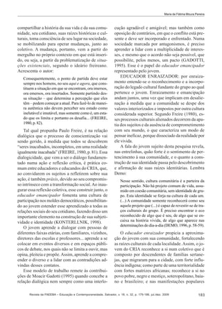 Maria de Fátima Moura Pereira

compartilhar a história da sua vida e da sua comunidade, seu cotidiano, suas raízes históricas e culturais, toma consciência de seu lugar na sociedade,
se mobilizando para operar mudanças, junto ao
coletivo. A mudança, portanto, vem a partir do
mergulho no próprio contexto em que está inserido, ou seja, a partir da problematização de situações existenciais, segundo o ideário freireano.
Acrescenta o autor:
Consequentemente, o ponto de partida deve estar
sempre nos homens, no seu aqui e agora, que constituem a situação em que se encontram, ora imersos,
ora emersos, ora insertados. Somente partindo dessa situação – que determina a percepção que eles
têm – podem começar a atual. Para fazê-lo de maneira autêntica não devem perceber seu estado como
inelutável e imutável, mas somente como é, um estado que os limita e portanto os desafia... (FREIRE,
1980, p. 82).

Tal qual propunha Paulo Freire, é na relação
dialógica que o processo de conscientização vai
sendo gerido, à medida que todos se descobrem
“seres inacabados, incompletos, em uma realidade
igualmente inacabada” (FREIRE, 1980, p. 81). Essa
dialogicidade, que vem a ser o diálogo fundamentado numa ação e reflexão crítica, é prática comum entre educadores e educandos do CRIA, que,
ao convidarem os sujeitos a refletirem sobre sua
ação, é também práxis, devido ao seu compromisso intrínseco com a transformação social. Ao inaugurar essa reflexão coletiva, esse construir junto, o
educador emancipador fomenta uma cultura de
participação nos moldes democráticos, possibilitando ao jovem estender esse aprendizado a todas as
relações sociais do seu cotidiano, fazendo disso um
importante elemento na construção de sua subjetividade e identidade (KONTERLLNIK, 1998).
O jovem aprende a dialogar com pessoas de
diferentes faixas etárias, com familiares, vizinhos,
diretores das escolas e professores... aprende a se
colocar em eventos diversos e em espaços públicos de debate, nos quais não se limita a ouvir, mas
opina, pleiteia e propõe. Assim, aprende a compreender o diverso e a lidar com as contradições advindas desses contatos.
Esse modelo de trabalho remete às contribuições de Moacir Gadotti (1995) quando concebe a
relação dialógica nem sempre como uma interlo-

cução agradável e amigável; mas também como
oposição de contrários, em que o conflito está presente e deve ser incorporado e enfrentado. Numa
sociedade marcada por antagonismos, é preciso
aprender a lidar com a multiplicidade de interesses, e mesmo que o acordo não seja possível, que
possibilite, pelos menos, um pacto (GADOTTI,
1995). Esse é o papel do educador emancipador
representado pelo jovem.
EDUCADOR ENRAIZADOR: por enraizamento entende-se o reconhecimento e a incorporação do legado cultural fundante do grupo ao qual
pertence o jovem. Enraizamento e emancipação
andam juntos, uma vez que implicam em desalienação à medida que a comunidade se despe dos
valores interiorizados e impostos por outra cultura
considerada superior. Segundo Freire (1980), esses processos culturais alienados decorrem da apatia dos sujeitos e da ausência de comprometimento
com seu mundo, o que caracteriza um modo de
pensar ineficaz, porque dissociado da realidade por
ele vivida.
A fala do jovem sujeito desta pesquisa revela,
nas entrelinhas, quão forte é o sentimento de pertencimento à sua comunidade, e o quanto a construção de sua identidade passa pelo descobrimento
e afirmação de suas raízes identitárias. Lembra
Demo:
Nesse sentido, cultura comunitária é a parteira da
participação. Não há projeto comum de vida, assumido em coesão comunitária, sem identidade de grupo. Esta identidade se forja na cultura de cada um.
(...) A comunidade somente reconhecerá como seu
aquele projeto que (...) é capaz de revestir-se de traços culturais do grupo. É preciso encontrar o eco
reconhecido de algo que é seu, de algo que se encaixa na história vivida, de algo que aparece nas
determinações do dia-a-dia (DEMO, 1996, p. 58-59).

O educador enraizador propicia a aproximação do jovem com sua comunidade, fortalecendo
as raízes culturais de cada localidade. Assim, o jovem do CRIA reconhece a si num coletivo que é
composto por descendentes de famílias sertanejas, que migraram para a cidade, com forte influência indígena; como parte de uma territorialidade
com fortes matrizes africanas; reconhece a si no
povo pobre, negro e mestiço, soteropolitano, baiano e brasileiro; e nas manifestações populares

Revista da FAEEBA – Educação e Contemporaneidade, Salvador, v. 18, n. 32, p. 175-186, jul./dez. 2009

183

 