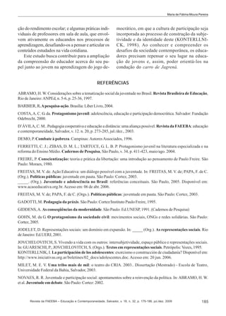 Maria de Fátima Moura Pereira

ção do rendimento escolar; e algumas práticas individuais de professores em sala de aula, que envolvem ativamente os educandos nos processos de
aprendizagem, desafiando-os a pensar e articular os
conteúdos estudados na vida cotidiana.
Este estudo busca contribuir para a ampliação
da compreensão do educador acerca do seu papel junto ao jovem na aprendizagem do jogo de-

mocrático, em que a cultura de participação seja
incorporada ao processo de construção da subjetividade e da identidade deste (KONTERLLNICK, 1998). Ao conhecer e compreender os
desafios da sociedade contemporânea, os educadores precisam repensar o seu lugar na educação de jovens e, assim, poder orientá-los na
condução do carro de Jagrená.

REFERÊNCIAS
ABRAMO, H. W. Considerações sobre a tematização social da juventude no Brasil. Revista Brasileira de Educação,
Rio de Janeiro: ANPEd, n. 5-6, p. 25-36, 1997.
BARBIER, R. A pesquisa-ação. Brasília: Líber Livro, 2004.
COSTA, A. C. G. da. Protagonismo juvenil: adolescência, educação e participação democrática. Salvador: Fundação
Odebrecht, 2000.
D’ÁVILA, C. M.. Pedagogia cooperativa e educação a distância: uma aliança possível. Revista da FAEEBA: educação
e contemporaneidade, Salvador, v. 12. n. 20, p. 273-285, jul./dez., 2003.
DEMO, P. Combate à pobreza. Campinas: Autores Associados, 1996.
FERRETTI, C. J.; ZIBAS, D. M. L.; TARTUCE, G. L. B. P. Protagonismo juvenil na literatura especializada e na
reforma do Ensino Médio. Cadernos de Pesquisa, São Paulo, v. 34, p. 411-423, maio/ago. 2004.
FREIRE, P. Conscientização: teoria e prática da libertação: uma introdução ao pensamento de Paulo Freire. São
Paulo: Moraes, 1980.
FREITAS, M. V. de. Ação Educativa: um diálogo possível com a juventude. In: FREITAS, M. V. de; PAPA, F. de C.
(Org.). Políticas públicas: juventude em pauta. São Paulo: Cortez, 2003.
_____. (Org.). Juventude e adolescência no Brasil: referências conceituais. São Paulo, 2005. Disponível em:
www.acaoeducativa.org.br. Acesso em: 06 de abr. 2006.
FREITAS, M. V. de; PAPA, F. de C. (Orgs.). Políticas públicas: juventude em pauta. São Paulo: Cortez, 2003.
GADOTTI, M. Pedagogia da práxis. São Paulo: Cortez/Instituto Paulo Freire, 1995.
GIDDENS, A. As conseqüências da modernidade. São Paulo: Ed.UNESP, 1991. (Cadernos de Pesquisa)
GOHN, M. da G. O protagonismo da sociedade civil: movimentos sociais, ONGs e redes solidárias. São Paulo:
Cortez, 2005.
JODELET, D. Representações sociais: um domínio em expansão. In: _____ (Org.). As representações sociais. Rio
de Janeiro: Ed.UERJ, 2001.
JOVCHELOVITCH, S. Vivendo a vida com os outros: intersubjetividade, espaço público e representações sociais.
In: GUARESCHI, P.; JOVCHELOVITCH, S. (Orgs.). Textos em representações sociais. Petrópolis: Vozes, 1995.
KONTERLLNIK, I. La participación de los adolescentes: exorcismo o construcción de ciudadanía? Disponível em:
http://www.iniciativas.org.ar/boletines/02_docs/adolescentes.doc. Acesso em: 20 jun. 2006.
MILET, M. E. V. Uma tribo mais de mil: o teatro do CRIA. 2003.. Dissertação (Mestrado) - Escola de Teatro,
Universidade Federal da Bahia, Salvador, 2003.
NOVAES, R. R. Juventude e participação social: apontamentos sobre a reinvenção da política. In: ABRAMO, H. W.
et al. Juventude em debate. São Paulo: Cortez: 2002.

Revista da FAEEBA – Educação e Contemporaneidade, Salvador, v. 18, n. 32, p. 175-186, jul./dez. 2009

185

 
