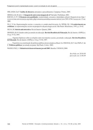 Protagonismo juvenil e representações sociais: o jovem na condução do carro de jagrená

ORLANDI, Eni P. Análise de discurso: princípios e procedimentos. Campinas: Pontes, 2005.
ORNELLAS, M. de L. S. Imagem do outro (e)ou imagem de si? Salvador: Portfolium, 2001.
ROCHA, S. P. V. O homem sem qualidades: modernidade, consumo e identidade cultural. Disponível em: http://
www.revistas.univerciencia.org/index.php/comunicacaomidiaeconsumo/article/view/5091/4704. Acesso em: 15 set.
2005.
SÁ, C. P. de. Representações sociais: o conceito e o estado atual da teoria. In: SPINK, M. J. O conhecimento no
cotidiano: as representações sociais na perspectiva da psicologia social. São Paulo: Brasiliense, 1993. p. 19-45.
SILVA, M. Sala de aula interativa. Rio de Janeiro: Quartet, 2000.
SPOSITO, M. P. Estudos sobre juventude em educação. Revista Brasileira de Educação, Rio de Janeiro: ANPEd, n.
5-6, p. 37-52, 1997.
_____. Algumas hipóteses sobre as relações entre movimentos sociais, juventude e educação. Revista Brasileira
de Educação. Rio de Janeiro: ANPEd, n. 5-6, p. 73-94, 1997.
_____. Trajetórias na constituição de políticas públicas de juventude no Brasil. In: FREITAS, M. V. de; PAPA, F. de
C. Políticas públicas: juventude em pauta. São Paulo: Cortez: 2003.
WAISELFISZ, J. J. Relatório de desenvolvimento juvenil 2003. Brasília: UNESCO, 2004.
Recebido em 30.04.09
Aprovado em 13.06.09

186

Revista da FAEEBA – Educação e Contemporaneidade, Salvador, v. 18, n. 32, p. 175-186, jul./dez. 2009

 
