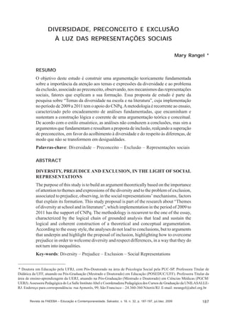 Mary Rangel

DIVERSIDADE, PRECONCEITO E EXCLUSÃO
À LUZ DAS REPRESENTAÇÕES SOCIAIS
Mary Rangel *
RESUMO
O objetivo deste estudo é construir uma argumentação teoricamente fundamentada
sobre a importância da atenção aos temas e expressões da diversidade e ao problema
da exclusão, associado ao preconceito, observando, nos mecanismos das representações
sociais, fatores que explicam a sua formação. Essa proposta de estudo é parte da
pesquisa sobre “Temas da diversidade na escola e na literatura”, cuja implementação
no período de 2009 a 2011 tem o apoio do CNPq. A metodologia é recorrente ao ensaio,
caracterizado pelo encadeamento de análises fundamentadas, que encaminham e
sustentam a construção lógica e coerente de uma argumentação teórica e conceitual.
De acordo com o estilo ensaístico, as análises não conduzem a conclusões, mas sim a
argumentos que fundamentam e ressaltam a proposta de inclusão, realçando a superação
de preconceitos, em favor do acolhimento à diversidade e do respeito às diferenças, de
modo que não se transformem em desigualdades.
Palavras-chave: Diversidade – Preconceito – Exclusão – Representações sociais
ABSTRACT
DIVERSITY, PREJUDICE AND EXCLUSION, IN THE LIGHT OF SOCIAL
REPRESENTATIONS
The purpose of this study is to build an argument theoretically based on the importance
of attention to themes and expressions of the diversity and to the problem of exclusion,
associated to prejudice, observing, in the social representations’ mechanisms, factors
that explain its formation. This study proposal is part of the research about “Themes
of diversity at school and in literature”, which implementation in the period of 2009 to
2011 has the support of CNPq. The methodology is recurrent to the one of the essay,
characterized by the logical chain of grounded analysis that lead and sustain the
logical and coherent construction of a theoretical and conceptual argumentation.
According to the essay style, the analyses do not lead to conclusions, but to arguments
that underpin and highlight the proposal of inclusion, highlighting how to overcome
prejudice in order to welcome diversity and respect differences, in a way that they do
not turn into inequalities.
Key-words: Diversity – Prejudice – Exclusion – Social Representations
* Doutora em Educação pela UFRJ, com Pós-Doutorado na área de Psicologia Social pela PUC-SP. Professora Titular de
Didática da UFF, atuando na Pós-Graduação (Mestrado e Doutorado) em Educação (POSEDUC/UFF). Professora Titular da
área de ensino-aprendizagem da UERJ, atuando na Pós-Graduação (Mestrado e Doutorado) em Ciências Médicas (PGCM/
UERJ). Assessora Pedagógica do La Salle Instituto Abel e Coordenadora Pedagógica dos Cursos de Graduação da UNILASALLERJ. Endereço para correspondência: rua Aymorés, 99, São Francisco – 24.360-360 Niterói/RJ. E-mail: mrangel@abel.org.br

Revista da FAEEBA – Educação e Contemporaneidade, Salvador, v. 18, n. 32, p. 187-197, jul./dez. 2009

187

 