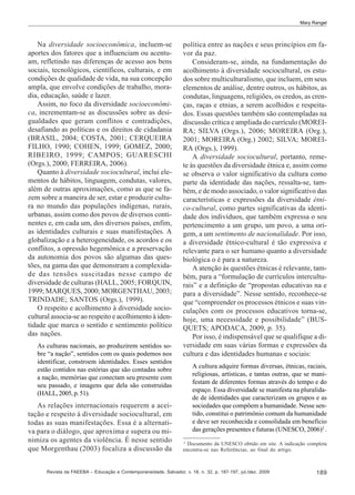Mary Rangel

Na diversidade socioeconômica, incluem-se
aportes dos fatores que a influenciam ou acentuam, refletindo nas diferenças de acesso aos bens
sociais, tecnológicos, científicos, culturais, e em
condições de qualidade de vida, na sua concepção
ampla, que envolve condições de trabalho, moradia, educação, saúde e lazer.
Assim, no foco da diversidade socioeconômica, incrementam-se as discussões sobre as desigualdades que geram conflitos e contradições,
desafiando as políticas e os direitos de cidadania
(BRASIL, 2004; COSTA, 2001; CERQUEIRA
FILHO, 1990; COHEN, 1999; GOMEZ, 2000;
RIBEIRO, 1999; CAMPOS; GUARESCHI
(Orgs.), 2000; FERREIRA, 2006).
Quanto à diversidade sociocultural, inclui elementos de hábitos, linguagem, condutas, valores,
além de outras aproximações, como as que se fazem sobre a maneira de ser, estar e produzir cultura no mundo das populações indígenas, rurais,
urbanas, assim como dos povos de diversos continentes e, em cada um, dos diversos países, enfim,
as identidades culturais e suas manifestações. A
globalização e a heterogeneidade, os acordos e os
conflitos, a opressão hegemônica e a preservação
da autonomia dos povos são algumas das questões, na gama das que demonstram a complexidade das tensões suscitadas nesse campo de
diversidade de culturas (HALL, 2005; FORQUIN,
1999; MARQUES, 2000; MORGENTHAU, 2003;
TRINDADE; SANTOS (Orgs.), 1999).
O respeito e acolhimento à diversidade sociocultural associa-se ao respeito e acolhimento à identidade que marca o sentido e sentimento político
das nações.
As culturas nacionais, ao produzirem sentidos sobre “a nação”, sentidos com os quais podemos nos
identificar, constroem identidades. Esses sentidos
estão contidos nas estórias que são contadas sobre
a nação, memórias que conectam seu presente com
seu passado, e imagens que dela são construídas
(HALL, 2005, p. 51).

As relações internacionais requerem a aceitação e respeito à diversidade sociocultural, em
todas as suas manifestações. Essa é a alternativa para o diálogo, que aproxima e supera ou minimiza os agentes da violência. É nesse sentido
que Morgenthau (2003) focaliza a discussão da

política entre as nações e seus princípios em favor da paz.
Consideram-se, ainda, na fundamentação do
acolhimento à diversidade sociocultural, os estudos sobre multiculturalismo, que incluem, em seus
elementos de análise, dentre outros, os hábitos, as
condutas, linguagens, religiões, os credos, as crenças, raças e etnias, a serem acolhidos e respeitados. Essas questões também são contempladas na
discussão crítica e ampliada do currículo (MOREIRA; SILVA (Orgs.), 2006; MOREIRA (Org.),
2001; MOREIRA (Org.) 2002; SILVA; MOREIRA (Orgs.), 1999).
A diversidade sociocultural, portanto, remete às questões da diversidade étnica e, assim como
se observa o valor significativo da cultura como
parte da identidade das nações, ressalta-se, também, e de modo associado, o valor significativo das
características e expressões da diversidade étnico-cultural, como partes significativas da identidade dos indivíduos, que também expressa o seu
pertencimento a um grupo, um povo, a uma origem, a um sentimento de nacionalidade. Por isso,
a diversidade étnico-cultural é tão expressiva e
relevante para o ser humano quanto a diversidade
biológica o é para a natureza.
A atenção às questões étnicas é relevante, também, para a “formulação de currículos interculturais” e a definição de “propostas educativas na e
para a diversidade”. Nesse sentido, reconhece-se
que “compreender os processos étnicos e suas vinculações com os processos educativos torna-se,
hoje, uma necessidade e possibilidade” (BUSQUETS; APODACA, 2009, p. 35).
Por isso, é indispensável que se qualifique a diversidade em suas várias formas e expressões da
cultura e das identidades humanas e sociais:
A cultura adquire formas diversas, étnicas, raciais,
religiosas, artísticas, e tantas outras, que se manifestam de diferentes formas através do tempo e do
espaço. Essa diversidade se manifesta na pluralidade de identidades que caracterizam os grupos e as
sociedades que compõem a humanidade. Nesse sentido, constitui o patrimônio comum da humanidade
e deve ser reconhecida e consolidada em benefício
das gerações presentes e futuras (UNESCO, 2006)2 .
2
Documento da UNESCO obtido em site. A indicação completa
encontra-se nas Referências, ao final do artigo.

Revista da FAEEBA – Educação e Contemporaneidade, Salvador, v. 18, n. 32, p. 187-197, jul./dez. 2009

189

 