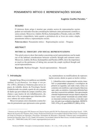 Eugênia Coelho Paredes

PENSAMENTO MÍTICO E REPRESENTAÇÕES SOCIAIS
Eugênia Coelho Paredes *
RESUMO
O interesse deste artigo é mostrar que estudos acerca de representações sociais
podem ser realizados fora das considerações habituais entre pensamento científico e
senso comum. Moscovici, Jodelet, De Rosa, Kalampalikis e Paredes, todos em 2009,
mostram a importância, tanto quanto a pertinência de se levar em conta a dupla,
pensamento mítico e representações sociais.
Palavras-chave: Pensamento mítico – Representações sociais – Pesquisa
ABSTRACT
MYTHICAL THOUGHT AND SOCIAL REPRESENTATIONS
This article aims to show that studies concerning social representations can be made
out of the habitual considerations between scientific thought and common sense.
Moscovici, Jodelet, De Rose, Kalampalikis and Paredes (2009), show the importance
as much as the pertinence of taking into account the couple mythical thought and
social representations.
Keywords: Mythical thought – Social representations – Research

1. Introdução
Quando Serge Moscovici publicou seu trabalho
seminal, La psychanalyse, son image et son public (1961), abriram-se fronteiras para novos espaços de trabalho dentro da Psicologia Social.
Estabelecendo seu estudo a partir de um conjunto
de dados que provinham do campo científico, deu
chance a que muitos de nós trabalhássemos, durante anos a fio, na passagem que relaciona ciência e saberes do senso comum.
Moscovici jamais esteve desatento a outras formas de pensamento que operassem como gerado-

ras, mantenedoras ou modificadoras de representações sociais, dentre as quais se inclui o mítico.
[...] identificar mito e representações sociais, transferir as propriedades psíquicas e sociológicas do
primeiro às segundas, sem nada a mais, torna a se
contentar com metáforas e aproximações falaciosas
aqui, onde, ao contrário, é necessário delimitar bem
uma face essencial da realidade. Esta aproximação
cômoda freqüentemente tem por objetivo depreciar
nosso ‘senso comum’ mostrando seu caráter inferior, irracional e errôneo ao extremo; o mito não é, por
isso, elevado à sua verdadeira dignidade. (MOSCOVICI, 1976, p. 42, apud JODELET, 2009, p. 45-6).

* Doutora em Psicologia pela USP. Doutora em Ciências Sociais pela PUCSP. Pos-Doutorado em Psicologia Social – LEPS,
Maison des Sciences de l’Homme, Paris, França. Professora Emérita da Universidade Federal de Mato Grosso. Coordenadora
do Grupo de Pesquisa em Educação e Psicologia. Orientadora de Mestrado e Doutorado. Endereço para correspondência:
Instituto de Educação, Salas 25 e 65, Cidade Universitária, Universidade Federal de Mato Grosso, Avenida Fernando Correa da
Costa, S/N – 78060-900 Cuiabá, MT. E-mail: eugeniaparedes@uol.com.br

Revista da FAEEBA – Educação e Contemporaneidade, Salvador, v. 18, n. 32, p. 19-26, jul./dez. 2009

19

 