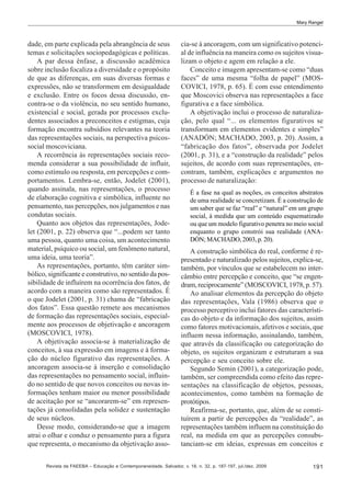 Mary Rangel

dade, em parte explicada pela abrangência de seus
temas e solicitações sociopedagógicas e políticas.
A par dessa ênfase, a discussão acadêmica
sobre inclusão focaliza a diversidade e o propósito
de que as diferenças, em suas diversas formas e
expressões, não se transformem em desigualdade
e exclusão. Entre os focos dessa discussão, encontra-se o da violência, no seu sentido humano,
existencial e social, gerada por processos excludentes associados a preconceitos e estigmas, cuja
formação encontra subsídios relevantes na teoria
das representações sociais, na perspectiva psicossocial moscoviciana.
A recorrência às representações sociais recomenda considerar a sua possibilidade de influir,
como estímulo ou resposta, em percepções e comportamentos. Lembra-se, então, Jodelet (2001),
quando assinala, nas representações, o processo
de elaboração cognitiva e simbólica, influente no
pensamento, nas percepções, nos julgamentos e nas
condutas sociais.
Quanto aos objetos das representações, Jodelet (2001, p. 22) observa que “...podem ser tanto
uma pessoa, quanto uma coisa, um acontecimento
material, psíquico ou social, um fenômeno natural,
uma ideia, uma teoria”.
As representações, portanto, têm caráter simbólico, significante e construtivo, no sentido da possibilidade de influírem na ocorrência dos fatos, de
acordo com a maneira como são representados. É
o que Jodelet (2001, p. 31) chama de “fabricação
dos fatos”. Essa questão remete aos mecanismos
de formação das representações sociais, especialmente aos processos de objetivação e ancoragem
(MOSCOVICI, 1978).
A objetivação associa-se à materialização de
conceitos, à sua expressão em imagens e à formação do núcleo figurativo das representações. A
ancoragem associa-se à inserção e consolidação
das representações no pensamento social, influindo no sentido de que novos conceitos ou novas informações tenham maior ou menor possibilidade
de aceitação por se “ancorarem-se” em representações já consolidadas pela solidez e sustentação
de seus núcleos.
Desse modo, considerando-se que a imagem
atrai o olhar e conduz o pensamento para a figura
que representa, o mecanismo da objetivação asso-

cia-se à ancoragem, com um significativo potencial de influência na maneira como os sujeitos visualizam o objeto e agem em relação a ele.
Conceito e imagem apresentam-se como “duas
faces” de uma mesma “folha de papel” (MOSCOVICI, 1978, p. 65). É com esse entendimento
que Moscovici observa nas representações a face
figurativa e a face simbólica.
A objetivação inclui o processo de naturalização, pelo qual “... os elementos figurativos se
transformam em elementos evidentes e simples”
(ANADÓN; MACHADO, 2003, p. 20). Assim, a
“fabricação dos fatos”, observada por Jodelet
(2001, p. 31), e a “construção da realidade” pelos
sujeitos, de acordo com suas representações, encontram, também, explicações e argumentos no
processo de naturalização:
É a fase na qual as noções, os conceitos abstratos
de uma realidade se concretizam. É a construção de
um saber que se faz “real” e “natural” em um grupo
social, à medida que um conteúdo esquematizado
ou que um modelo figurativo penetra no meio social
enquanto o grupo constrói sua realidade (ANADÓN; MACHADO, 2003, p. 20).

A construção simbólica do real, conforme é representado e naturalizado pelos sujeitos, explica-se,
também, por vínculos que se estabelecem no intercâmbio entre percepção e conceito, que “se engendram, reciprocamente” (MOSCOVICI, 1978, p. 57).
Ao analisar elementos da percepção do objeto
das representações, Vala (1986) observa que o
processo perceptivo inclui fatores das características do objeto e da informação dos sujeitos, assim
como fatores motivacionais, afetivos e sociais, que
influem nessa informação, assinalando, também,
que através da classificação ou categorização do
objeto, os sujeitos organizam e estruturam a sua
percepção e seu conceito sobre ele.
Segundo Semin (2001), a categorização pode,
também, ser compreendida como efeito das representações na classificação de objetos, pessoas,
acontecimentos, como também na formação de
protótipos.
Reafirma-se, portanto, que, além de se constituírem a partir de percepções da “realidade”, as
representações também influem na constituição do
real, na medida em que as percepções consubstanciam-se em ideias, expressas em conceitos e

Revista da FAEEBA – Educação e Contemporaneidade, Salvador, v. 18, n. 32, p. 187-197, jul./dez. 2009

191

 