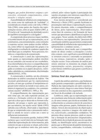 Diversidade, preconceito e exclusão à luz das representações sociais

imagens, que podem determinar estigmas e preconceitos, orientando comportamentos, comunicações e relações sociais.
A possibilidade de influência em comportamentos, assim como de explicação da “realidade”, é
considerada em estudos como o de Gilly (1980) e
Vala (1986), como partes das funções das representações sociais, entre as quais Jodelet (2001, p.
35) inclui a de “manutenção da identidade social e
do equilíbrio sociocognitivo a ela ligados”.
A compreensão desse processo requer, também,
o reconhecimento de que as representações, ao se
constituírem, concomitantemente, como estímulos
e respostas sociais, tanto podem receber influência, como influir na organização dos grupos e na
configuração e avaliação de condutas e papéis dos
indivíduos que os compõem. Nesse processo, ressalta-se a importância da comunicação.
A comunicação é canal das representações,
tanto quanto as representações podem interferir
no seu conteúdo e até mesmo no seu vocabulário.
Essa interinfluência favorece o compartilhamento
de conceitos, visões, critérios pelos quais são julgadas as condutas ou os papéis desejáveis, valorizados, admitidos ou, contrariamente, discriminados
(MOSCOVICI, 1978).
A comunicação é, também, um dos elementos
destacados na análise conceitual de Jodelet: “On
reconnaît généralement que les représentations
sociales, en tant que systèmes d’interprétation régissant notre relation au monde et aux autres, orientent et organisent les conduites e les communications sociales” (JODELET, 1989, p. 36).
O compartilhamento das representações permite notar que, em cada expressão pessoal, encontra-se a formação coletiva de ideias, o que
equivale a dizer que as ideias não se formam isoladamente, até porque o sujeito que representa é,
por sua natureza, um sujeito social. Spink (1993)
subsidia essa reflexão, observando a importância
de que se compreenda como o pensamento individual se enreda no social e como um e outro se
influenciam mutuamente.
Pontuando essa mesma questão, Jodelet (1989)
esclarece que o social intervém na formação individual das representações de várias maneiras: pelo
contexto em que as pessoas se situam, pela comunicação que se estabelece entre elas, pela matriz
192

cultural, pelos valores ligados à participação dos
sujeitos em grupos com interesses específicos e à
posição que ocupam nesses grupos.
Essa mesma perspectiva é considerada por
Moscovici e Doise (1991), quando focalizam representações individuais e representações sociais.
Os autores discutem, então, o compartilhamento
de ideias, pelas representações, observando-o
como fator de consenso e de formação de laços
sociais que aproximam e identificam os sujeitos em
seus grupos. Nesse sentido, Jovchelovitch (2002,
p. 65) observa, nas representações, “processos de
constituição simbólica que permitem compreender
a possibilidade de influência das representações em
(pré)conceitos e condutas sociais...”.
Constata-se, desse modo, que o compartilhamento de ideias conduz a concepções e avaliações comuns, com significativa possibilidade de
se tornarem estáveis e ancoradas no pensamento, nas crenças, expectativas, atitudes, ações e
relações sociais. Esses referentes de análise permitem sintetizar os elementos da relação entre
representações sociais, preconceito, estigma,
como fatores simbólicos que geram e justificam a
exclusão social.
Síntese final dos argumentos
A partir das análises anteriores, cuja fundamentação permite compreender a possibilidade de influência das representações em (pré) conceitos e
condutas sociais, chega-se a uma síntese final (porém não conclusiva) dos argumentos construídos
em favor da diversidade e da inclusão.
Lembra-se, então, que as representações sociais constituem uma forma de conhecimento prático, de senso comum, que circula na sociedade. Esse
conhecimento se comunica através de conceitos e
imagens sobre pessoas, papéis, fenômenos do cotidiano. Através dos mecanismos de objetivação e
ancoragem, conceitos e imagens vão sendo aceitos, naturalizados, considerados verdadeiros. No
percurso desse mesmo processo, pode-se encontrar a formação de preconceitos estigmatizantes,
justificadores da exclusão de pessoas em cuja identidade, ou identificação social, encontram-se aspectos que se diferenciam de padrões dominantes,
aceitos, compartilhados, valorizados. A exclusão,

Revista da FAEEBA – Educação e Contemporaneidade, Salvador, v. 18, n. 32, p. 187-197, jul./dez. 2009

 