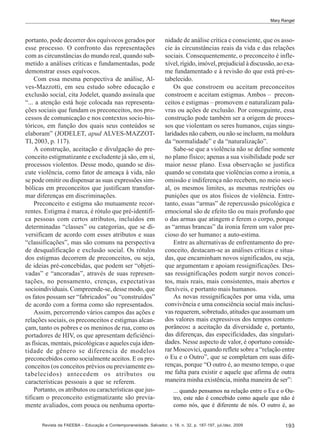 Mary Rangel

portanto, pode decorrer dos equívocos gerados por
esse processo. O confronto das representações
com as circunstâncias do mundo real, quando submetido a análises críticas e fundamentadas, pode
demonstrar esses equívocos.
Com essa mesma perspectiva de análise, Alves-Mazzotti, em seu estudo sobre educação e
exclusão social, cita Jodelet, quando assinala que
“... a atenção está hoje colocada nas representações sociais que fundam os preconceitos, nos processos de comunicação e nos contextos socio-históricos, em função dos quais seus conteúdos se
elaboram” (JODELET, apud ALVES-MAZZOTTI, 2003, p. 117).
A construção, aceitação e divulgação do preconceito estigmatizante e excludente já são, em si,
processos violentos. Desse modo, quando se discute violência, como fator de ameaça à vida, não
se pode omitir ou dispensar as suas expressões simbólicas em preconceitos que justificam transformar diferenças em discriminações.
Preconceito e estigma são mutuamente recorrentes. Estigma é marca, é rótulo que pré-identifica pessoas com certos atributos, incluídos em
determinadas “classes” ou categorias, que se diversificam de acordo com esses atributos e suas
“classificações”, mas são comuns na perspectiva
de desqualificação e exclusão social. Os rótulos
dos estigmas decorrem de preconceitos, ou seja,
de ideias pré-concebidas, que podem ser “objetivadas” e “ancoradas”, através de suas representações, no pensamento, crenças, expectativas
socioindividuais. Compreende-se, desse modo, que
os fatos possam ser “fabricados” ou “construídos”
de acordo com a forma como são representados.
Assim, percorrendo vários campos das ações e
relações sociais, os preconceitos e estigmas alcançam, tanto os pobres e os meninos de rua, como os
portadores de HIV, os que apresentam deficiências físicas, mentais, psicológicas e aqueles cuja identidade de gênero se diferencia de modelos
preconcebidos como socialmente aceitos. E os preconceitos (os conceitos prévios ou previamente estabelecidos) antecedem os atributos ou
características pessoais a que se referem.
Portanto, os atributos ou características que justificam o preconceito estigmatizante são previamente avaliados, com pouca ou nenhuma oportu-

nidade de análise crítica e consciente, que os associe às circunstâncias reais da vida e das relações
sociais. Consequentemente, o preconceito é inflexível, rígido, imóvel, prejudicial à discussão, ao exame fundamentado e à revisão do que está pré-estabelecido.
Os que constroem ou aceitam preconceitos
constroem e aceitam estigmas. Ambos – preconceitos e estigmas – promovem e naturalizam palavras ou ações de exclusão. Por conseguinte, essa
construção pode também ser a origem de processos que violentam os seres humanos, cujas singularidades não cabem, ou não se incluem, na moldura
da “normalidade” e da “naturalização”.
Sabe-se que a violência não se define somente
no plano físico; apenas a sua visibilidade pode ser
maior nesse plano. Essa observação se justifica
quando se constata que violências como a ironia, a
omissão e indiferença não recebem, no meio social, os mesmos limites, as mesmas restrições ou
punições que os atos físicos de violência. Entretanto, essas “armas” de repercussão psicológica e
emocional são de efeito tão ou mais profundo que
o das armas que atingem e ferem o corpo, porque
as “armas brancas” da ironia ferem um valor precioso do ser humano: a auto-estima.
Entre as alternativas de enfrentamento do preconceito, destacam-se as análises críticas e situadas, que encaminham novos significados, ou seja,
que argumentam e apoiam ressignificações. Dessas ressignificações podem surgir novos conceitos, mais reais, mais consistentes, mais abertos e
flexíveis, e portanto mais humanos.
As novas ressignificações por uma vida, uma
convivência e uma consciência social mais inclusivas requerem, sobretudo, atitudes que assumam um
dos valores mais expressivos dos tempos contemporâneos: a aceitação da diversidade e, portanto,
das diferenças, das especificidades, das singularidades. Nesse aspecto de valor, é oportuno considerar Moscovici, quando reflete sobre a “relação entre
o Eu e o Outro”, que se completam em suas diferenças, porque “O outro é, ao mesmo tempo, o que
me falta para existir e aquele que afirma de outra
maneira minha existência, minha maneira de ser”:
... quando pensamos na relação entre o Eu e o Outro, este não é concebido como aquele que não é
como nós, que é diferente de nós. O outro é, ao

Revista da FAEEBA – Educação e Contemporaneidade, Salvador, v. 18, n. 32, p. 187-197, jul./dez. 2009

193

 