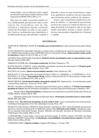 Diversidade, preconceito e exclusão à luz das representações sociais

mesmo tempo, o que me falta para existir e aquele
que afirma de outra maneira minha existência, minha
maneira de ser (MOSCOVICI, 2005, p. 13).

Mais uma vez, então, recorrendo à análise crítica e fundamentada, que aproxima visões e consciências das circunstâncias reais da vida,
reafirma-se a importância humana, existencial,
cultural da diversidade em todas as suas expressões. Inclui-se, na dimensão dessa importância, o
reconhecimento de que cada indivíduo é singular, é

diferente, é único em suas características; respeitá-lo, qualificá-lo, acolhê-lo, não são concessões,
mas sim direitos sociais, políticos, de cidadania.
Assim, o que se argumenta e propõe nesse conjunto de análises é a superação de preconceitos,
em favor de avanços no sentido de palavras e atitudes de inclusão e de respeito à vida, no seu significado social pleno, inerente a valores, direitos e
deveres, que garantem a dignidade de ser humano
e cidadão.

REFERÊNCIAS
AINSCOW M.; PORTER G.; WANG M. Caminhos para escolas inclusivas. Lisboa: Instituto de Inovação Cultural,
1997.
ALVES-MAZZOTTI, Alda Judith. Educação e exclusão social: contribuições do estudo de representações sociais.
In: CAMPOS, Pedro Humberto Faria; LOUREIRO, Marcos Corrêa da Silva (Orgs.). Representações sociais e práticas educativas. Goiânia: Ed. da UCG, 2003. p. 117-144.
ANADÓN, Marta; MACHADO, Paulo Batista. Reflexões teórico-metodológicas sobre as representações sociais.
Salvador: Editora UNEB, 2003.
ARRIGUCCI JUNIOR, Davi. O escorpião encalacrado. São Paulo: Perspectiva, 1973.
BAUER, Martin W.; GASKELL, George. Qualidade, quantidade e interesses do conhecimento. In: Pesquisa qualitativa com texto, imagem e som. Petrópolis: Vozes, 2002.
BAUTISTA, R. (Coord.). Alunos com necessidades especiais. Lisboa: Dinalivros, 1997.
BENSUSAN, N. Convenção sobre diversidade biológica (CDB). In: CAMARGO, A.; CAPOBIANCO, J. P. R.;
OLIVEIRA, J. A. P. (Org.). Meio ambiente Brasil: avanços e obstáculos Pós-Rio-92. Rio de Janeiro: Estação Liberdade, Instituto Socioambiental, FGV, 2002. p. 69-78
BIODIVERSITAS. Lista da fauna brasileira ameaçada de extinção 2003. Disponível em: <www.biodiversitas.org.br/
f_ameaca/form_fauna.asp>. Acesso em: 24 nov. 2004.
BRASIL. Presidência da República. Secretaria Especial de Políticas para as Mulheres. 2º Prêmio Construindo a
Igualdade de Gênero. Brasília: Presidência da República. Secretaria Especial de Políticas para as Mulheres, 2007.
______. Senado Federal. Especial cidadania. Coletânea de textos publicados no jornal do Senado sobre direitos do
cidadão. Brasília: Senado Federal, 2004.
______. Ministério da Educação, Secretaria de Educação Básica. Orientações curriculares para o ensino médio.
Brasília: MEC/SEB, 2006.
BURKE, Peter. The historical antropology of early modern Italy: essays on perception and communication.
Cambridge [Cambridgeshire]; New York: Cambridge University Press, 1987.
BUSQUETS, Maria Bertely; APODACA, Erika González. Experiências sobre a interculturalidade dos processos
educativos: informes da década de 90. In: HERNAIZ, Ignácio (Org.) Educação na diversidade: experiências e desafios na educação intercultural bilíngue. Brasília: Ministério da Educação, Secretaria de Educação Continuada,
Alfabetização e Diversidade, 2009. p. 23-90.
CADEMARTORI, Cristina Vargas. Conservação da biodiversidade. In: PENNA, Rejane; TOALDO, Ana Maria
Machado; SABEDOT, Sydney (Orgs.). Conhecimento, sustentabilidade e desconhecimento regional. Canoas/RS:
UNILASALLE, 2006. p. 89-106.
CADERNOS CEDES. A fala dos excluídos. Campinas (SP): Papirus, n. 38, maio, 1996.

194

Revista da FAEEBA – Educação e Contemporaneidade, Salvador, v. 18, n. 32, p. 187-197, jul./dez. 2009

 