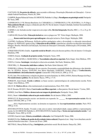 Mary Rangel

CAETANO, M. Os gestos do silêncio: para esconder a diferença. Dissertação (Mestrado em Educação) – Universidade Federal Fluminense, Niterói, RJ, 2004.
CAMPOS, Regina Helena de Freitas; GUARESCHI, Pedrinho A. (Orgs.). Paradigmas em psicologia social. Petrópolis/
RJ: Vozes, 2000.
CAPOBIANCO, J. P. R. Biomas Brasileiros. In: CAMARGO, A.; CAPOBIANCO, J. P. R.; OLIVEIRA, J. A. P. (Orgs.).
Meio ambiente Brasil: avanços e obstáculos pós-Rio-92. Rio de Janeiro: Estação Liberdade, Instituto Socioambiental,
FGV, 2002. p. 115-188.
CARMO, A. do. Inclusão escolar: roupa nova em corpo velho. Revista Integração. Brasília, MEC, v. 13, n. 23, p. 4348, 2001.
CARVALHO, Rosita Edler. Educação inclusiva: com os pingos nos “IS”. Porto Alegre: Mediação, 2004.
______. Removendo barreira para aprendizagem: educação inclusiva. Porto Alegre: Mediação, 2000.
CASTRO, Guilhermo Williamson. Reflexão político-pedagógica sobre a diversidade e a educação intercultural
bilíngue. In: HERNAIZ, Ignácio (Org.). Educação na diversidade: experiências e desafios na educação intercultural
bilíngue. Brasília: Ministério da Educação, Secretaria de Educação Continuada, Alfabetização e Diversidade, 2009,
p. 125-146.
CERQUEIRA FILHO, Gisálio. A questão social no Brasil: crítica do discurso político. Rio de Janeiro: Civilização
Brasileira, 1990.
COHEN, Ernesto. Avaliação de projetos sociais. Petrópolis: Vozes, 1999.
COLL, C.; PALÁCIOS, J.; MARCHESI, A. Necessidades educativas especiais. Porto Alegre: Artes Médicas, 1995.
COSTA, Cristina. Sociologia: introdução à ciência da sociedade. São Paulo: Moderna, 2001.
CROCHIK, J. L. Preconceito, indivíduo e cultura. São Paulo: Robe Editorial, 1997.
FERREIRA, Gilberto. Da embriaguez de um conceito. Procurando a sustentabilidade das diferenças e das identidades. In: PENNA, Rejane; TOALDO, Ana Maria Machado; SABEDOT, Sydney (Orgs.). Conhecimento,
sustentabilidade e desconhecimento regional. Canoas/RS: UNILASALLE, 2006. p. 23-32.
FLAX, Jane. Pós-modernismo e relações de gênero na teoria feminista. In: HOLLANDA, Heloisa Buarque de (Org.).
Pós-modernismo e política. Rio de Janeiro: Racco, 1999. p. 17-35.
FORQUIN, Jean-Claude. Escola e cultura: as bases sociais e epistemológicas do conhecimento escolar. Porto
Alegre: Artes Médicas, 1999.
GILLY, M. Maîtres-élèves: rôles institutionnels et représentations. Paris: PUF, 1980.
GLAT, Rosana; DUQUE, Maria. Convivendo com filhos especiais: o olhar paterno. Rio de Janeiro: 7 Letras, 2003.
GOMEZ, José Maria. Política e democracia em tempos de globalização. Petrópolis: Vozes, 2000.
HALL, Stuart. A identidade cultural na pós-modernidade. Rio de Janeiro: DP&A, 2005.
JODELET, D. Representações sociais: um domínio em expansão. In: ______. As representações sociais. Rio de
Janeiro: EDUERJ, 2001. p. 17-44.
______ (Ed.). Représentations sociales: un domaine en expansion. In: Les représentations sociales. Paris: PUF,
1989, p. 31-61.
JOVCHELOVITCH, Sandra. Vivendo a vida com os outros: intersubjetividade, espaço público e representações
sociais. In: GUARESCHI, Pedrinho A.; JOVCHELOVITCH, Sandra (Orgs.). Textos em representações sociais. 7. ed.
Petrópolis: Vozes, 2002. p. 63-88.
LOURO, Guacira Lopes. Gênero, sexualidade e educação. 4 ed. Petrópolis/RJ: Vozes, 2006.
MARQUES, Rui. Políticas de gestão da diversidade étnico-cultural. Disponível em: <http://www.brazilnet.com.br/
contexts/brasilrevistas.htm>. Acesso em 28 nov. 2000.
METTRAU, Marsyl Bulkool (Org.). Inteligência: patrimônio social. Rio de Janeiro: Dunya Ed., 2003.

Revista da FAEEBA – Educação e Contemporaneidade, Salvador, v. 18, n. 32, p. 187-197, jul./dez. 2009

195

 