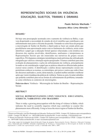 Paulo Batista Machado; Suzzana Alice Lima Almeida

REPRESENTAÇÕES SOCIAIS DA VIOLÊNCIA:
EDUCAÇÃO, SUJEITOS, TRAMAS E DRAMAS
Paulo Batista Machado *
Suzzana Alice Lima Almeida * *
RESUMO 1
Há hoje uma preocupação acentuada com o aumento da violência na Bahia, o que
vem despertando a necessidade de estudos de nível científico que contribuam a um
enfrentamento mais justo e eficiente da questão. Tomando-se como lócus de pesquisa
a microrregião de Senhor do Bonfim e objetivando-se fazer um estudo piloto que
possibilitasse uma aproximação maior com os fenômenos da violência, assim como
identificar o papel que a educação formal aparece relacionada a esta temática nos
discursos dos sujeitos envolvidos, identificamos, analisamos e interpretamos as
Representações Sociais que são enunciadas nas narrativas de grupos sociais
específicos. Privilegiamos estratégias metodológicas muito próximas das utilizada pela
etnografia que valoriza a interação sujeito-pesquisador. Visamos contribuir para uma
avaliação de planejamentos e ações de enfrentamento da violência, principalmente
levando-se em consideração o papel que as práticas educativas diferenciadas podem
exercer nesse cenário. A identificação e análise dessas representações sociais nos
permitiram conhecer as normas, os estereótipos, pré-juízos e outros que estão à base
dos discursos analisados e, assim, desta maneira, se poderá melhor entender e melhorar
ações que visem à mudança das práticas de violência. Tentou-se, pois, levantar subsídios
que poderão contribuir para novas formas de enfrentamento do problema, tomandose como referência os contextos de microrregiões.
Palavras-chave: Violência – Microrregião de Senhor do Bonfim – Representações
Sociais
ABSTRACT
SOCIAL REPRESENTATIONS UPON VIOLENCE: EDUCATIONS,
SUBJECTS, NARRATIVES AND TRAGEDIES
There is today a growing preoccupation with the rising of violence in Bahia, which
indicates the need to scientific inquiries which may contribute to counter this
phenomenon more efficiently. Using as locus the micro region of Senhor do Bonfim,
* Doutor em Educação, com Pós-Doutorado em Educação. Professor da UNEB – Campus VII. Endereço para correspondência:
UNEB – Campus VII, BR 407, s/n – 48970-000 Senhor do Bonfim/BA. E-mail: machado_1345@hotmail.com
** Mestre em Educação. Professora da UNEB – Campus VII. Endereço para correspondência: UNEB – Campus VII, BR 407,
s/n – 48970-000 Senhor do Bonfim/BA. E-mail: suzzanaalice@hotmail.com
1
Este artigo surgiu da investigação desenvolvida pelo Grupo de pesquisa: Representações Sociais, Memória e Educação Contemporânea, financiada pela FAPESB, intitulada originalmente de Violência e Criminalidade na Microrregião de Senhor do Bonfim:
mapeamento e estudo das representações sociais, e realizada entre 2005 e 2007.

Revista da FAEEBA – Educação e Contemporaneidade, Salvador, v. 18, n. 32, p. 201-214, jul./dez. 2009

197

 