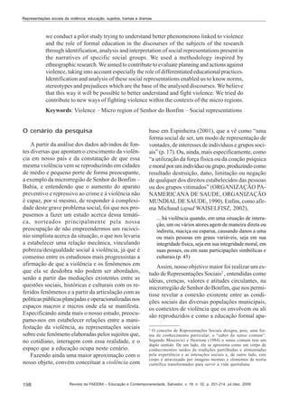 Representações sociais da violência: educação, sujeitos, tramas e dramas

we conduct a pilot study trying to understand better phenomenons linked to violence
and the role of formal education in the discourses of the subjects of the research
through identification, analysis and interpretation of social representations present in
the narratives of specific social groups. We used a methodology inspired by
ethnographic research. We aimed to contribute to evaluate planning and actions against
violence, taking into account especially the role of differentiated educational practices.
Identification and analysis of these social representations enabled us to know norms,
stereotypes and prejudices which are the base of the analysed discourses. We believe
that this way it will be possible to better understand and fight violence. We tried do
contribute to new ways of fighting violence within the contexts of the micro regions.
Keywords: Violence – Micro region of Senhor do Bonfim – Social representations
O cenário da pesquisa
A partir da análise dos dados advindos de fontes diversas que apontam o crescimento da violência em nosso país e da constatação de que essa
mesma violência vem se reproduzindo em cidades
de médio e pequeno porte de forma preocupante,
a exemplo da microrregião de Senhor do Bonfim –
Bahia, e entendendo que o aumento do aparato
preventivo e repressivo ao crime e à violência não
é capaz, por si mesmo, de responder à complexidade deste grave problema social, foi que nos propusemos a fazer um estudo acerca dessa temática, norteados principalmente pela nossa
preocupação de não empreendermos um raciocínio simplista acerca da situação, o que nos levaria
a estabelecer uma relação mecânica, vinculando
pobreza/desigualdade social à violência, já que é
consenso entre os estudiosos mais progressistas a
afirmação de que a violência e os fenômenos em
que ela se desdobra não podem ser abordados,
senão a partir das mediações existentes entre as
questões sociais, históricas e culturais com os referidos fenômenos e a partir da articulação com as
políticas públicas planejadas e operacionalizadas nos
espaços macros e micros onde ela se manifesta.
Especificando ainda mais o nosso estudo, preocupamo-nos em estabelecer relações entre a manifestação da violência, as representações sociais
sobre este fenômeno elaboradas pelos sujeitos que,
no cotidiano, interagem com essa realidade, e o
espaço que a educação ocupa neste cenário.
Fazendo ainda uma maior aproximação com o
nosso objeto, convém conceituar a violência com

198

base em Espinheira (2001), que a vê como “uma
forma social de ser, um modo de representação de
vontades, de interesses de indivíduos e grupos sociais” (p. 17). Ou, ainda, mais especificamente, como
“a utilização da força física ou da coação psíquica
e moral por um indivíduo ou grupo, produzindo como
resultado destruição, dano, limitação ou negação
de qualquer dos direitos estabelecidos das pessoas
ou dos grupos vitimados” (ORGANIZAÇÃO PANAMERICANA DE SAUDE, ORGANIZAÇÃO
MUNDIAL DE SAUDE, 1990). Enfim, como afirma Michaud (apud WAISELFISZ, 2002),
... há violência quando, em uma situação de interação, um ou vários atores agem de maneira direta ou
indireta, maciça ou esparsa, causando danos a uma
ou mais pessoas em graus variáveis, seja em sua
integridade física, seja em sua integridade moral, em
suas posses, ou em suas participações simbólicas e
culturais (p. 45)

Assim, nosso objetivo maior foi realizar um estudo de Representações Sociais2 , entendidas como
idéias, crenças, valores e atitudes circulantes, na
microrregião de Senhor do Bonfim, que nos permitisse revelar a conexão existente entre as condições sociais das diversas populações municipais,
os contextos de violência que os envolvem ou ali
são reproduzidos e como a educação formal apa2

O conceito de Representações Sociais designa, pois, uma forma de conhecimento particular, o “saber do senso comum”.
Segundo Moscovici e Hewtone (1984) o senso comum tem um
duplo sentido. De um lado, ele se apresenta como um corpo de
conhecimentos saídos de tradições partilhadas e alimentadas
pela experiência e as interações sociais e, de outro lado, este
corpo é atravessado por imagens mentais e elementos de teoria
científica transformados para servir à vida quotidiana.

Revista da FAEEBA – Educação e Contemporaneidade, Salvador, v. 18, n. 32, p. 201-214, jul./dez. 2009

 
