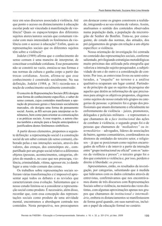 Paulo Batista Machado; Suzzana Alice Lima Almeida

rece em seus discursos associada à violência. Até
que ponto o acesso ou distanciamento à educação
escolar pode ser vinculado à manifestação de violência? Quais os espaços/tempos dos diferentes
sujeitos atores/autores sociais que costumam vincular com mais intensidade os fenômenos da violência com o acesso à educação? Enfim, quais as
representações sociais que os diferentes sujeitos
têm sobre a violência?
Jodelet (1989) afirma que o conhecimento do
senso comum é uma maneira de interpretar, de
conceituar a realidade cotidiana. Esse pensamento
não se constrói no vazio, enraíza-se nas formas e
nas normas da cultura e ganha corpo a partir das
trocas cotidianas. Assim, afirma-se que esse
conhecimento é construído socialmente. Na sua
definição, Jodelet (1984, p. 361) recorda-nos a
noção de conhecimento socialmente construído:
O conceito de Representações Sociais (RS) designa
uma forma de conhecimento específico, o saber do
senso comum, cujos conteúdos manifestam a operação de processos gerais e funcionais socialmente
marcados, ele designa uma forma de pensamento
social. Assim, as RS servem para interpretar os fenômenos, bem como para orientar as comunicações
e as práticas sociais. A esse respeito, a autora chama também a atenção para a função antecipadora e
justificadora destes fenômenos simbólicos.

A partir desses elementos, propomos a seguinte definição: a representação social é a construção
social de um saber comum (do senso comum), elaborado pelas e nas interações sociais, através dos
valores, das crenças, dos estereótipos etc., compartilhado por um grupo social relativo a diferentes
objetos (pessoas, acontecimentos, categorias, objetos do mundo e, no caso que nos preocupa, violência, criminalidade, vítima, agressor etc.) e dando
lugar a uma visão comum das coisas.
Os trabalhos sobre representações sociais sofreram várias transformações e é impossível apresentar aqui todos os debates e as revisões que
caracterizaram essa evolução. Salientamos que o
nosso estudo limitou-se a considerar a representação social como produto. É necessário, além disso,
recordar que, com essa concepção das representações sociais como produto de uma atividade
mental, encontramos a abordagem centrada nos
conteúdos. Nesta perspectiva, nos preocupamos

em destacar como os grupos constroem a realidade, integrando-a ao seu sistema de valores. Assim,
analisamos o sentido dos conteúdos observados
numa população dada, a população da microrregião de Senhor do Bonfim. Trata-se, por conseguinte, do estudo das normas, das atitudes, dos
pré-julgamentos do grupo em relação a um objeto
específico: a violência.
Nossa orientação de investigação foi centrada
no conteúdo das representações sociais, conforme
salientado, privilegiando estratégias metodológicas
muito próximas das utilizada pela etnografia que
valoriza a interação sujeito-pesquisador, a subjetividade do um e do outro e a consideração do contexto. Por isso, as entrevistas livres ou semi-estruturadas, a “enquête” no terreno e a análise
qualitativa ocuparam um lugar central. Partindose do princípio de que os sujeitos da pesquisa são
aqueles que detêm as informações de que precisamos para atingir os objetivos propostos, elegemos
como sujeitos do nosso estudo três grupos ou categorias de pessoas: o primeiro foi o grupo dos profissionais que atuam diretamente e oficialmente no
enfrentamento da violência – juízes, promotores,
delegados e policiais militares – e representam o
que chamamos de a face institucional das ações
de combate à violência; o segundo grupo foi o de
pessoas que chamamos de “mediadores” ou intermediários – advogados, líderes de associações
de bairro, agentes comunitários, coordenadores ou
diretores de entidades do terceiro setor, e religiosos – já que se posicionam como sujeitos encarregados de refletir e de intervir a partir da interação
entre “grupo institucional ou oficial” com os “autores da violência e presos”; o terceiro grupo foi o
dos que cometem a violência e, por isso, perdem o
direito à liberdade: os presos.
Apresentamos, então, os resultados da investigação, por categorias, salientando que à medida
que lidávamos com os dados coletados através de
entrevistas, confirmávamos que nos encontrávamos diante de três discursos com Representações
Sociais sobre a violência, na maioria das vezes distintas, com algumas aproximações apenas nos grupos que chamamos de institucional e intermediário, embora os distanciamentos se manifestassem
de forma geral quando, em suas narrativas, incluíam o papel da educação formal no cenário.

Revista da FAEEBA – Educação e Contemporaneidade, Salvador, v. 18, n. 32, p. 201-214, jul./dez. 2009

199

 