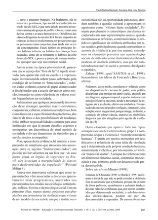 Paulo Batista Machado; Suzzana Alice Lima Almeida

... seria o pequeno burguês. Na Inglaterra, ela se
tornaria o gentleman, tipo social desconhecido antes do século XIX, e que seria criado por uma aristocracia ameaçada graças às public schools, como uma
defesa contra o avanço democrático. Os hábitos das
classes dirigentes do século XIX foram impostos às
crianças de início recalcitrantes por precursores que
os pensavam como conceitos, mas ainda não os vivia concretamente. Esses hábitos no princípio foram hábitos infantis, os hábitos das crianças bem
educadas, antes de se tornarem os hábitos da elite
do século XIX, e, pouco a pouco, do homem moderno, qualquer que seja sua condição social.

Assim como na época pós-medieval, parecenos que o espaço dos “fora da lei” é aquele reservado para quem não está na escola e a representação institucional da ordem passa, sobretudo, pela
condição de se formar os “bem educados”, ordeiros e não violentos a partir do papel domesticador
e disciplinador que a escola deverá ter como missão, tomando-se como referência os valores sociais hegemônicos na sociedade.
Salientamos que qualquer processo de intervenção deve abranger questões macro-estruturais,
conjunturais, culturais, relacionais e subjetivas, bem
como focalizar a especificidade dos problemas, dos
fatores de risco e das possibilidades de mudança,
e não atribuir responsabilidades somente para uma
instituição em que já pesam desafios urgentes e
emergentes em decorrência do atual modelo de
sociedade e do seu dinamismo de símbolos que a
escola precisa acompanhar.
Mas, apesar desta evidência, há também a compreensão do simplismo que atravessa esta associação entre os sujeitos “institucionalizados”; um
policial militar salientou na sua fala que “de uma
forma geral, os órgãos de segurança no Brasil, eles associam a marginalidade às classes
mais desfavorecidas da população” (Policial
Militar 4).
Parece-nos importante salientar que essas representações vêm associadas a discursos aparentemente mais progressistas, ancoradas nos
pressupostos dos estudos da sociologia, antropologia, política, história e da psicologia social. Em um
primeiro olhar, menos atento, podemos perceber
alusões aos promotores da violência como vítimas
de um modelo de sociedade em que a matriz soci-

oeconômica não dá oportunidade para todos; abordam também a questão cultural e apresentam os
agressores como “vítimas desta sociedade”. Somente percebemos os estereótipos circulantes incorporados nas suas representações sociais, quando
exercitamos as reflexões, contextualizando os sentidos e significados da violência atribuídos por esses sujeitos, principalmente quando apresentam os
autores da violência e, por isto mesmo, entendemos os elementos presentes nas representações
sociais identificados como ilustradores também de
modelos de violência simbólica, mas que são naturalizados no convívio social e, portanto, divulgados
e repetidos.
Zaluar (1999, apud SANTOS et al., 1998),
baseando-se nas idéias de Foucault e Bourdieu,
afirma:
Podemos, deste modo, considerar a violência como
um dispositivo de excesso de poder, uma prática
disciplinar que produz um dano social, atuando em
um diagrama espaço-temporal, a qual se instaura com
uma justificativa racional, desde a prescrição de estigmas até a exclusão, efetiva ou simbólica. Esta relação de excesso de poder configura, entretanto, uma
relação social inegociável porque atinge, no limite, a
condição de sobrevivência, material ou simbólica,
daqueles que são atingidos pelo agente da violência. (p.38)

Outro elemento que aparece forte nas representações sociais de violência desse grupo é a compreensão de que a violência é “inerente à natureza
humana”. Transita em muitos momentos em seus
discursos a referência de uma idéia de violência
que é determinada pela própria condição humana,
naturalmente violenta e, por isto mesmo, a violência “nunca vai acabar”. A relação da violência como
um fenômeno histórico-social, construído em sociedade e que, portanto, pode ser desconstruída passa despercebida.
Sobre isto afirma Minayo (1999):
Estudos de Chesnais (1981) e Burke (1995) reafirmam a idéia de que não se pode estudar a violência
fora da sociedade que a produziu, porque ela se nutre
de fatos políticos, econômicos e culturais traduzidos nas relações cotidianas que, por serem construídos por determinada sociedade, e sob determinadas circunstâncias, podem ser por ela
desconstruídos e superados. Da mesma forma tra-

Revista da FAEEBA – Educação e Contemporaneidade, Salvador, v. 18, n. 32, p. 201-214, jul./dez. 2009

201

 