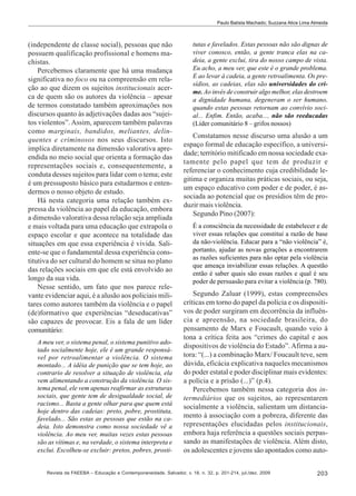 Paulo Batista Machado; Suzzana Alice Lima Almeida

(independente de classe social), pessoas que não
possuem qualificação profissional e homens machistas.
Percebemos claramente que há uma mudança
significativa no foco ou na compreensão em relação ao que dizem os sujeitos institucionais acerca de quem são os autores da violência – apesar
de termos constatado também aproximações nos
discursos quanto às adjetivações dadas aos “sujeitos violentos”. Assim, aparecem também palavras
como marginais, bandidos, meliantes, delinquentes e criminosos nos seus discursos. Isto
implica diretamente na dimensão valorativa apreendida no meio social que orienta a formação das
representações sociais e, consequentemente, a
conduta desses sujeitos para lidar com o tema; este
é um pressuposto básico para estudarmos e entendermos o nosso objeto de estudo.
Há nesta categoria uma relação também expressa da violência ao papel da educação, embora
a dimensão valorativa dessa relação seja ampliada
e mais voltada para uma educação que extrapola o
espaço escolar e que acontece na totalidade das
situações em que essa experiência é vivida. Saliente-se que o fundamental dessa experiência constitutiva do ser cultural do homem se situa no plano
das relações sociais em que ele está envolvido ao
longo da sua vida.
Nesse sentido, um fato que nos parece relevante evidenciar aqui, é a alusão aos policiais militares como autores também da violência e o papel
(de)formativo que experiências “deseducativas”
são capazes de provocar. Eis a fala de um líder
comunitário:
A meu ver, o sistema penal, o sistema punitivo adotado socialmente hoje, ele é um grande responsável por retroalimentar a violência. O sistema
montado... A idéia de punição que se tem hoje, ao
contrario de resolver a situação de violência, ela
vem alimentando a construção da violência. O sistema penal, ele vem apenas reafirmar as estruturas
sociais, que gente tem de desigualdade social, de
racismo... Basta a gente olhar para que quem está
hoje dentro das cadeias: preto, pobre, prostituta,
favelado... São estas as pessoas que estão na cadeia. Isto demonstra como nossa sociedade vê a
violência. Ao meu ver, muitas vezes estas pessoas
são as vítimas e, na verdade, o sistema interpreta e
exclui. Escolheu-se excluir: pretos, pobres, prosti-

tutas e favelados. Estas pessoas não são dignas de
viver conosco, então, a gente tranca elas na cadeia, a gente exclui, tira do nosso campo de vista.
Eu acho, a meu ver, que este é o grande problema.
E ao levar à cadeia, a gente retroalimenta. Os presídios, as cadeias, elas são universidades do crime. Ao invés de construir algo melhor, elas destroem
a dignidade humana, degeneram o ser humano,
quando estas pessoas retornam ao convívio social... Enfim. Então, acaba..., não são reeducadas
(Líder comunitário 8 – grifos nossos)

Constatamos nesse discurso uma alusão a um
espaço formal de educação específico, a universidade; território mitificado em nossa sociedade exatamente pelo papel que tem de produzir e
referenciar o conhecimento cuja credibilidade legitima e organiza muitas práticas sociais, ou seja,
um espaço educativo com poder e de poder, é associada ao potencial que os presídios têm de produzir mais violência.
Segundo Pino (2007):
É a consciência da necessidade de estabelecer e de
viver essas relações que constitui a razão de base
da não-violência. Educar para a “não violência” é,
portanto, ajudar as novas gerações a encontrarem
as razões suficientes para não optar pela violência
que ameaça inviabilizar essas relações. A questão
então é saber quais são essas razões e qual é seu
poder de persuasão para evitar a violência (p. 780).

Segundo Zaluar (1999), estas compreensões
críticas em torno do papel da polícia e os dispositivos de poder surgiram em decorrência da influência e apreensão, na sociedade brasileira, do
pensamento de Marx e Foucault, quando veio à
tona a crítica feita aos “crimes do capital e aos
dispositivos de violência do Estado”. Afirma a autora: “(...) a combinação Marx/ Foucault teve, sem
dúvida, eficácia explicativa naqueles mecanismos
do poder estatal e poder disciplinar mais evidentes:
a polícia e a prisão (...)” (p.4).
Percebemos também nessa categoria dos intermediários que os sujeitos, ao representarem
socialmente a violência, salientam um distanciamento à associação com a pobreza, diferente das
representações elucidadas pelos institucionais,
embora haja referência a questões sociais perpassando as manifestações de violência. Além disto,
os adolescentes e jovens são apontados como auto-

Revista da FAEEBA – Educação e Contemporaneidade, Salvador, v. 18, n. 32, p. 201-214, jul./dez. 2009

203

 