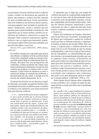 Representações sociais da violência: educação, sujeitos, tramas e dramas

res principais e há uma referência forte à violência
contra a mulher em decorrência das questões de
gênero que perpassa a cultura nacional, baseada
em uma sociedade patriarcal. Assim, percebemos
uma forte tendência, nos discursos desses sujeitos,
com preocupações mais atreladas às questões humanas/ interpessoais, sociais e culturais que nos
apontam para a particularidade e histórias de vida
específicas que os fazem atribuir sentidos aos fenômenos da violência e relacioná-la ao papel da
educação. Suas vivências e experiências sugerem,
inclusive, que os órgãos governamentais responsáveis pouco sabem sobre essa outra realidade com
que eles/elas lidam e convivem.
Hirsch (1973, apud MINAYO, 1999) afirma,
sobre isto:
Os conflitos interpessoais registrados pela polícia
não refletem o verdadeiro nível de ocorrência deste
evento entre a população, tendo em vista que a maioria deles sequer chega ao conhecimento desta instituição. Boa parte dos seus protagonistas são
conhecidos, vizinhos ou parentes das vítimas. Seus
motivos demonstram claramente o elevado nível de
violência que perpassa as relações entre os seres
humanos, o baixo limiar de tolerância ao outro, a
ausência de diálogo na resolução dos problemas, a
desvalorização da vida, enfim, o elevado nível de
estresse nas relações interpessoais. (p. 8)

O Agente Social inclui em seu discurso o papel
da educação, associadoo ao papel da família como
centralidade das políticas públicas para o combate
à violência e traz elementos com carga emocional
forte para falar da violência:
... é, é, é... A gente fechar porta, porque antigamente, que a gente percebia que as pessoas ficavam
sentadas nas suas calçadas, as pessoas se relacionavam mais, as pessoas se amavam mais. E hoje
elas sentem medo uma das outras. A gente sente
muito medo. A gente, que trabalha diretamente com
a família, porque o foco da assistência, da educação, de todas as políticas hoje é..., é a família. A
centralidade de tudo que há tem que ser na família. A gente percebe que esta violência tem destruído a família, tem destruído as amizades, tem
destruído a..., a..., uma atividade comunitária. As
pessoas estão ficando muito individualistas. O pior
que a violência tinha..., está fazendo a gente “se
trancar.” (Agente social 2)

204

É importante que se diga que este quadro de
violência não pode ser compreendido integralmente, sem que se lance mão de determinados termos
e conceitos como desigualdade, injustiça, corrupção, impunidade, deterioração institucional, violação dos direitos humanos, banalização e pouca
valorização da vida e o papel da educação nesse
cenário, conforme acentuam os discursos dos intermediários.
Outros mais poderiam ser listados, entretanto,
mais do que fazer um “inventário” da ampla gama
de fatores que configuram o quadro de violência
social que hoje se enfrenta neste país, é importante lembrar as palavras de Arendt (1994). Para essa
autora, a resposta para a violência destrutiva do
poder está na severa frustração de agir no mundo
contemporâneo, cujas raízes estão na burocratização da vida pública, na vulnerabilidade dos grandes sistemas e na monopolização do poder, que seca
as autênticas fontes criativas. O decréscimo do
poder pela carência da capacidade de agir em conjunto (por meio de democracias realmente participativas) é um convite à violência. Assim, “a
violência, sendo instrumental por natureza, é racional. Ela não promove causas, nem a história, nem
a revolução, nem o progresso, nem o retrocesso;
mas pode servir para dramatizar queixas e trazêlas à atenção pública” (ARENDT, 1994, p. 37).
Outro Agente Social, falando sobre a importância dos conselhos, faz a relação do papel da educação formal, a escola, para lidar com os problemas
da violência.
Os conselhos têm o papel fundamental porque é
através dos conselhos onde se criam políticas públicas, então políticas públicas na educação podem ser formuladas no sentido de que os professores passam conhecimentos dos fenômenos, possam
ter reconhecimento dos indicadores de violência
possam trabalhar essa questão da violência na sala
de aula, possam compreender e possam inclusive
identificar e estar encaminhando pra rede essa
questão da violência e a prevenção como um todo,
então a mesma coisa é o conselho da saúde formular políticas públicas voltadas pra saúde no sentido de bom atendimento, um atendimento humanizado daquela criança vítima de violência. (Agente
Social 4)

Isto nos faz retomar ao que afirma Pino (2007):

Revista da FAEEBA – Educação e Contemporaneidade, Salvador, v. 18, n. 32, p. 201-214, jul./dez. 2009

 