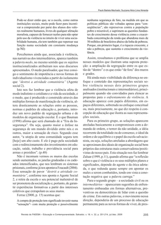 Paulo Batista Machado; Suzzana Alice Lima Almeida

Pode-se dizer então que, se a escola, como outras
instituições sociais, muito pode fazer para incentivar a compreensão por parte dos alunos dos valores realmente humanos, livres de qualquer afetação
moralista, capazes de fornecer razões para não optar
pelo uso da violência no intuito de viver uma sociabilidade humana, ela tem também que repensar sua
função numa sociedade em constante mudança
(p.782)

Percebemos ainda que, associada à violência,
nas narrativas dos intermediários, aparece também
a palavra medo, no mesmo sentido que os sujeitos
institucionalizados atribuíram nos seus discursos
apresentados. O medo paralisador, que traz consigo o sentimento de impotência e novas formas de
individualismo vivenciadas a partir do isolamento
que “destroi a atividade comunitária” (Agente
social 2).
Isto nos faz lembrar que a violência afeta de
modo indistinto o cotidiano e a vida da sociedade, e
o medo, que é produzido e construído através das
múltiplas formas de manifestação da violência, altera drasticamente as relações entre as pessoas,
normas e padrões de educação e, portanto, introduz um novo padrão de segregação urbana e de
modelos de organização escolar. É o que Bauman
(1998) afirma que será chamado de a “Era da Insegurança”. Ou seja, quanto maior a ênfase na
segurança de um mundo dividido entre nós e os
outros, maior a sensação de risco. Segundo esse
autor, “a utopia de uma comunidade segura tem
[hoje] um alto custo. E ele é pago pela sociedade
com o redirecionamento dos investimentos em educação, saúde, trabalho e previdência social para
armas e presídios”. (p.48)
Não é incomum vermos os muros das escolas
sendo aumentados, as janelas gradeadas e os cadeados intensificados, que nos lembram os sistemas
prisionais, conforme já nos apontava Foucault (2004).
Essa sensação de pavor “destrói a atividade comunitária”, conforme nos aponta o Agente Social
2, e retira da escola o seu potencial inalienável de
ser promotora da socialização e, portanto, de garantir experiências formativas a partir dos interesses
coletivos que extrapolam os seus muros.
Ferraz (2000, p. 15) acentua que:
A compra de proteção tem significado investir numa
“sensação”- com muita proteção e possivelmente

nenhuma segurança de fato, na medida em que as
políticas públicas são voltadas apenas para “conseqüências”, são repressivas contra a população
pobre e miserável, e suprimem as questões fundantes do crescimento dessa violência como a exacerbada concentração da renda que abandona mais de
50 milhões de brasileiros abaixo da linha de pobreza.
Porque, em primeiro lugar, é a riqueza crescente, e
não a pobreza, que sustenta o crescimento da violência.

Assim, ressaltamos o problema que se amplia
nesses modelos que ilustram uma suposta proteção: a ampliação da segregação entre os que estão de “dentro” e os que estão “de fora” dos muros
e grades.
Há ainda mais visibilidade da diferença no enfoque e conteúdo das representações sociais sobre violência nesses dois primeiros grupos
analisados (institucionais e intermediários), principalmente quando são convidados para elencar as
propostas para o enfrentamento da violência. A
educação aparece com papéis diferentes, em espaços diferentes, sobretudo no enfoque conceitual
ou, mais precisamente, no que diz respeito à concepção de educação que ilustra as suas representações sociais.
Para os primeiro grupo, as soluções aparecem
atreladas basicamente a compromissos com a demanda de ordem, o temor da não unidade, a idéia
recorrente da totalidade ou do consenso, o ideal da
ordem e do equilíbrio e o papel da escola salvacionista, ou seja, soluções atreladas a abordagens que
se aproximam dos ideais de organização social bem
próprios das estruturas mais conservadoras/positivistas do nosso país. Esta situação nos faz lembrar
Zaluar (1999, p.11), quando afirma que “a reflexão
sobre o que é violência e os seus múltiplos planos e
significados, depende do agente e da ótica adotada, o que redunda quase sempre em apontar os
males a serem combatidos, tendo em vista a conotação negativa que a palavra carrega.”
Para o segundo grupo – a sociedade civil ou os
intermediários – apareceram sugestões de enfrentamento embasadas em formas alternativas, preventivas ou democráticas de lidar com a questão
do crime. Em outras palavras, o movimento nessa
direção, dependeria de um processo de educação
permanente para as novas formas de viver, de pres-

Revista da FAEEBA – Educação e Contemporaneidade, Salvador, v. 18, n. 32, p. 201-214, jul./dez. 2009

205

 