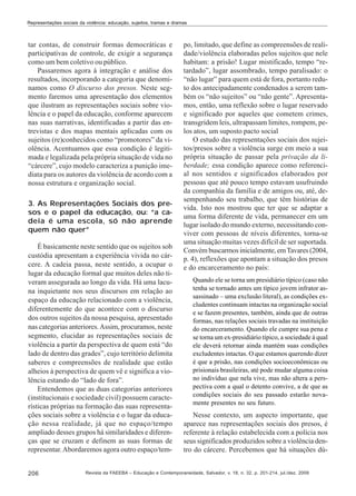 Representações sociais da violência: educação, sujeitos, tramas e dramas

tar contas, de construir formas democráticas e
participativas de controle, de exigir a segurança
como um bem coletivo ou público.
Passaremos agora à integração e análise dos
resultados, incorporando a categoria que denominamos como O discurso dos presos. Neste segmento faremos uma apresentação dos elementos
que ilustram as representações sociais sobre violência e o papel da educação, conforme aparecem
nas suas narrativas, identificadas a partir das entrevistas e dos mapas mentais aplicadas com os
sujeitos (re)conhecidos como “promotores” da violência. Acentuamos que essa condição é legitimada e legalizada pela própria situação de vida no
“cárcere”, cujo modelo caracteriza a punição imediata para os autores da violência de acordo com a
nossa estrutura e organização social.
3. As Representações Sociais dos presos e o papel da educação, ou: “a cadeia é uma escola, só não aprende
quem não quer”
É basicamente neste sentido que os sujeitos sob
custódia apresentam a experiência vivida no cárcere. A cadeia passa, neste sentido, a ocupar o
lugar da educação formal que muitos deles não tiveram assegurada ao longo da vida. Há uma lacuna inquietante nos seus discursos em relação ao
espaço da educação relacionado com a violência,
diferentemente do que acontece com o discurso
dos outros sujeitos da nossa pesquisa, apresentado
nas categorias anteriores. Assim, procuramos, neste
segmento, elucidar as representações sociais de
violência a partir da perspectiva de quem está “do
lado de dentro das grades”, cujo território delimita
saberes e compreensões de realidade que estão
alheios à perspectiva de quem vê e significa a violência estando do “lado de fora”.
Entendemos que as duas categorias anteriores
(institucionais e sociedade civil) possuem características próprias na formação das suas representações sociais sobre a violência e o lugar da educação nessa realidade, já que no espaço/tempo
ampliado desses grupos há similaridades e diferenças que se cruzam e definem as suas formas de
representar. Abordaremos agora outro espaço/tem206

po, limitado, que define as compreensões de realidade/violência elaboradas pelos sujeitos que nele
habitam: a prisão! Lugar mistificado, tempo “retardado”, lugar assombrado, tempo paralisado: o
“não lugar” para quem está de fora, portanto reduto dos antecipadamente condenados a serem também os “não sujeitos” ou “não gente”. Apresentamos, então, uma reflexão sobre o lugar reservado
e significado por aqueles que cometem crimes,
transgridem leis, ultrapassam limites, rompem, pelos atos, um suposto pacto social
O estudo das representações sociais dos sujeitos/presos sobre a violência surge em meio a sua
própria situação de passar pela privação da liberdade; essa condição aparece como referencial nos sentidos e significados elaborados por
pessoas que até pouco tempo estavam usufruindo
da companhia da família e de amigos ou, até, desempenhando seu trabalho, que têm histórias de
vida. Isto nos mostrou que ter que se adaptar a
uma forma diferente de vida, permanecer em um
lugar isolado do mundo externo, necessitando conviver com pessoas de níveis diferentes, torna-se
uma situação muitas vezes difícil de ser suportada.
Convém buscarmos inicialmente, em Tavares (2004,
p. 4), reflexões que apontam a situação dos presos
e do encarceramento no país:
Quando ele se torna um presidiário típico (caso não
tenha se tornado antes um típico jovem infrator assassinado – uma exclusão literal), as condições excludentes continuam intactas na organização social
e se fazem presentes, também, ainda que de outras
formas, nas relações sociais travadas na instituição
do encarceramento. Quando ele cumpre sua pena e
se torna um ex-presidiário típico, a sociedade à qual
ele deverá retornar ainda mantém suas condições
excludentes intactas. O que estamos querendo dizer
é que a prisão, nas condições socioeconômicas ou
prisionais brasileiras, até pode mudar alguma coisa
no indivíduo que nela vive, mas não altera a perspectiva com a qual o detento convive, a de que as
condições sociais do seu passado estarão novamente presentes no seu futuro.

Nesse contexto, um aspecto importante, que
aparece nas representações sociais dos presos, é
referente à relação estabelecida com a polícia nos
seus significados produzidos sobre a violência dentro do cárcere. Percebemos que há situações dú-

Revista da FAEEBA – Educação e Contemporaneidade, Salvador, v. 18, n. 32, p. 201-214, jul./dez. 2009

 