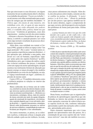 Paulo Batista Machado; Suzzana Alice Lima Almeida

bias que atravessam os seus discursos: em alguns
momentos há um reconhecimento dócil e obediente ao trabalho dos policiais: “Fazem seu trabalho”;
ou até mesmo com olhar normalizador para as práticas de castigos que são também elucidados: “A
Polícia aqui, eles fazem de uma maneira, eles
trabalham certo, eles só agem de uma maneira
nas pessoas que estão abusando dos poderes
deles, é o trabalho deles, polícia, batem nos que
provocam.” Conforme já apontamos, esses dois
depoimentos – similares em três dos entrevistados
– reforçam o discurso foucaultiano de que a vigilância, o controle e a punição passam a ser vistos
como algo normal e resultante de processos disciplinares necessários.
Além disto, essa realidade nos remete a Certeau (1996), quando se refere ao espaço como “um
lugar praticado”. Diz o autor: “existem tantos espaços quantas experiências espaciais distintas (...)
por operações que, atribuídas a uma pedra, uma
árvore ou a um ser humano, especificam ‘espaços’ pelas ações dos sujeitos históricos” (p.202).
Entendemos, pois, que o espaço da cadeia, a partir
das vivências cotidianas dos presos, é entendido
como um espaço de ensino aprendizagem, tal qual
acontece nas instituições formais de educação que
trazem consigo os ranços do papel e dos modelos
disciplinadores no cerne da sua fundação; ou seja,
o “espaço transformado em lugar”, conforme expressão do mesmo autor.
Castro (1991, p. 57).também demonstra como
a violência perpassa as relações no interior das
penitenciárias:
Menos conhecidas são as formas sutis de violência, constitutivas mesmo da rede de relações sociais
que atravessa sujeitos posicionados de modo diferente na estrutura social da prisão. (...) Referem-se a
mecanismos, estratégias, táticas, tanto de controle
da massa carcerária por parte da equipe dirigente,
quanto de construção de experiência: a de dominação e sujeição daqueles que vivem sob tutela e abrigo da prisão. (...) aqueles (mecanismos, estratégias,
táticas) estão profusamente presentes no interior
do universo simbólico, compartilhado de modo ambivalente por dirigentes e seus subordinados.

Em outros momentos, os presos, ao se referirem à polícia, evidenciam críticas à atuação pela
falta de cuidado e pelo uso da violência. Ao todo,

cinco presos salientaram esta situação. Além disto, dos oitos presos entrevistados, somente um disse confiar na justiça. A afirmação “A maior
justiça é a de lá de cima...” (Preso 6), proferida
por um dos presos e que aparece também nas falas de outros detentos, sugere a compreensão de
que aqui, na terra, não há perspectiva de resolução
dos problemas de forma justa para todos. Afirma
outro preso:
... a justiça humana pra mim é isso que eles estão
fazendo com a gente, eu não confio nela, e não
confio nos homens quando estão dirigindo o processo, encaminhar para fazer alguma coisa por mim.
Primeiramente a gente confia em Deus; na Justiça
dos homens, o senhor sabe como é...” (Preso 8).

Sobre isto, Tavares (2004, p. 10) também
acentua:
A idéia de preso reproduzida pela mídia e pelo senso
comum não comporta o sistema prisional previsto pela
lei, haja vista o estudo realizado por Caldeira (1991),
em São Paulo, que demonstra a vinculação da noção
de direitos humanos a “regalias para bandidos”, encerrando uma opinião pública contrária aos direitos
humanos. Além disso, pode-se acrescentar que, num
país em que há uma alta taxa de exploração, é necessário que a situação da prisão seja muito pior que a
situação dos simples desfavorecidos, isto é, “é preciso que a prisão seja terrível para que ninguém queira
ir para lá” (PINHEIRO, 1985, p. 67). Se a opinião pública é contrária a “benefícios” para presos, não se poderia esperar que passasse pelo interesse dos agentes políticos governamentais implantar o sistema
previsto pela lei, cujo custo é elevadíssimo. Desse
modo, é politicamente improvável a mudança na instituição penal, a não ser que se transforme toda uma
forma de pensar o condenado e a pena, assim como
as relações sociais e o crime.

Desta forma, ressaltamos que as organizações
de práticas de aprendizagens específicas que são
formadas no interior das prisões se apresentam
como operações concretas de sobrevivência nessa suposta escola da vida, conforme indicações
apresentadas a partir das narrações sobre o cotidiano, apresentadas pelos presos.
Outro elemento importante que veio à tona
quando nos aproximamos mais dos presos, foi a
constatação de que esses sujeitos não são “criminosos terríveis”; mas não são também inocentes;

Revista da FAEEBA – Educação e Contemporaneidade, Salvador, v. 18, n. 32, p. 201-214, jul./dez. 2009

207

 