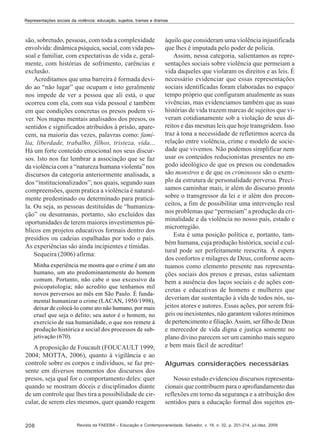 Representações sociais da violência: educação, sujeitos, tramas e dramas

são, sobretudo, pessoas, com toda a complexidade
envolvida: dinâmica psíquica, social, com vida pessoal e familiar, com expectativas de vida e, geralmente, com histórias de sofrimento, carências e
exclusão.
Acreditamos que uma barreira é formada devido ao “não lugar” que ocupam e isto geralmente
nos impede de ver a pessoa que ali está, o que
ocorreu com ela, com sua vida pessoal e também
em que condições concretas os presos podem viver. Nos mapas mentais analisados dos presos, os
sentidos e significados atribuídos à prisão, aparecem, na maioria das vezes, palavras como: família, liberdade, trabalho, filhos, tristeza, vida...
Há um forte conteúdo emocional nos seus discursos. Isto nos faz lembrar a associação que se faz
da violência com a “natureza humana violenta” nos
discursos da categoria anteriormente analisada, a
dos “institucionalizados”; nos quais, segundo suas
compreensões, quem pratica a violência é naturalmente predestinado ou determinado para praticála. Ou seja, as pessoas destituídas de “humanização” ou desumanas, portanto, são excluídos das
oportunidades de terem maiores investimentos públicos em projetos educativos formais dentro dos
presídios ou cadeias espalhadas por todo o país.
As experiências são ainda incipientes e tímidas.
Sequeira (2006) afirma:
Minha experiência me mostra que o crime é um ato
humano, um ato predominantemente do homem
comum. Portanto, não cabe o uso excessivo da
psicopatologia; não acredito que tenhamos mil
novos perversos ao mês em São Paulo. É fundamental humanizar o crime (LACAN, 1950/1998),
deixar de colocá-lo como ato não humano, por mais
cruel que seja o delito; seu autor é o homem, no
exercício de sua humanidade, o que nos remete à
produção histórica e social dos processos de subjetivação (670).

A proposição de Foucault (FOUCAULT 1999;
2004; MOTTA, 2006), quanto à vigilância e ao
controle sobre os corpos e indivíduos, se faz presente em diversos momentos dos discursos dos
presos, seja qual for o comportamento deles: quer
quando se mostram dóceis e disciplinados diante
de um controle que lhes tira a possibilidade de circular, de serem eles mesmos, quer quando reagem

208

àquilo que consideram uma violência injustificada
que lhes é imputada pelo poder de polícia.
Assim, nessa categoria, salientamos as representações sociais sobre violência que permeiam a
vida daqueles que violaram os direitos e as leis. É
necessário evidenciar que essas representações
sociais identificadas foram elaboradas no espaço/
tempo próprio que configuram atualmente as suas
vivências, mas evidenciamos também que as suas
histórias de vida trazem marcas de sujeitos que viveram cotidianamente sob a violação de seus direitos e das mesmas leis que hoje transgridem. Isso
traz à tona a necessidade de refletirmos acerca da
relação entre violência, crime e modelo de sociedade que vivemos. Não podemos simplificar nem
usar os conteúdos reducionistas presentes no engodo ideológico de que os presos ou condenados
são monstros e de que os criminosos são o exemplo da estrutura de personalidade perversa. Precisamos caminhar mais, ir além do discurso pronto
sobre o transgressor da lei e ir além dos preconceitos, a fim de possibilitar uma intervenção real
nos problemas que “permeiam” a produção da criminalidade e da violência no nosso país, estado e
microrregião.
Esta é uma posição política e, portanto, também humana, cuja produção histórica, social e cultural pode ser perfeitamente reescrita. À espera
dos confortos e milagres de Deus, conforme acentuamos como elemento presente nas representações sociais dos presos e presas, estas salientam
bem a ausência dos laços sociais e de ações concretas e educativas de homens e mulheres que
deveriam dar sustentação à vida de todos nós, sujeitos atores e autores. Essas ações, por serem frágeis ou inexistentes, não garantem valores mínimos
de pertencimento e filiação. Assim, ser filho de Deus
e merecedor de vida digna e justiça somente no
plano divino parecem ser um caminho mais seguro
e bem mais fácil de acreditar!
Algumas considerações necessárias
Nosso estudo evidenciou discursos representacionais que contribuem para o aprofundamento das
reflexões em torno da segurança e a atribuição dos
sentidos para a educação formal dos sujeitos en-

Revista da FAEEBA – Educação e Contemporaneidade, Salvador, v. 18, n. 32, p. 201-214, jul./dez. 2009

 