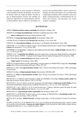 Paulo Batista Machado; Suzzana Alice Lima Almeida

volvidos, tomando-se como contexto e referência
a microrregião de Senhor do Bonfim, no semi-árido baiano, norte do estado da Bahia. Percebe-se
que as Representações Sociais são contidas em
contextos específicos (os representantes oficiais,
os intermediários entre o oficial e a sociedade e os

presos), que ressaltam idéias, valores e juízos nuançados nas falas analisadas e nos convidam para
a ampliação do debate sobre a temática como condição e proposição para o enfrentamento da violência que transita, sem distinção, nos vários
cenários estudados.

REFERÊNCIAS
ARIÈS, P. História social da criança e da família. Rio de Janeiro: Afiliada, 1981.
ARENDT, H. As origens do totalitarismo. São Paulo: Companhia das Letras, 1990
_____. Sobre a violência. Rio de Janeiro: Relume-Dumará, 1994.
BAUMAN, Z. O mal-estar da pós modernidade. Rio de Janeiro: Zahar, 1998.
CASTRO, M. M. P. Ciranda do medo. Revista USP, São Paulo, n. 9, p. 57-64, 1991.
CERTEAU, M. A invenção do cotidiano: artes de fazer. 2. ed. Petrópolis, Rio de Janeiro: Vozes, 1996.
CHESNAIS, J. C. A violência no Brasil: causas e recomendações políticas para a sua prevenção. Ciência Saúde
Coletiva, Rio de Janeiro, v .4, n.1, p.53-69, 1999.
ESPINHEIRA, G. Sociabilidade e violência na vida cotidiana em Salvador, Bahia, Análise & Dados. Salvador, SEI., v.
11, n. 1, p. 08-16, jun. 2001.
FERRAZ, S. M. T. Arquitetura da violência: quem tem medo de que e de quem nas cidades brasileiras contemporâneas? Rio de Janeiro: FAPERJ - Fundação Carlos Chagas Filho de Amparo à Pesquisa do Rio de Janeiro, 2000.
FOUCAULT, Michel. A ordem do discurso. São Paulo: Loyola, 1999.
_____. Vigiar e punir. Rio de Janeiro: Vozes, 2004.
JODELET, D. Représentations sociales: phénomènes, concept et théorie. In: MOSCOVICI, Serge (Dir.). Psychologie
sociale. Paris: Presses Universitaires de France, 1984. p. 357-378.
JODELET, D. (Dir.). Les représentations sociales. Paris: Presses Universitaires de France, 1989a. (Sociologie
d’aujourd’hui)
JODELET, D. (Org.). As Representações Sociais. Rio de Janeiro: EDUERJ, 2001
JODELET, D. Folies et représentations sociales. Paris: Presses Universitaires de France, 1989b. (Sociologie
d’aujourd’hui)
MINAYO M. C. S. Violência, direitos humanos e saúde. In CANESQUI, A.M. (Org). Ciências sociais e saúde. São
Paulo-Rio de Janeiro: Hucitec-Abrasco, 1997. p. 247-260.
MINAYO M. C. de S. A violência social sob a perspectiva de saúde pública. Cadernos de Saúde Pública, Escola
Nacional de Saúde Pública Sergio Arouca, Fundação Oswaldo Cruz, v. 10, 1, p.7-18, 1994. Suplemento.
MINAYO, M. C. de S.; SOUZA, E. R. de. É possível prevenir a violência: reflexões a partir do campo da saúde
pública. Ciência saúde coletiva, Rio de Janeiro, v. 4, n.1, p.7-23, 1999 .
MOSCOVICI, S. A representação social e a psicanálise. Rio de Janeiro: Zahar, 1978
MOSCOVICI, S., HEWTONE, M. De la science au sens commun. In: MOSCOVICI, S. Psychologie sociale. Paris:
Presses Universitaires de France, 1984. p. 539-566.
MOTTA, M. B. de (Org.). Michel Foucault: estratégia, poder-saber. 2 ed. Rio de Janeiro: Forense Universitária,
2006.
NJAINE, K, SOUZA, E. R. de; MINAYO, M. C. de S. et al. A produção da (des)informação sobre violência: análise
de uma prática discriminatória. Cadernos de Saúde Pública, Escola Nacional de Saúde Pública Sergio Arouca,
Fundação Oswaldo Cruz, v. 13, n. 3, p.405-414, jul/set. 1997,

Revista da FAEEBA – Educação e Contemporaneidade, Salvador, v. 18, n. 32, p. 201-214, jul./dez. 2009

209

 