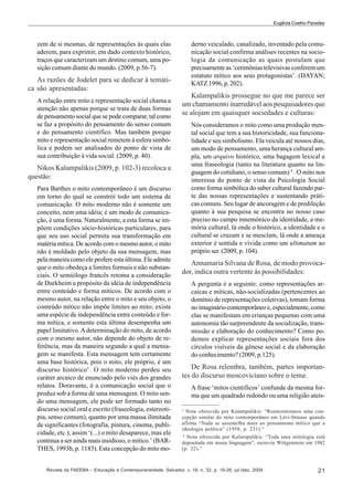 Eugênia Coelho Paredes

derno veiculado, canalizado, inventado pela comunicação social confirma análises recentes na sociologia da comunicação as quais postulam que
precisamente as ‘cerimônias televisivas conferem um
estatuto mítico aos seus protagonistas’. (DAYAN;
KATZ 1996, p. 202).

zem de si mesmas, de representações às quais elas
aderem, para exprimir, em dado contexto histórico,
traços que caracterizam um destino comum, uma posição comum diante do mundo. (2009, p.56-7).

As razões de Jodelet para se dedicar à temática são apresentadas:
A relação entre mito e representação social chama a
atenção não apenas porque se trata de duas formas
de pensamento social que se pode comparar, tal como
se faz a propósito do pensamento do senso comum
e do pensamento científico. Mas também porque
mito e representação social remetem à esfera simbólica e podem ser analisados do ponto de vista de
sua contribuição à vida social. (2009, p. 40).

Kalampalikis prossegue no que me parece ser
um chamamento inarredável aos pesquisadores que
se alojam em quaisquer sociedades e culturas:
Nós consideramos o mito como uma produção mental social que tem a sua historicidade, sua funcionalidade e seu simbolismo. Ela veicula até nossos dias,
um modo de pensamento, uma herança cultural ampla, um arquivo histórico, uma bagagem lexical e
uma fraseologia (tanto na literatura quanto na linguagem do cotidiano, o senso comum) 4 . O mito nos
interessa do ponto de vista da Psicologia Social
como forma simbólica do saber cultural fazendo parte das nossas representações e sustentando práticas comuns. Seu lugar de ancoragem e de predileção
quanto à sua pesquisa se encontra no nosso caso
preciso no campo mnemônico da identidade, a memória cultural, lá onde o histórico, a identidade e o
cultural se cruzam e se mesclam, lá onde a ameaça
exterior é sentida e vivida como um ultimatum ao
próprio ser. (2009, p. 104).

Nikos Kalampalikis (2009, p. 102-3) recoloca a
questão:
Para Barthes o mito contemporâneo é um discurso
em torno do qual se constrói todo um sistema de
comunicação. O mito moderno não é somente um
conceito, nem uma idéia; é um modo de comunicação, é uma forma. Naturalmente, a esta forma se impõem condições sócio-históricas particulares, para
que seu uso social permita sua transformação em
matéria mítica. De acordo com o mesmo autor, o mito
não é moldado pelo objeto da sua mensagem, mas
pela maneira como ele profere esta última. Ele admite
que o mito obedeça a limites formais e não substanciais. O semiólogo francês retoma a consideração
de Durkheim a propósito da idéia de independência
entre conteúdo e forma míticos. De acordo com o
mesmo autor, na relação entre o mito e seu objeto, o
conteúdo mítico não impõe limites ao mito; existe
uma espécie de independência entre conteúdo e forma mítica, e somente esta última desempenha um
papel limitativo. A determinação do mito, de acordo
com o mesmo autor, não depende do objeto de referência, mas da maneira segundo a qual a mensagem se manifesta. Esta mensagem tem certamente
uma base histórica, pois o mito, ele próprio, é um
discurso histórico3 . O mito moderno perdeu seu
caráter arcaico de enunciado pelo viés dos grandes
relatos. Doravante, é a comunicação social que o
produz sob a forma de uma mensagem. O mito sendo uma mensagem, ele pode ser formado tanto no
discurso social oral e escrito (fraseologia, estereotipia, senso comum), quanto por uma massa ilimitada
de significantes (fotografia, pintura, cinema, publicidade, etc.); assim ‘(...) o mito desaparece, mas ele
continua a ser ainda mais insidioso, o mítico.’ (BARTHES, 1993b, p. 1183). Esta concepção do mito mo-

Annamaria Silvana de Rosa, de modo provocador, indica outra vertente às possibilidades:
A pergunta é a seguinte: como representações arcaicas e míticas, não-socializadas (pertencentes ao
domínio de representações coletivas), tomam forma
no imaginário contemporâneo e, especialmente, como
elas se manifestam em crianças pequenas com uma
autonomia tão surpreendente da socialização, transmissão e elaboração do conhecimento? Como podemos explicar representações sociais fora dos
círculos visíveis da gênese social e da elaboração
do conhecimento? (2009, p.125).

De Rosa relembra, também, partes importantes do discurso moscoviciano sobre o tema:
A frase ‘mitos científicos’ confunde da mesma forma que um quadrado redondo ou uma religião ateís3

Nota oferecida por Kalampalikis: “Reencontramos uma concepção similar do mito contemporâneo em Lévi-Strauss quando
afirma “Nada se assemelha mais ao pensamento mítico que a
ideologia política” (1958, p. 231).”
4
Nota oferecida por Kalampalikis: “Toda uma mitologia está
depositada em nossa linguagem”, escrevia Wittgenstein em 1982
(p. 22).”

Revista da FAEEBA – Educação e Contemporaneidade, Salvador, v. 18, n. 32, p. 19-26, jul./dez. 2009

21

 