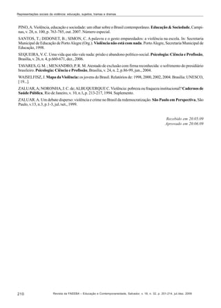 Representações sociais da violência: educação, sujeitos, tramas e dramas

PINO, A. Violência, educação e sociedade: um olhar sobre o Brasil contemporâneo. Educação & Sociedade, Campinas, v. 28, n. 100, p. 763-785, out. 2007. Número especial.
SANTOS, T.; DIDONET, B.; SIMON, C. A palavra e o gesto emparedados: a violência na escola. In: Secretaria
Municipal de Educação de Porto Alegre (Org.). Violência não está com nada. Porto Alegre, Secretaria Municipal de
Educação, 1998.
SEQUEIRA, V. C. Uma vida que não vale nada: prisão e abandono político-social. Psicologia: Ciência e Profissão,
Brasília, v. 26, n. 4, p.660-671, dez., 2006.
TAVARES, G. M. ; MENANDRO, P. R. M. Atestado de exclusão com firma reconhecida: o sofrimento do presidiário
brasileiro. Psicologia: Ciência e Profissão, Brasília, v. 24, n. 2, p.86-99, jun., 2004.
WAISELFISZ, J. Mapa da Violência: os jovens do Brasil. Relatórios de: 1998, 2000, 2002, 2004. Brasília: UNESCO,
[ 19...].
ZALUAR, A; NORONHA, J. C. de; ALBUQUERQUE C. Violência: pobreza ou fraqueza institucional? Cadernos de
Saúde Pública, Rio de Janeiro, v. 10, n.1, p. 213-217, 1994. Suplemento.
ZALUAR. A. Um debate disperso: violência e crime no Brasil da redemocratização. São Paulo em Perspectiva, São
Paulo, v.13, n.3, p.1-3, jul./set., 1999.

Recebido em 20.05.09
Aprovado em 20.06.09

210

Revista da FAEEBA – Educação e Contemporaneidade, Salvador, v. 18, n. 32, p. 201-214, jul./dez. 2009

 