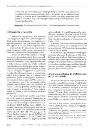 Representações sociais docentes sobre a mídia: aproximações e distanciamentos

system. We are confronting many challenges believing in the Media educational
possibilities, having courage to build/ destroy certainties we are attached to and
flexibility to learn the social representations of teachers for young people and adults
prompt to reveal how they seize on the present technologies in their practices in the
classroom and out of it.
Keywords: Social Representations – Media – Educational mediation – Teacher training
Introduzindo a temática
O professor, ao chegar à escola, traz, junto com
sua bagagem de experiências, representações sobre o mundo, que se traduzem em expectativas ou
descontentamentos com relação aos mais variados aspectos da sua vida pessoal ou profissional.
Um dos objetos de representação/conhecimento
desse professor é a mídia, que está presente de forma direta ou indireta nas suas interações sociais.
O estudo ora apresentado pretende investigar
como os professores da educação de jovens e adultos se apropriam dos recursos midiáticos que a escola lhes disponibiliza e suas representações sobre
a mídia no espaço escolar. Este estudo1 , ainda em
fase inicial, tem por objetivo sistematizar uma produção científica que possibilite entender as condições de interação e recepção desses sujeitos com
a mídia. Questões como as que se seguem serão
objeto de investigação: Quais as expectativas dos
professores quanto á introdução da tecnologia e
dos recursos midiáticos na escola? Que sentido tem
a aprendizagem através de computadores? Que
pensam sobre televisão/vídeo e sua introdução na
escola? Como se apropriam das tecnologias que
estão presentes no seu cotidiano? Como esses recursos midiáticos se inserem no dia a dia desses
professores?
Para dar conta dessas questões decorrentes
de opções teóricas, a autora se fundamentou na
vertente latino-americana dos estudos de recepção que têm como principais representantes Martín-Barbero (2002, 2007) e Orosco (2006), nos
estudos culturais da pedagogia que posiciona os
meios de comunicação no âmbito da cultura (SIMON, GREEN e BIGUM, 1995), nos aportes da
Teoria das Representações Sociais de Moscovici
(1997-1998, apud ORNELLAS, 2007, 2008) e nos
estudos histórico-culturais de Vygotsky (1982)
212

sobre mediação. O respaldo para escolha metodológica a autora encontrou no conceito de dialogia de Bakthin (1997) e de diálogo como instrumento de conscientização e emancipação em
Freire (1996).
A pesquisa é um estudo em andamento do tipo
qualitativo-descritivo, envolvendo professores do
turno noturno de EJA, de uma escola estadual em
Lauro de Freitas, Bahia2
Nossa intenção é que este projeto contribua para
consolidar a formação do educador de EJA, possibilitando uma relação de dialogia com os jovens e
adultos e orientação aos professores para o uso de
uma proposta diferente de ensino com metodologias inovadoras, que favoreçam a reflexão de práticas mais ajustadas à realidade desses sujeitos em
processo de escolarização tardia.
A formação reflexiva do professor: um
ponto de partida
Vivemos atualmente um tempo globalizado, de
momentos contraditórios, em que o estado fragilizado abdica de suas tradicionais funções de proteção ao cidadão, submete-se ao capital e põe em
risco o emprego e a própria sobrevivência dos cidadãos3 . Por outro lado, caminhamos para uma
maior consciência dos riscos ambientais a que estamos expostos e as redes sociais que estão sendo
consolidadas pela internet, podem viabilizar essa
1

Este estudo se insere no Projeto: Formação Reflexiva do Professor de Educação de Jovens e Adultos (EJA): inquietações,
questionamentos e perspectivas, cuja vigência é de 2008-2010,
com apoio da FAPESB.
2
Esses sujeitos serão convidados a participar de forma espontânea de nossa pesquisa. Vamos utilizar questionários e entrevistas
livres a partir de temas geradores
3
Essas discussões foram viabilizadas na “V Conferencia Internacional de E. D. J. A.”, celebrada em Hamburgo em 1997.
(IOVANOVICH, 1997)

Revista da FAEEBA – Educação e Contemporaneidade, Salvador, v. 18, n. 32, p. 211-220, jul./dez. 2009

 