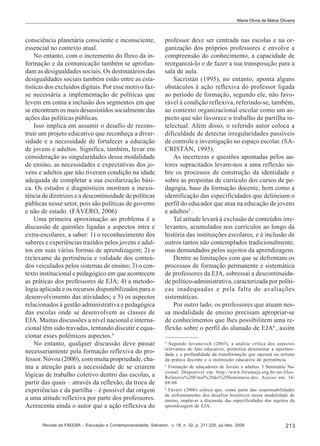 Maria Olívia de Matos Oliveira

consciência planetária consciente e inconsciente,
essencial no contexto atual.
No entanto, com o incremento do fluxo da informação e da comunicação também se aprofundam as desigualdades sociais. Os destinatários das
desigualdades sociais também estão entre as estatísticas dos excluídos digitais. Por esse motivo fazse necessária a implementação de políticas que
levem em conta a inclusão dos segmentos em que
se encontram os mais desassistidos socialmente das
ações das políticas públicas.
Isso implica em assumir o desafio de reconstruir um projeto educativo que reconheça a diversidade e a necessidade de fortalecer a educação
de jovens e adultos. Significa, também, levar em
consideração as singularidades dessa modalidade
de ensino, as necessidades e expectativas dos jovens e adultos que não tiveram condição na idade
adequada de completar a sua escolarização básica. Os estudos e diagnósticos mostram a inexistência de diretrizes e a descontinuidade de políticas
públicas nesse setor, pois são políticas de governo
e não de estado. (FÁVERO, 2006)
Uma primeira aproximação ao problema é a
discussão de questões ligadas a aspectos intra e
extra-escolares, a saber: 1) o reconhecimento dos
saberes e experiências trazidos pelos jovens e adultos em suas várias formas de aprendizagem; 2) o
(re)exame da pertinência e validade dos conteúdos veiculados pelos sistemas de ensino; 3) o contexto institucional e pedagógico em que acontecem
as práticas dos professores de EJA; 4) a metodologia aplicada e os recursos disponibilizados para o
desenvolvimento das atividades; e 5) os aspectos
relacionados à gestão administrativa e pedagógica
das escolas onde se desenvolvem as classes de
EJA. Muitas discussões a nível nacional e internacional têm sido travadas, tentando discutir e equacionar esses polêmicos aspectos.4
No entanto, qualquer discussão deve passar
necessariamente pela formação reflexiva do professor. Nóvoa (2000), com muita propriedade, chama a atenção para a necessidade de se criarem
lógicas de trabalho coletivo dentro das escolas, a
partir das quais – através da reflexão, da troca de
experiências e da partilha – é possível dar origem
a uma atitude reflexiva por parte dos professores.
Acrescenta ainda o autor que a ação reflexiva do

professor deve ser centrada nas escolas e na organização dos próprios professores e envolve a
compreensão do conhecimento, a capacidade de
reorganizá-lo e de fazer a sua transposição para a
sala de aula.
Sacristán (1995), no entanto, aponta alguns
obstáculos à ação reflexiva do professor ligada
ao período de formação, segundo ele, não favorável à condição reflexiva, referindo-se, também,
ao contexto organizacional escolar como um aspecto que não favorece o trabalho de partilha intelectual. Além disso, o referido autor coloca a
dificuldade de detectar irregularidades passíveis
de controle e investigação no espaço escolar. (SACRISTÁN, 1995).
As incertezas e questões apontadas pelos autores supracitados levam-nos a uma reflexão sobre os processos de construção da identidade e
sobre as propostas de currículo dos cursos de pedagogia, base da formação docente, bem como a
identificação das especificidades que delineiam o
perfil do educador que atua na educação de jovens
e adultos5 .
Tal atitude levará à exclusão de conteúdos irrelevantes, acumulados nos currículos ao longo da
história das instituições escolares, e à inclusão de
outros tantos não contemplados tradicionalmente,
mas demandados pelos sujeitos da aprendizagem.
Dentre as limitações com que se defrontam os
processos de formação permanente e sistemática
de professores da EJA, sobressai a descontinuidade político-administrativa, caracterizada por políticas inadequadas e pela falta de avaliações
sistemáticas.
Por outro lado, os professores que atuam nessa modalidade de ensino precisam apropriar-se
de conhecimentos que lhes possibilitem uma reflexão sobre o perfil do alunado de EJA6 , assim
4

Segundo Iovanovich (2003), a análise crítica dos aspectos
relevantes do fato educativo, permitirá determinar a oportunidade e a profundidade da transformação que operará no terreno
da prática docente e a instituição educativa de pertinência.
5
Formação de educadores de Jovens e adultos. I Seminário Nacional. Disponível em: http://www.forumeja.org.br-un-filesRelatorio%20Final%20do%20Seminario.doc. Acesso em: 16/
08/08
6
Fávero (2006) coloca que, como parte das responsabilidades
de enfrentamento dos desafios históricos nessa modalidade de
ensino, impõe-se a discussão das especificidades dos sujeitos da
aprendizagem de EJA.

Revista da FAEEBA – Educação e Contemporaneidade, Salvador, v. 18, n. 32, p. 211-220, jul./dez. 2009

213

 