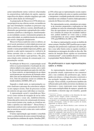 Maria Olívia de Matos Oliveira

cartar naturalmente outras variáveis relacionadas
às características individuais do sujeito, aspectos
específicos do objeto e atitudes singulares que cada
sujeito adota diante da informação14 .
As proposições de Moscovici (1978) abrem novas perspectivas nas ciências sociais, na medida em
que suas formulações ressaltam os processos cognitivos coletivos, afetivos e sociais, identificando as
dimensões que permeiam a apropriação dos conhecimentos científicos e ideológicos, transformandoos em realidades sociais e instrumentos próprios de
uma coletividade, no estabelecimento da comunicação social e integração interpessoais.
Moscovici busca explicitar como os saberes, ao
nível social, permitem à coletividade processar um
dado conhecimento veiculado pela mídia, transformando-o numa propriedade impessoal, pública, que
permite a cada sujeito manuseá-lo e utilizá-lo de
forma coerente com os valores e as motivações
sociais da coletividade à qual pertence. Há, pois,
uma relação entre sistemas de comunicação e representações sociais.
Na definição de Moscovici, a representação social
refere-se ao posicionamento e localização da consciência subjetiva nos espaços sociais, com o sentido de constituir percepções por parte dos indivíduos. Nesse contexto, as representações de um objeto
social passam por um processo de formação entendido como um encadeamento de fenômenos interativos, fruto dos processos sociais no cotidiano do
mundo moderno. (GOMES, 2001, p.1).

Segundo o citado autor, as representações sociais sinalizam a presença da consciência subjetiva nos espaços sociais, fruto de processos sociais
do contexto em que esses indivíduos se inserem.
A representação social é concebida por Moscovici como sistema de recepção de novas informações sociais e essas são, indubitavelmente,
fornecidas pelos meios de comunicação de massa.
Esses meios tentam criar, mudar ou cristalizar atitudes e opiniões nos indivíduos15 . Dessa forma, é
importante analisar como o pensamento do indivíduo se enraíza no social e como um e outro sofrem
mudanças mútuas.
O termo representação aqui tratado é concebido
como o conhecimento do senso comum formado pelas experiências cotidianas do sujeito. Ornellas (2007,

p.169) coloca que as representações sociais expressam um saber prático de como os sujeitos assimilam
e interpretam a realidade produzida coletivamente e
inserida no seu cotidiano A autora citada apresenta o
conceito de Moscovici sobre o assunto:
Por representações sociais, entendemos um conjunto de conceitos, proposições e explicações na vida
cotidiana no curso de comunicações interpessoais.
Elas são equivalentes em nossa sociedade aos mitos e sistemas de crenças das sociedades tradicionais; podem também ser vistas como a versão
contemporânea do senso comum (MOSCOVICI,
1978, apud ORNELLAS, 2007, p. 168).

Ao situar as representações sociais no âmbito do
senso comum, Ornellas (2007) justifica que as representações dos professores expressam um saber prático e esse saber ilustra como os sujeitos recebem e
interpretam as mensagens da mídia no dia a dia. São
marcas de inserção desses sujeitos no ecossistema
comunicacional16 , como também descreve com muita propriedade Martín-Barbero. (2007).
Os professores e suas representações
sobre a mídia
As representações docentes sobre a mídia17 ,
no presente estudo, expressam-se nas comunicações e nas condutas dos professores que, interagindo com alunos e colegas docentes constroem a
sua aceitação /negação sobre os meios de comunicação. Nesse sentido, os professores também são
influenciados pela mídia em termos incidentais ou
funcionais e esses expressam essas representações numa multiplicidade de espaços: quando são
convidados a dizerem algo em reuniões, quando
14

Importante, portanto, considerar as três dimensões das representações sociais: imagem, atitude e informação.
15
Nesse mundo retribalizado, desenhado por McLuhan, as pessoas passam a ser constantemente massacradas por inúmeras e
variadas informações, vindas de todas as partes do mundo,
impactando as relações sociais.
16
Termo utilizado por Martín-Barbero como sinônimo de
cibercultura.
17
De todas as mídias, a TV, sem dúvida, ainda é o meio de
comunicação social mais usado nos dias de hoje, apesar do crescimento do computador, mais acessível ás classes mais privilegiadas da sociedade. A mixagem de linguagens em forma de texto, imagem e som, vai ajudar o aluno a aguçar curiosidade, possibilitando ao indivíduo ter acesso a informações, utilizando
ferramentas que a tecnologia vem oferecendo.

Revista da FAEEBA – Educação e Contemporaneidade, Salvador, v. 18, n. 32, p. 211-220, jul./dez. 2009

215

 