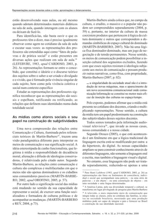 Representações sociais docentes sobre a mídia: aproximações e distanciamentos

estão desenvolvendo suas aulas, ou até mesmo
quando adotam determinados materiais didáticos
na sala de aula, quando interagem com os alunos
ou deixam de fazê-lo.
Para identificá-las, não basta ouvir o que os
professores têm a dizer, mas é preciso igualmente
observar como agem no cotidiano da sala de aula
e escutar suas vozes: as representações dos professores são entendidas aqui como “fatos de palavras e de prática social” e estão presentes em
diversas ações que realizam em sala de aula.18
(LEFEBVRE, 1983, apud CARDOSO, 2003, p.
26). As representações formam-se entre o concebido, que constitui o ideário e o discurso teórico
dos sujeitos sobre o saber a ser criado e divulgado
e o vivido, que é formado pela vivência singular de
cada sujeito, bem como pela vivência coletiva e
social num contexto específico
Estudar as representações dos professores significa reconhecer que as representações são sociais e espelham, ratificando ou retificando, as
relações que definem suas identidades numa dada
totalidade social
As mídias como atores sociais e seu
papel na construção de subjetividades
Uma nova compreensão das relações entre
Comunicação e Cultura, iluminada pelos referenciais teóricos de Martín-Barbero19 , trazem uma
visão paradigmática diferente para interpretar os
meios de comunicação e sua significação social. A
idéia estereotipada de cunho funcionalista, que legitima à mídia a responsabilidade de decadência
moral, alienação e difusão de ideologias conservadoras, é relativizada pelo citado autor. Segundo
Martín-Barbero, as relações entre comunicação e
cultura são complexas e multifacetadas em que o
meios não são apenas dominadores e os cidadãos
seus consumidores passivos (MARTÍN-BARBERO, 2002, apud OROFINO, 2005, p. 57).
Por outro lado a significação social das mídias
está mudando no sentido da sua capacidade de
representar o social, de exercer uma função socializadora e formadora de culturas políticas e de
acompanhar as mudanças. (MARTÍN-BARBERO
e REY, 2004, p.73).
216

Martín-Barbero ainda coloca que, no campo da
cultura, o erudito, o massivo e o popular não podem ser compreendidos separadamente (2004, p.
59) e, portanto, no interior da cultura de massa
coexistem produtos que pertencem à lógica da cultura dominante e outros que correspondem a demandas simbólicas do espaço cultural do dominado
(MARTÍN-BARBERO, 2007). Não há uma lógica fixa dominador-dominado, mas um jogo de negociação e de tensão permanentes. Nesse sentido,
os meios de comunicação podem possibilitar a inserção cultural dos segmentos excluídos, fazendo
com que esses sujeitos resistam á ideologia subjacente aos meios de comunicação e possam produzir outras narrativas, como frisa, com propriedade,
Martín-Barbero (2007, p. 02):
... a singularidade da sociedade atual não é a introdução de novas máquinas, mas o aparecimento de
um novo ecossistema comunicacional onde comunicação/informação se constitui no motor mais eficaz de inserção das culturas no espaço/tempo.

Pelo exposto, podemos afirmar que a mídia está
presente no cotidiano dos docentes, criando e multiplicando representações. Nesse sentido, a cultura
da mídia tem um papel predominante na construção
das subjetividades desses sujeitos docentes.
Todos somos tomados pela informação audiovisual televisiva20 , que invade as nossas casas,
nossa comunidade e a nossa cidade.
Segundo Orosco (2005), o que está acontecendo é um fenômeno em que a lógica tradicional da
linguagem escrita está-se modificando por outra: a
do hipertexto, do digital. As nossas capacidades
ampliam-se para construir conhecimento através de
diferentes linguagens, não somente a linguagem oral
e escrita, mas também a linguagem visual e digital.
No entanto, essa linguagem não pode ser tratada separadamente, reduzindo-se apenas a uma
18

Para Henri Lefebvre (1983, apud CARDOSO, 2003, p. 26) as
representações são fatos ou fenômenos de consciência, individual e social que acompanham uma palavra – ou uma série de
palavras – e um objeto – ou uma constelação de objetos – em
uma sociedade e uma língua determinadas.
19
A América Latina, pela sua diversidade temporal e cultural, se
transforma em lugar privilegiado de pesquisa para Martín-Barbero
20
A televisão, o mais impactante meio de comunicação que
integra todas as classes, entra no cotidiano das famílias, se enraíza na sociedade brasileira, mostrando que uma produção
midiática pode ser capaz de integrar o país e fornecer ao Brasil
a construção da sua identidade nacional.

Revista da FAEEBA – Educação e Contemporaneidade, Salvador, v. 18, n. 32, p. 211-220, jul./dez. 2009

 