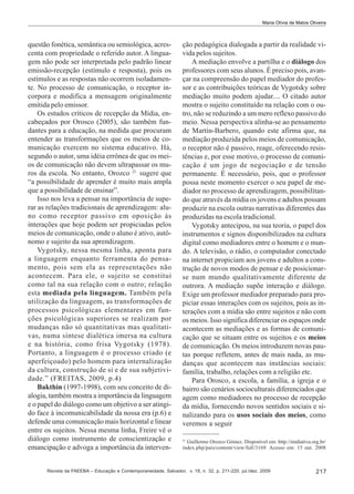 Maria Olívia de Matos Oliveira

questão fonética, semântica ou semiológica, acrescenta com propriedade o referido autor. A linguagem não pode ser interpretada pelo padrão linear
emissão-recepção (estímulo e resposta), pois os
estímulos e as respostas não ocorrem isoladamente. No processo de comunicação, o receptor incorpora e modifica a mensagem originalmente
emitida pelo emissor.
Os estudos críticos de recepção da Mídia, encabeçados por Orosco (2005), são também fundantes para a educação, na medida que procuram
entender as transformações que os meios de comunicação exercem no sistema educativo. Há,
segundo o autor, uma idéia errônea de que os meios de comunicação não devem ultrapassar os muros da escola. No entanto, Orozco 21 sugere que
“a possibilidade de aprender é muito mais ampla
que a possibilidade de ensinar”.
Isso nos leva a pensar na importância de superar as relações tradicionais de aprendizagem: aluno como receptor passivo em oposição às
interações que hoje podem ser propiciadas pelos
meios de comunicação, onde o aluno é ativo, autônomo e sujeito da sua aprendizagem.
Vygotsky, nessa mesma linha, aponta para
a linguagem enquanto ferramenta do pensamento, pois sem ela as representações não
acontecem. Para ele, o sujeito se constitui
como tal na sua relação com o outro; relação
esta mediada pela linguagem. Também pela
utilização da linguagem, as transformações de
processos psicológicas elementares em funções psicológicas superiores se realizam por
mudanças não só quantitativas mas qualitativas, numa síntese dialética imersa na cultura
e na história, como frisa Vygotsky (1978).
Portanto, a linguagem é o processo criado (e
aperfeiçoado) pelo homem para internalização
da cultura, construção de si e de sua subjetividade.” (FREITAS, 2009, p.4)
Bakthin (1997-1998), com seu conceito de dialogia, também mostra a importância da linguagem
e o papel do diálogo como um objetivo a ser atingido face à incomunicabilidade da nossa era (p.6) e
defende uma comunicação mais horizontal e linear
entre os sujeitos. Nessa mesma linha, Freire vê o
diálogo como instrumento de conscientização e
emancipação e advoga a importância da interven-

ção pedagógica dialogada a partir da realidade vivida pelos sujeitos.
A mediação envolve a partilha e o diálogo dos
professores com seus alunos. É preciso pois, avançar na compreensão do papel mediador do professor e as contribuições teóricas de Vygotsky sobre
mediação muito podem ajudar.... O citado autor
mostra o sujeito constituído na relação com o outro, não se reduzindo a um mero reflexo passivo do
meio. Nessa perspectiva alinha-se ao pensamento
de Martín-Barbero, quando este afirma que, na
mediação produzida pelos meios de comunicação,
o receptor não é passivo, reage, oferecendo resistências e, por esse motivo, o processo de comunicação é um jogo de negociação e de tensão
permanente. É necessário, pois, que o professor
possa neste momento exercer o seu papel de mediador no processo de aprendizagem, possibilitando que através da mídia os jovens e adultos possam
produzir na escola outras narrativas diferentes das
produzidas na escola tradicional.
Vygotsky antecipou, na sua teoria, o papel dos
instrumentos e signos disponibilizados na cultura
digital como mediadores entre o homem e o mundo. A televisão, o rádio, o computador conectado
na internet propiciam aos jovens e adultos a construção de novos modos de pensar e de posicionarse num mundo qualitativamente diferente de
outrora. A mediação supõe interação e diálogo.
Exige um professor mediador preparado para propiciar essas interações com os sujeitos, pois as interações com a mídia são entre sujeitos e não com
os meios. Isso significa diferenciar os espaços onde
acontecem as mediações e as formas de comunicação que se situam entre os sujeitos e os meios
de comunicação. Os meios introduzem novas pautas porque refletem, antes de mais nada, as mudanças que acontecem nas instâncias sociais:
família, trabalho, relações com a religião etc.
Para Orosco, a escola, a família, a igreja e o
bairro são cenários socioculturais diferenciados que
agem como mediadores no processo de recepção
da mídia, fornecendo novos sentidos sociais e sinalizando para os usos sociais dos meios, como
veremos a seguir
21
Guillermo Orozco Gómez. Disponível em: http://midiativa.org.br/
index.php/pais/content/view/full/3169. Acesso em: 15 out. 2008

Revista da FAEEBA – Educação e Contemporaneidade, Salvador, v. 18, n. 32, p. 211-220, jul./dez. 2009

217

 