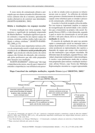 Representações sociais docentes sobre a mídia: aproximações e distanciamentos

E esses meios de comunicação afetam a percepção que aos alunos oriundos de diferentes contextos culturais têm de si mesmos, apresentando
modos alternativos de construir suas identidades.
(MARTÍN-BARBERO, 2002)
Mídia e mediações no espaço escolar
O termo mediação tem várias acepções. Aqui
trazemos o significado de mediação emprestado
de Martín-Barbero: “mediação significava que entre estímulo e resposta há um espesso espaço de
crenças, costumes, sonhos, medos, tudo o que configura a cultura cotidiana.” (MARTÍN-BARBERO, 2000, p.175)
Como um dos mais importantes teóricos críticos da comunicação social o citado autor mostra a
existência de um discurso social produzido pela
mídia22 que circula em volta da escola e de outros
espaços não formais de educação, não consensuado pelos professores que não estão preparados
para fazerem essa mediação.
MARTÍN-BARBERO23 enfatiza que “não nega
a importância dos meios, mas diz que é impossível
entender a importância e sua influência nas pesso-

as, se não se estuda como as pessoas se relacionavam com os meios”. As reflexões do referido
autor geraram o fortalecimento da temática da recepção como referência para se estudar o processo de comunicação, sobretudo na educação.
A escola é o local de recepção crítica da mídia.
Por isso torna-se importante ampliar os espaços
de ressignificação da narratividade e dos conteúdos que a transmitem na própria vida social. Segundo Orozco (2005), a visão distorcida, segundo
a qual os meios de comunicação só servem para
divertir e não para educar, deve-se à ausência da
mediação da escola.
O conceito de mediação do autor nos permite
captar a comunicação social na interação entre o
espaço da produção e o do consumo, evidenciando
como acontecem as representações dos sujeitos a
depender do espaço que ocupa e das características das instituições a que estejam vinculados. Há
diferentes tipos de mediação, segundo Orosco: individual, situacional, institucional e vídeo-tecnológica.
A escola e seus professores ainda não se encontram preparados para realizar a mediação institucional, afirma Orosco, cuja Teoria das Múltiplas
Representações encontra-se a seguir representada:

Mapa Conceitual das múltiplas mediações, segundo Orosco (apud OROFINO, 2005)24

22
Os meios de comunicação, em especial a TV, que “ promoveu a integração nacional e contaminou o modo de olhar dos cidadãos”
(BUCCI, 2000, apud TOSCHI, 2005, p.41), vêm produzindo importantes modificações nas subjetividades discentes, porém os
professores não se dão conta disso.
23
Jesús Martín-Barbero em Diálogos Midiológicos – 6 Comunicação e mediações culturais em entrevista a Claudia Barcelos
24
Mapa conceitual elaborado pela autora do artigo

218

Revista da FAEEBA – Educação e Contemporaneidade, Salvador, v. 18, n. 32, p. 211-220, jul./dez. 2009

 