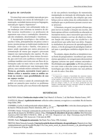 Maria Olívia de Matos Oliveira

À guisa de conclusão
Vivemos hoje uma sociedade marcada por profundas mudanças nos meios de informação e comunicação, sociedade imersa em novas linguagens,
marcada por signos e hipertextos25 .
O sistema escolar vem enfrentando todas essas mudanças com reformas na tentativa de driblar recursos insuficientes e os professores de
superarem suas crises e contradições: desmotivação dos estudantes, desorientação e incertezas.
A incorporação tecnológica e das mídias nas
escolas é lenta, principalmente em países como o
nosso, mesmo porque as tradicionais instâncias de
formação, como escola e família, vêm pouco a
pouco sendo superadas por outros processos de
comunicação de massa que surgem e provocam
impacto nas representações dos sujeitos. Os alunos, sobretudo aqueles de classe menos favorecida, que convivem com a pobreza e miséria no seu
cotidiano também convivem com um fluxo de informações cada vez mais veloz e com uma mídia
cada dia mais sedutora por suas mensagens imagéticas, sem contudo muitos estímulos à reflexão.
Torna-se, portanto, necessário trazer para o
debate crítico a maneira como as mídias entram na escola e suas possibilidades de uso
no espaço escolar.
Os novos meios e canais de comunicação não
podem ser panacéia para resolver os problemas
do fracasso escolar, pois sua eficácia não depende

só da sua potência tecnológica de transmissão,
manipulação ou interação da informação, mas da
sua inserção no currículo, das relações que estabeleça com as outras áreas do conhecimento e da
mediação que os professores possam exercer nesse processo.
A literatura, em geral, nos permite afirmar que,
para inovar ou mudar a situação nas escolas, não
basta apenas utilizar a multimídia na educação ou
incorporar meios, mas é necessário que esses instrumentos estejam a serviço de objetivos claros,
em função dos alunos que vão recebê-los e de
um professor que saiba fazer uso deles. Enquanto mediadores do processo de aprendizagem dos
alunos, o rito de passagem do paradigma tradicional para o paradigma midiático-digital deve ser
feito.
No entanto, alguns desafios se interpõem á nossa frente de pesquisadores: reconhecer que somos
eternos aprendizes, ter coragem para (des)construir
algumas certezas nas quais estamos ancorados e
flexibilidade para apreender as RS dos professores com vistas a desvelar como se apropriam das
tecnologias que estão presentes nas suas práticas
de sala de aula e fora dela.
25

Os hipertextos rompem a linearidade dos materiais impressos, facilitando a construção da narrativa literária e informativa dos sujeitos. Castels diz: “Assim o hipertexto não é produzido
pelo sistema de multimídia usando a Internet como um meio
para nos atingir a todos. É, em vez disso, produzido por nós
usando a internet para absorver expressão cultural no mundo da
multimídia e além dele.” (2001, p. 166).

REFERÊNCIAS
BAKTHIN, Mikhail. Estética da criação verbal. Trad. Maria E. G. Pereira. 2. ed. São Paulo: Martins Fontes, 1997.
CASTELLS, Manuel. A galáxia da internet: reflexões sobre a internet, os negócios e a sociedade. Rio de Janeiro:
Jorge Zahar, 2003.
COIMBRA, Cecília.A mídia produzindo subjetividades. In: _____. Operação Rio: o mito das classes perigosas. Rio
de Janeiro: Oficina do autor; Niterói: Intertexto, 2001. p. 27-75.
FÁVERO, Osmar. Formação continuada dos professores do Programa de Educação de Jovens e Adultos do município do Rio de Janeiro In: SOARES, Leôncio. (Org.). Formação de educadores de jovens e adultos. Belo Horizonte:
Autêntica/SECAD-MEC/UNESCO, 2006. p. 103-122. Disponível em: http://forumeja.org.br/df/files/
o%20livro.pdf#page+104. Acesso em: 13 de maio de 2008
FREIRE, Paulo. Pedagogia da autonomia. São Paulo: Paz e Terra, 1996. (Leitura).
FREITAS, Maria Teresa de Assunção. Uma teoria social do desenvolvimento e da aprendizagem. Disponível em: http:/
/saladeaulainterativa.pro.br/moodle/file.php/11/lic Uma_teoria_social_do_desenvolvimento_e_da_aprendizagem.pdf
p.1-14. Acesso em: 03 de jan. 2009.

Revista da FAEEBA – Educação e Contemporaneidade, Salvador, v. 18, n. 32, p. 211-220, jul./dez. 2009

219

 